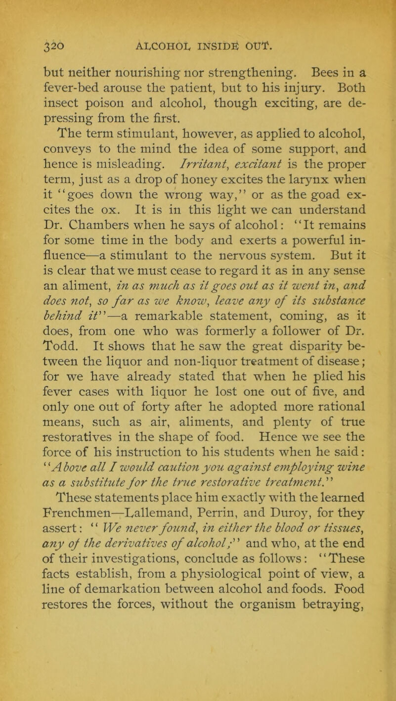 but neither nourishing nor strengthening. Bees in a fever-bed arouse the patient, but to his injury. Both insect poison and alcohol, though exciting, are de- pressing from the first. The term stimulant, however, as applied to alcohol, conveys to the mind the idea of some support, and hence is misleading. Irritant^ excitant is the proper term, just as a drop of honey excites the larynx when it “goes down the wrong way,’’ or as the goad ex- cites the ox. It is in this light we can understand Dr. Chambers when he says of alcohol: “It remains for some time in the body and exerts a powerful in- fluence—a stimulant to the nervous system. But it is clear that we must cease to regard it as in any sense an aliment, in as ynuch as it goes otU as it went in, a7id does not, so far as we know, leave any of its substa^ice hehmd it”—a remarkable statement, coming, as it does, from one who was formerly a follower of Dr. Todd. It shows that he saw the great disparity be- tween the liquor and non-liquor treatment of disease; for we have already stated that when he plied his fever cases with liquor he lost one out of five, and only one out of forty after he adopted more rational means, such as air, aliments, and plenty of true restoratives in the shape of food. Hence we see the force of his instruction to his students when he said: ‘ 'A bove all I woiild caution you against e77iploying wine as a substitute for the true 7'estorative treabnent.” These statements place him exactly with the learned Frenchmen—Lallemand, Perrin, and Duro}^ for they assert: “ We never found, in either the blood or tissues, ajiy of the derivatives of alcoholand who, at the end of their investigations, conclude as follows: ‘ ‘ These facts establish, from a physiological point of view, a line of demarkation between alcohol and foods. Food restores the forces, without the organism betraying,