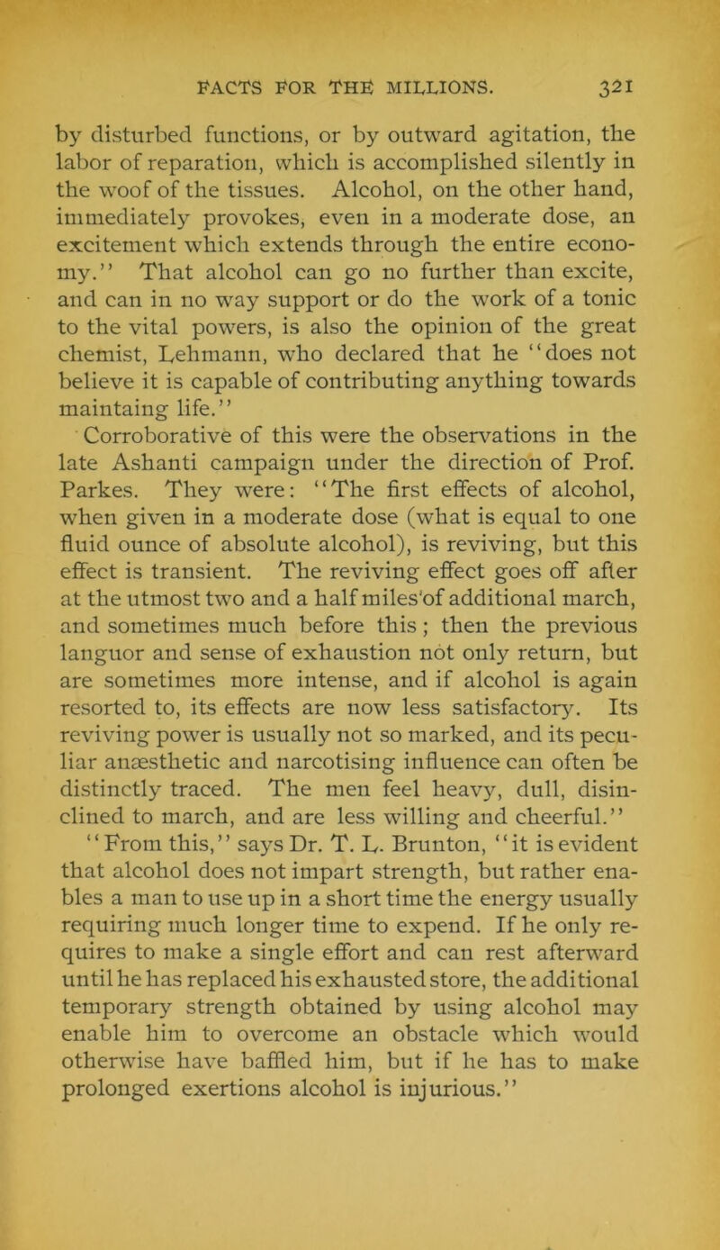 by disturbed functions, or by outward agitation, the labor of reparation, which is accomplished silently in the woof of the tissues. Alcohol, on the other hand, immediately provokes, even in a moderate dose, an excitement which extends through the entire econo- my.” That alcohol can go no further than excite, and can in no w^ay support or do the work of a tonic to the vital powers, is also the opinion of the great chemist, Lehmann, who declared that he “does not believe it is capable of contributing anything towards maintaing life.” Corroborative of this were the observations in the late Ashanti campaign under the direction of Prof. Parkes. They were: “The first effects of alcohol, when given in a moderate dose (what is equal to one fluid ounce of absolute alcohol), is reviving, but this effect is transient. The reviving effect goes off after at the utmost two and a half miles’of additional march, and sometimes much before this; then the previous languor and sense of exhaustion not only return, but are sometimes more intense, and if alcohol is again resorted to, its effects are now less satisfactory. Its reviving power is usually not so marked, and its pecu- liar anaesthetic and narcotising influence can often be distinctly traced. The men feel heavy, dull, disin- clined to march, and are less willing and cheerful.” ‘‘From this,” says Dr. T. L- Brunton, ‘‘it is evident that alcohol does not impart strength, but rather ena- bles a man to use up in a short time the energy usually requiring much longer time to expend. If he only re- quires to make a single effort and can rest afterward until he has replaced his exhausted store, the additional temporary strength obtained by using alcohol may enable him to overcome an obstacle which would otherwise have baffled him, but if he has to make prolonged exertions alcohol is injurious.”