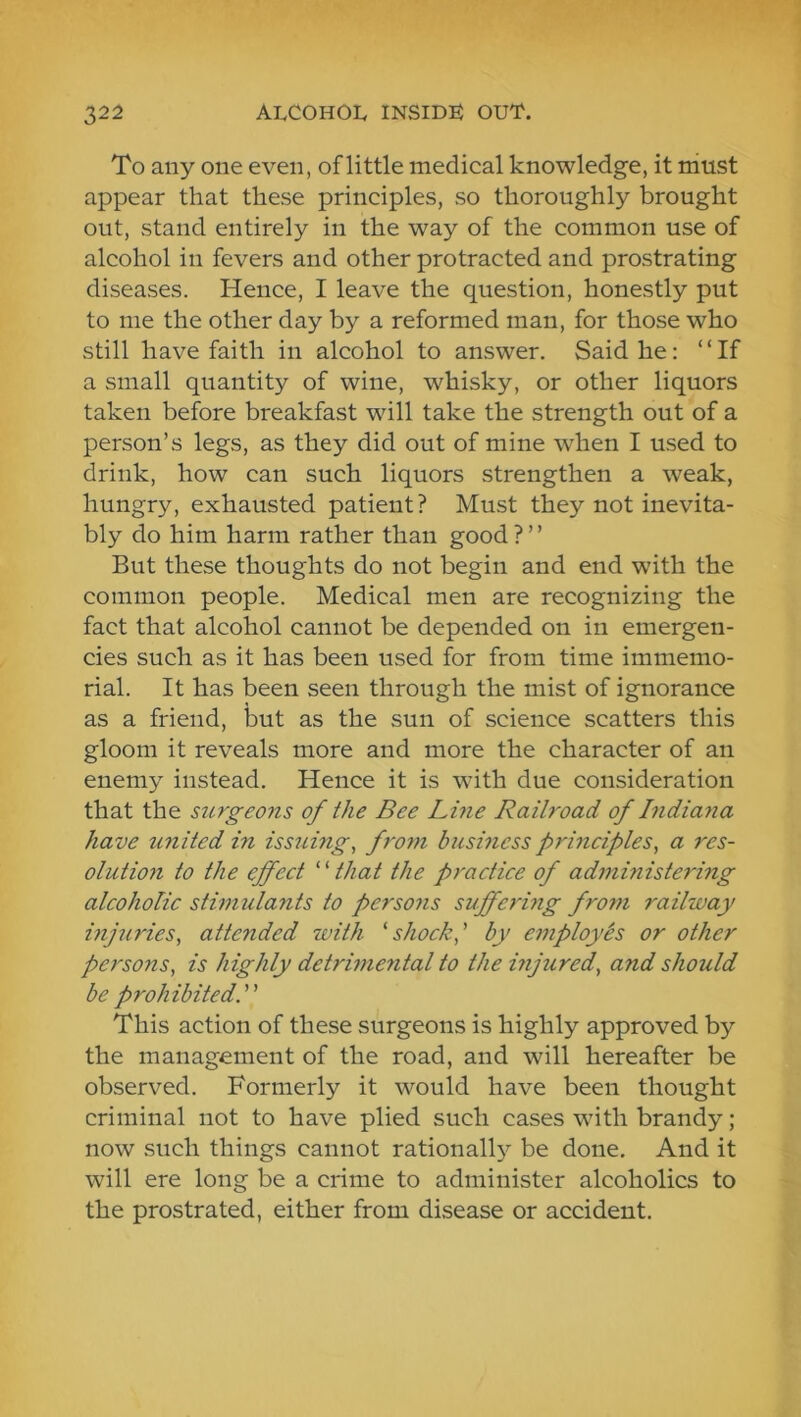 To any one even, of little medical knowledge, it must appear that these principles, so thoroughly brought out, stand entirely in the way of the common use of alcohol in fevers and other protracted and prostrating diseases. Hence, I leave the question, honestly put to me the other day by a reformed man, for those who still have faith in alcohol to answer. Said he: “If a small quantity of wine, whisky, or other liquors taken before breakfast will take the strength out of a person’s legs, as they did out of mine when I used to drink, how can such liquors strengthen a weak, hungry, exhausted patient? Must they not inevita- bly do him harm rather than good ? ’ ’ But these thoughts do not begin and end with the common people. Medical men are recognizing the fact that alcohol cannot be depended on in emergen- cies such as it has been used for from time immemo- rial. It has been seen through the mist of ignorance as a friend, but as the sun of science scatters this gloom it reveals more and more the character of an enemy instead. Hence it is with due consideration that the surgeons of the Bee Line Railroad of Bidiaiia have united in issuing, froyn business frineifles, a res- olution to the effect ''''that the practice of administering alcoholic stimulants to persons suffermg from railway injuries, attended with 'shock,' by employes or other persons, is highly detrimental to the injured, and should be prohibited. This action of these surgeons is highly approved by the management of the road, and will hereafter be observed. Formerly it would have been thought criminal not to have plied such cases with brandy ; now such things cannot rationally be done. And it will ere long be a crime to administer alcoholics to the prostrated, either from disease or accident.