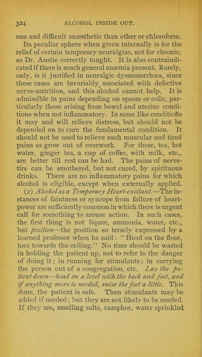 ous and difficult anaesthetic than ether or chloroform. Its peculiar sphere when given internally is for the relief of certain temporary neuralgias, not for chronic, as Dr. Anstie correctly taught. It is also contraindi- cated if there is much general anaemia present. Rarely, only, is it justified in neuralgic dysmenorrhoea, since these cases are invariably^ associated with defective nerve-nutrition, and this alcohol cannot help. ’ It is admissible in pains depending on spasm or colic, par- ticularly those arising from bowel and uterine condi- tions when not inflammatory. In some like conditiofis it may and will relieve distress, but should not be depended on to cure the fundamental condition. It should not be used to relieve such muscular and tired pains as grow out of overwork. For these, tea, hot water, ginger tea, a cup of cofiee, with milk, etc., are better till rest can be had. The pains of nerve- tire can be smothered, but not cured, by spirituous drinks. There are no inflammatory pains for which alcohol is eligible, except when externally applied. (2) Alcohol as a Temporary Heart-excitant.—The in- stances of faintness or syncope from failure of heart- power are sufficiently common in which there is urgent call for something to arouse action. In such cases, the first thing is not liquor, ammonia, water, etc., but position—the position so tersely expressed by a learned professor when he said : ‘ ‘ Head on the floor, toes towards the ceiling.” No time should be wasted in holding the patient up, not to refer to the danger of doing it; in running for stimulants ; in carrying the person out of a congregation, etc. Lay the pa- tient down—head on a level with the back and feet, and if anything more is needed, raise the feet a little. This done, the patient is safe. Then stimulants may be added if needed; but they are not likely to be needed. If they are, smelling salts, camphor, water sprinkled