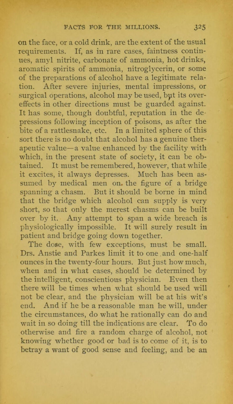 on the face, or a cold drink, are the extent of the usual requirements. If, as in rare cases, faintness contin- ues, amyl nitrite, carbonate of ammonia, hot drinks, aromatic spirits of ammonia, nitroglycerin, or some of the preparations of alcohol have a legitimate rela- tion. After severe injuries, mental impressions, or surgical operations, alcohol may be used, bpt its over- effects in other directions must be guarded against. It has some, though doubtful, reputation in the de- pressions following inception of poisons, as after the bite of a rattlesnake, etc. In a limited sphere of this sort there is no doubt that alcohol has a genuine ther- apeutic value—a value enhanced by the facility with which, in the present state of society, it can be ob- tained. It must be remembered, however, that while it excites, it always depresses. Much has been as- sumed by medical men on. the figure of a bridge spanning a chasm. But it should be borne in mind that the bridge which alcohol can supply is very short, so that only the merest chasms can be built over by it. Any attempt to span a wide breach is physiologically impossible. It will surely result in patient and bridge going down together. The dose, with few exceptions, must be small. Drs. Anstie and Parkes limit it to one and one-half ounces in the twenty-four hours. But just how much, w’hen and in w'hat cases, should be determined by the intelligent, conscientious physician. Even then there will be times when what should be used wall not be clear, and the physician will be at his wit’s end. And if he be a reasonable man he wall, under the circumstances, do W’hat he rationally can do and wait in so doing till the indications are clear. To do otherwise and fire a random charge of alcohol, not knowing whether good or bad is to come of it, is to betray a want of good sense and feeling, and be an