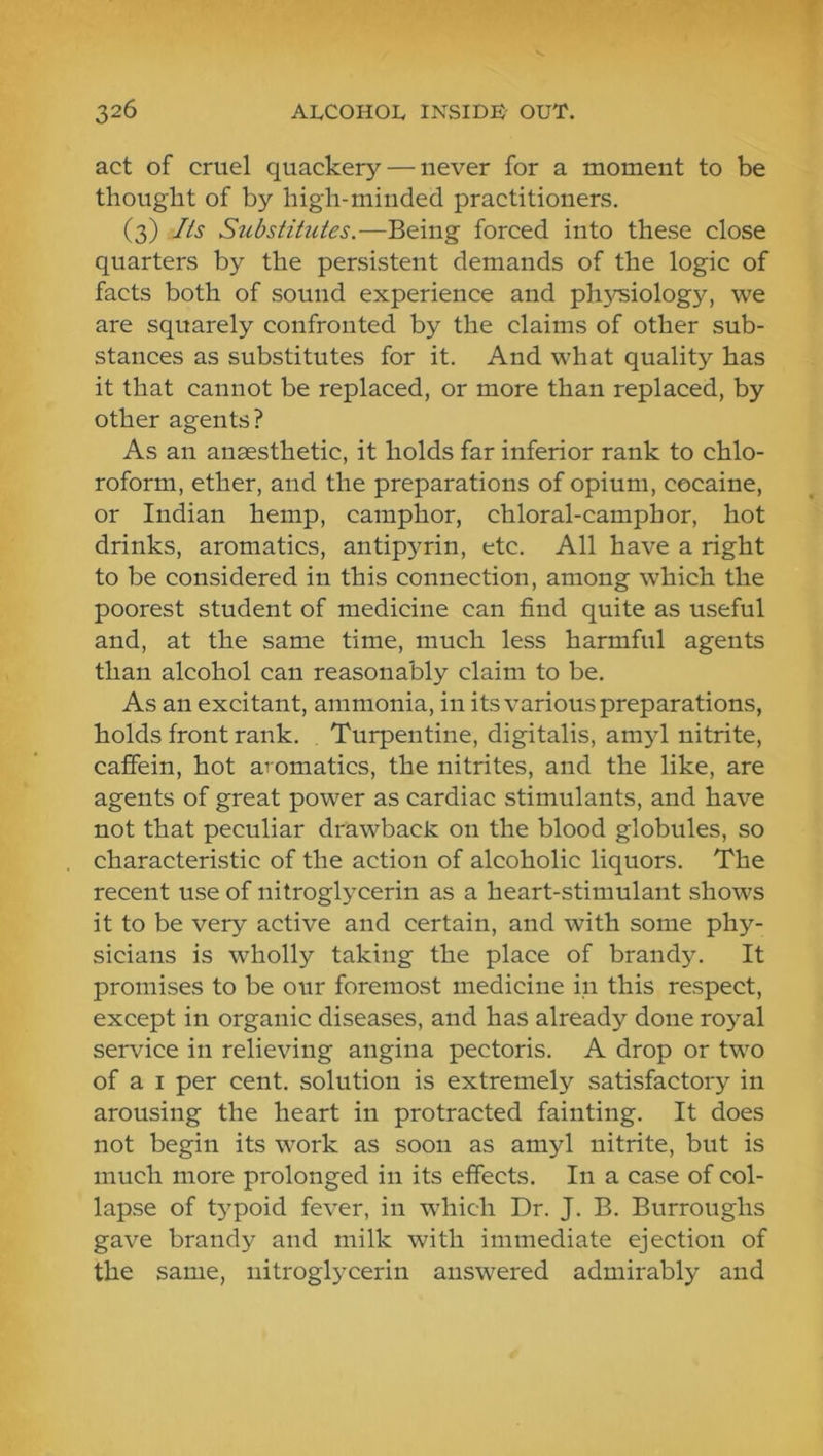 act of cruel quackery — never for a moment to be thought of by high-minded practitioners. (3) Its Substitutes.—Being forced into these close quarters by the persistent demands of the logic of facts both of sound experience and physiology, we are squarely confronted by the claims of other sub- stances as substitutes for it. And what quality has it that cannot be replaced, or more than replaced, by other agents? As an anaesthetic, it holds far inferior rank to chlo- roform, ether, and the preparations of opium, cocaine, or Indian hemp, camphor, chloral-camphor, hot drinks, aromatics, antipyrin, etc. All have a right to be considered in this connection, among which the poorest student of medicine can find quite as useful and, at the same time, much less harmful agents than alcohol can reasonably claim to be. As an excitant, ammonia, in its various preparations, holds front rank. Turpentine, digitalis, amyl nitrite, caffein, hot aromatics, the nitrites, and the like, are agents of great power as cardiac stimulants, and have not that peculiar drawback on the blood globules, so characteristic of the action of alcoholic liquors. The recent use of nitroglycerin as a heart-stimulant shows it to be very active and certain, and with some phy- sicians is wholly taking the place of brandy. It promises to be our foremost medicine in this respect, except in organic diseases, and has already done royal service in relieving angina pectoris. A drop or two of a I per cent, solution is extremely satisfactory in arousing the heart in protracted fainting. It does not begin its work as soon as amyl nitrite, but is much more prolonged in its effects. In a case of col- lapse of typoid fever, in which Dr. J. B. Burroughs gave brandy and milk with immediate ejection of the same, nitroglycerin answered admirably and