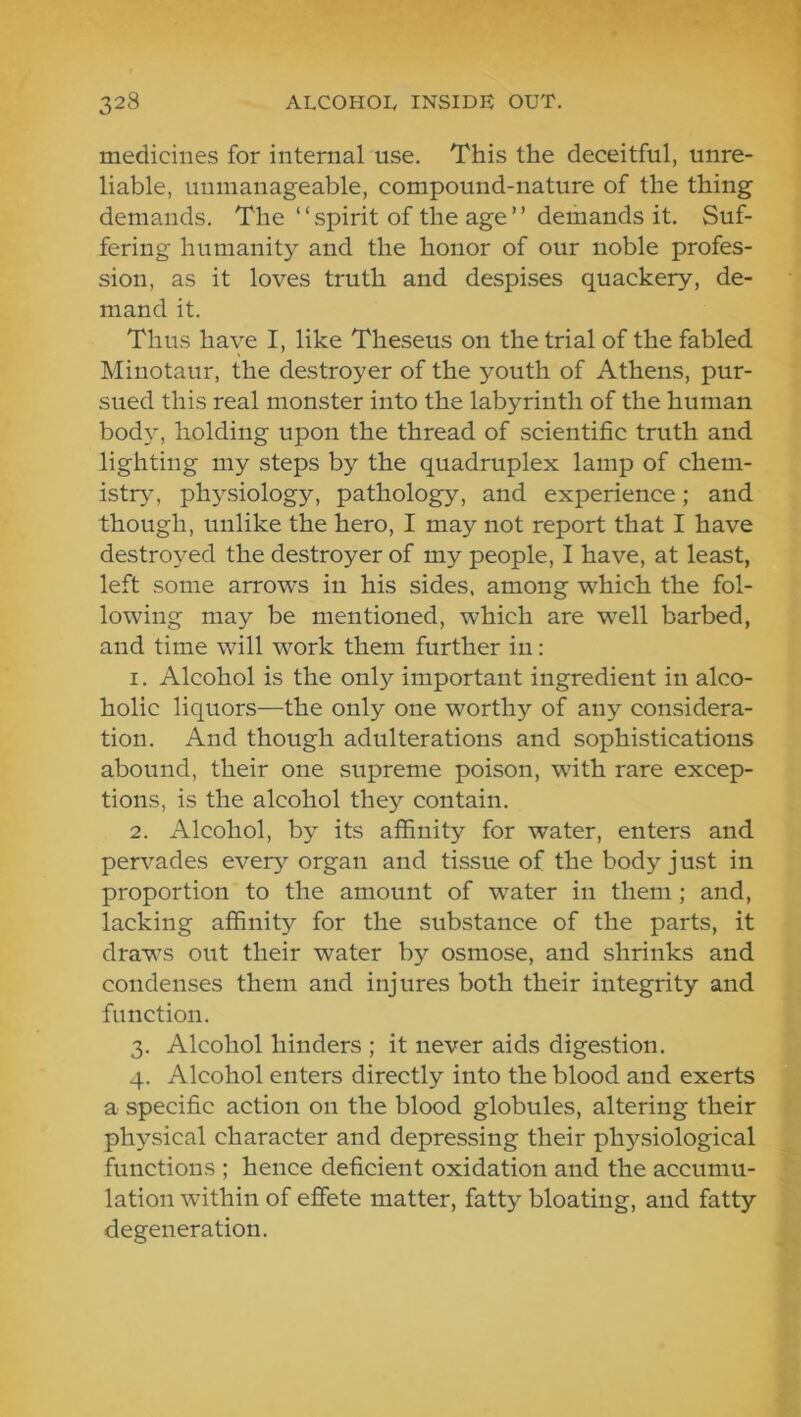 medicines for internal use. This the deceitful, unre- liable, unmanageable, compound-nature of the thing demands. The “spirit of the age” demands it. Suf- fering humanity and the honor of our noble profes- sion, as it loves truth and despises quackery, de- mand it. Thus have I, like Theseus on the trial of the fabled Minotaur, the destroyer of the youth of Athens, pur- sued this real monster into the labyrinth of the human body, holding upon the thread of scientific truth and lighting my steps by the quadruplex lamp of chem- istry-, physiology, pathology, and experience; and though, unlike the hero, I may not report that I have destroyed the destroyer of my people, I have, at least, left some arrows in his sides, among which the fol- lowing may be mentioned, which are well barbed, and time will work them further in: 1. Alcohol is the only important ingredient in alco- holic liquors—the only one worthy of any considera- tion. And though adulterations and sophistications abound, their one supreme poison, with rare excep- tions, is the alcohol they contain. 2. Alcohol, by its affinity for water, enters and pervades eveiy^ organ and tissue of the body just in proportion to the amount of water in them; and, lacking affinity for the substance of the parts, it draws out their water by osmose, and shrinks and condenses them and injures both their integrity and function. 3. Alcohol hinders ; it never aids digestion. 4. Alcohol enters directly into the blood and exerts a specific action on the blood globules, altering their physical character and depressing their physiological functions ; hence deficient oxidation and the accumu- lation within of effete matter, fatty bloating, and fatty degeneration.