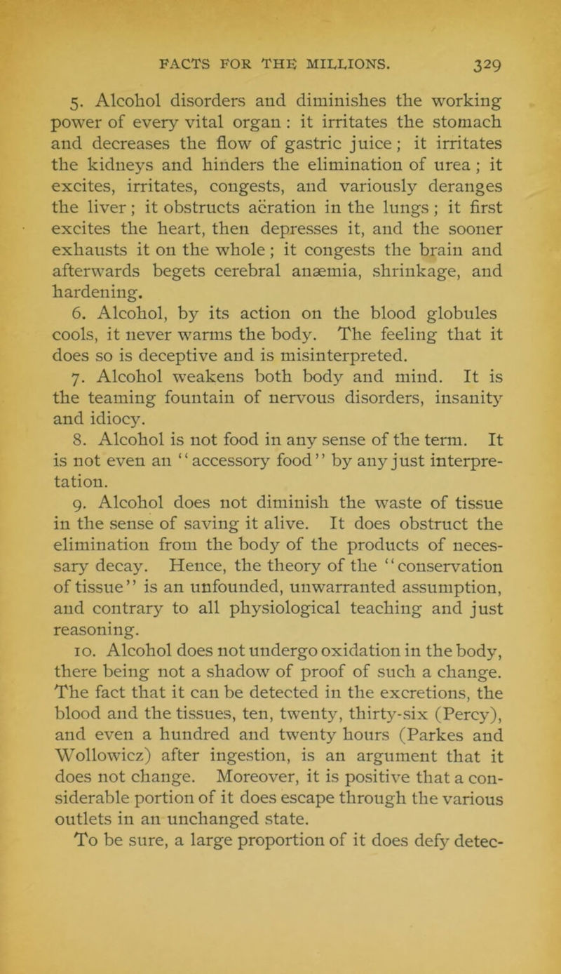 5. Alcohol disorders and diminishes the working power of every vital organ ; it irritates the stomach and decreases the flow of gastric juice; it irritates the kidneys and hinders the elimination of urea; it excites, irritates, congests, and variously deranges the liver; it obstructs aeration in the lungs; it first excites the heart, then depresses it, and the sooner exhausts it on the whole; it congests the brain and afterwards begets cerebral anaemia, shrinkage, and hardening. 6. Alcohol, by its action on the blood globules cools, it never warms the body. The feeling that it does so is deceptive and is misinterpreted. 7. Alcohol weakens both body and mind. It is the teaming fountain of nervous disorders, insanity and idiocy. 8. Alcohol is not food in any sense of the term. It is not even an “accessory food” by any just interpre- tation. 9. Alcohol does not diminish the waste of tissue in the sense of saving it alive. It does obstruct the elimination from the body of the products of neces- sary decay. Hence, the theory of the ‘ ‘ conservation of tissue” is an unfounded, unwarranted assumption, and contrary to all physiological teaching and just reasoning. 10. Alcohol does not undergo oxidation in the body, there being not a shadow of proof of such a change. The fact that it can be detected in the excretions, the blood and the tissues, ten, twenty, thirty-six (Percy), and even a hundred and twenty hours (Parkes and Wollowicz) after ingestion, is an argument that it does not change. Moreover, it is positive that a con- siderable portion of it does escape through the various outlets in an unchanged state. To be sure, a large proportion of it does defy detec-
