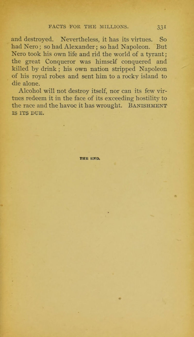 and destroyed. Nevertheless, it has its virtues. So had Nero; so had Alexander; so had Napoleon. But Nero took his own life and rid the world of a tyrant; the great Conqueror was himself conquered and killed by drink; his own nation stripped Napoleon of his royal robes and sent him to a rocky island to die alone. Alcohol will not destroy itself, nor can its few vir- tues redeem it in the face of its exceeding hostility to the race and the havoc it has wrought. Banishment IS ITS DUE. THE EMD.