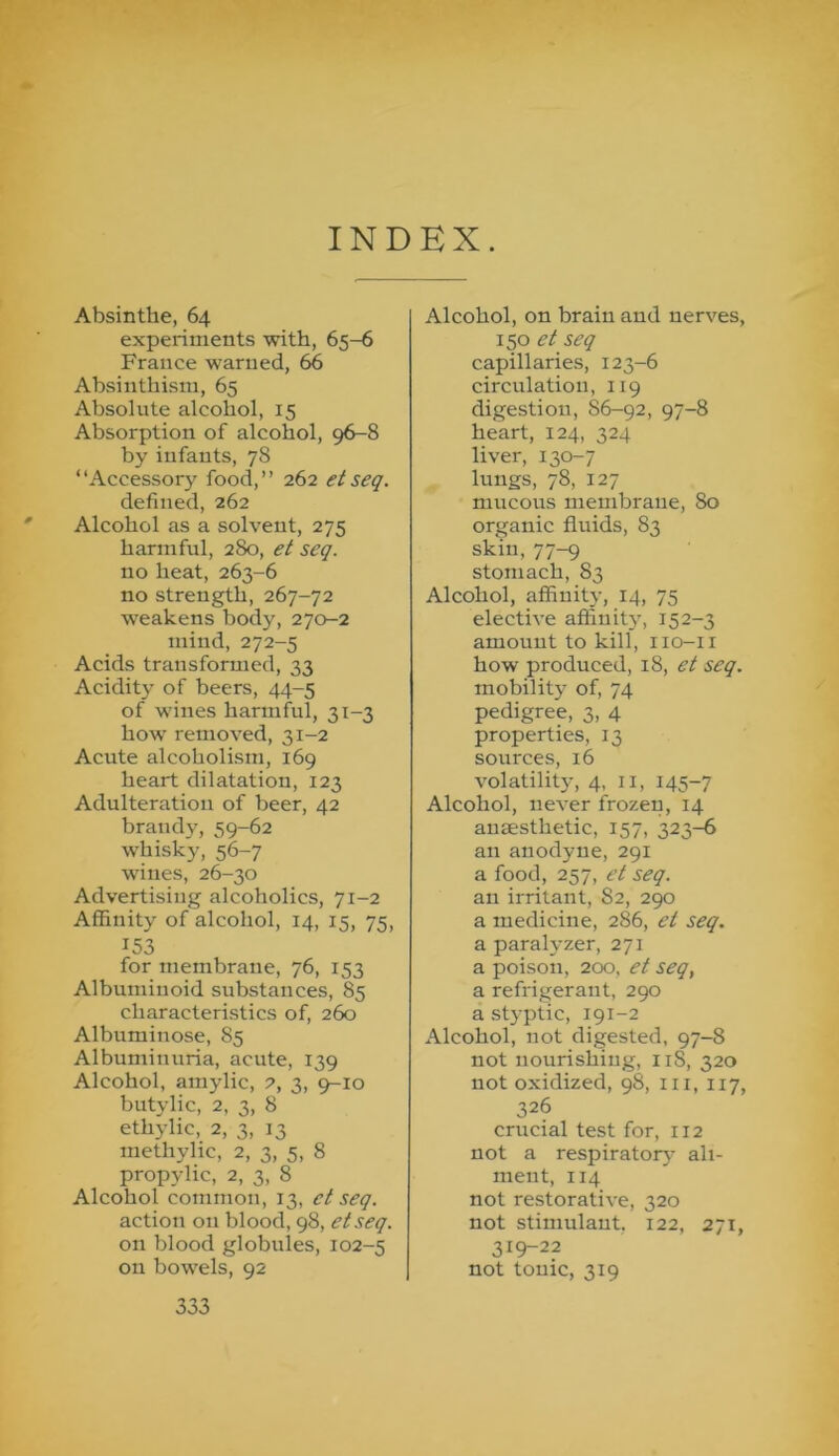 INDEX. Absinthe, 64 experiments with, 65-6 France warned, 66 Absinthism, 65 Absolute alcohol, 15 Absorption of alcohol, 96-8 by infants, 78 “Accessory food,’’ 262 etseq. defined, 262 ' Alcohol as a solvent, 275 harmful, 280, et seq. no heat, 263-6 no strength, 267-72 weakens body, 270-2 mind, 272-5 Acids transformed, 33 Acidity of beers, 44-5 of wines harmful, 31-3 how removed, 31-2 Acute alcoholism, 169 heart dilatation, 123 Adulteration of beer, 42 brandy, 59-62 whisky, 56-7 wines, 26-30 Advertising alcoholics, 71-2 Affinity of alcohol, 14, 15, 75, 153 for membrane, 76, 153 Albuminoid substances, 85 characteristics of, 260 Albuminose, 85 Albuminuria, acute, 139 Alcohol, amylic, 2, 3, 9-10 butylic, 2, 3, 8 ethylic, 2, 3, 13 methylic, 2, 3, 5, 8 propylic, 2, 3, 8 Alcohol common, 13, ct seq. action on blood, 98, etseq. on blood globules, 102-5 on bowels, 92 Alcohol, on brain and nerves, 150 et seq capillaries, 123-6 circulation, 119 digestion, 86-92, 97-8 heart, 124, 324 liver, 130-7 lungs, 78, 127 mucous membrane, 80 organic fluids, 83 skin, 77-9 stomach, 83 Alcohol, affinity, 14, 75 elective affluit}, 152-3 amount to kill, iio-ii how produced, 18, et seq. mobility of, 74 pedigree, 3, 4 properties, 13 sources, 16 volatility, 4, ii, 145-7 Alcohol, never frozen, 14 anaesthetic, 157, 323-^ an anodyne, 291 a food, 257, et seq. an irritant, 82, 290 a medicine, 286, et seq. a paralyzer, 271 a poison, 200, et seq, a refrigerant, 290 a styptic, 191-2 Alcohol, not digested, 97-8 not nourishing, 118, 320 not oxidized, 98, iii, 117, 326 crucial test for, 112 not a respirator^' ali- ment, 114 not restorative, 320 not stimnlaut. 122, 271, 319-22 not tonic, 319