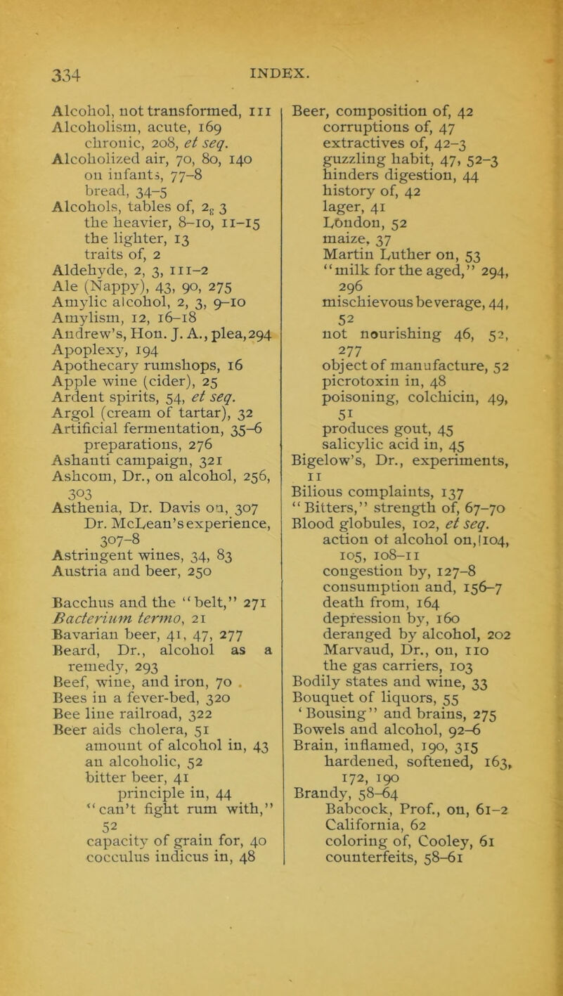 Alcohol, not transformed, in Alcoholism, acute, 169 chronic, 208, et seq. Alcoholized air, 70, 80, 140 on infants, 77-8 bread, 34-5 Alcohols, tables of, 2^ 3 the heavier, 8-10, 11-15 the lighter, 13 traits of, 2 Aldehyde, 2, 3, 111-2 Ale (Nappy), 43, 90, 275 Aniylic alcohol, 2, 3, 9-10 Amylism, 12, 16-18 Andrew’s, Hon. J. A., plea,294 Apoplexy, 194 Apothecary rumshops, 16 Apple wine (cider), 25 Ardent spirits, 54, et seq. Argol (cream of tartar), 32 Artificial fermentation, 35-6 preparations, 276 Ashanti campaign, 321 Ashcom, Dr., on alcohol, 256, 303 Asthenia, Dr. Davis on, 307 Dr. McLean’s experience, 307-8 Astringent wines, 34, 83 Austria and beer, 250 Bacchus and the “belt,” 271 Bacterium termo, 21 Bavarian beer, 41, 47, 277 Beard, Dr., alcohol as a remedy, 293 Beef, -wine, and iron, 70 . Bees in a fever-bed, 320 Bee line railroad, 322 Beer aids cholera, 51 amount of alcohol in, 43 an alcoholic, 52 bitter beer, 41 principle in, 44 “can’t fight rum with,” 52 capacity of grain for, 40 cocculus indicus in, 48 Beer, composition of, 42 corruptions of, 47 extractives of, 42-3 guzzling habit, 47, 52-3 hinders digestion, 44 history of, 42 lager, 41 London, 52 maize, 37 Martin Luther on, 53 “milk for the aged,’’ 294, 296 mischievous beverage, 44, 52 not nourishing 46, 52, 277 object of manufacture, 52 picrotoxin in, 48 poisoning, colchicin, 49, 51 produces gout, 45 salicylic acid in, 45 Bigelow’s, Dr., experiments, II Bilious complaints, 137 “Bitters,” strength of, 67-70 Blood globules, 102, et seq. action ot alcohol on,! 104, 105, 108-11 congestion by, 127-8 consumption and, 156-7 death from, 164 depression by, 160 deranged by alcohol, 202 Marvaud, Dr., on, no the gas carriers, 103 Bodily states and wine, 33 Bouquet of liquors, 55 ‘ Bousing” and brains, 275 Bowels and alcohol, 92-6 Brain, inflamed, 190, 315 hardened, softened, 163, 172, 190 Brandy, 58-64 Babcock, Prof., on, 61-2 California, 62 coloring of, Cooley, 61 counterfeits, 58-61
