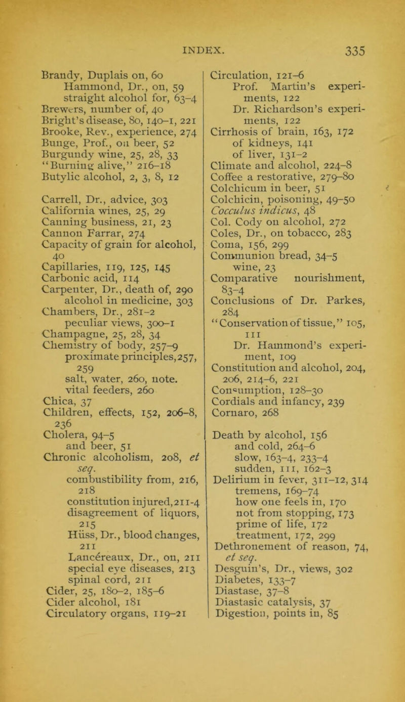 Brandy, Duplais on, 6o Hammond, Dr., on, 59 straight alcohol for, 63-4 Brewers, number of, 40 Bright’s disease, 80, 140-1, 221 Brooke, Rev., experience, 274 Bunge, Prof., on beer, 52 Bnrgundy wine, 25, 28, 33 “Burning alive,’’ 216-18 Butylic alcohol, 2, 3, 8, 12 Carrell, Dr., advice, 303 California wines, 25, 29 Canning business, 21, 23 Cannon Farrar, 274 Capacity of grain for alcohol, 40 Capillaries, 119, 125, 145 Carbonic acid, 114 Carpenter, Dr., death of, 290 alcohol in medicine, 303 Chambers, Dr., 281-2 peciiliar views, 300-1 Champagne, 25, 28, 34 Chemistry of body, 257-9 proximate principles,257, 259 salt, water, 260, note, vital feeders, 260 Chica, 37 Children, effects, 152, 206-8, 236 Cholera, 94-5 and beer, 51 Chronic alcoholism, 208, et seq. combustibility from, 216, 218 constitution injured,2ii-4 disagreement of liquors, Hiiss, Dr., blood changes, 211 Lanc6reaux, Dr., on, 211 special eye diseases, 213 spinal cord, 211 Cider, 25, 180-2, 185-6 Cider alcohol, 181 Circulatory organs, 119-21 Circulation, 121-6 Prof. Martin’s experi- ments, 122 Dr. Richardson’s experi- ments, 122 Cirrhosis of brain, 163, 172 of kidneys, 141 of liver, 131-2 Climate and alcohol, 224-8 Coffee a restorative, 279-80 Colchicum in beer, 51 Colchicin, poisoning, 49-50 Cocculus indicus, 48 Col. Cody on alcohol, 272 Coles, Dr., on tobacco, 283 Coma, 156, 299 Communion bread, 34-5 wine, 23 Comparative nourishment, 83-4 Conclusions of Dr. Parkes, 284 “Conservation of tissue,” 105, III Dr. Hammond’s experi- ment, 109 Constitution and alcohol, 204, 206, 214-6, 221 Consumption, 128-30 Cordials and infancy, 239 Cornaro, 268 Death by alcohol, 156 and cold, 264-6 slow, 163-4, 233-4 sudden, iii, 162-3 Delirium in fever, 311-12, 314 tremens, 169-74 how one feels in, 170 not from stopping, 173 prime of life, 172 treatment, 172, 299 Dethronement of reason, 74, et seq. Desguin’s, Dr., views, 302 Diabetes, 133-7 Diastase, 37-8 Diastasic catalysis, 37 Digestion, points in, 85