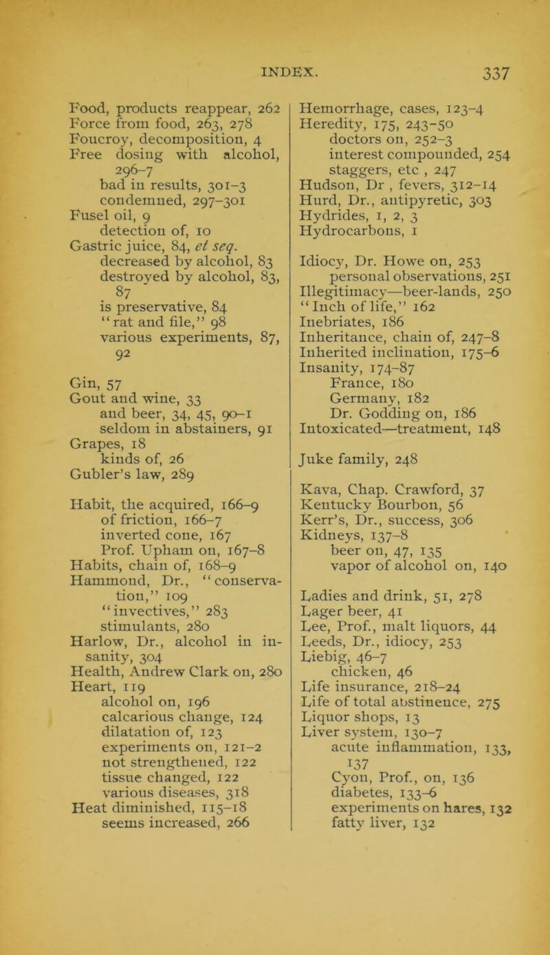 Food, products reappear, 262 Force from food, 263, 278 Foucroy, decomposition, 4 Free dosing with alcohol, 296-7 bad in results, 301-3 condemned, 297-301 Fusel oil, 9 detection of, 10 Gastric juice, 84, el seq. decreased by alcohol, 83 destroyed by alcohol, 83, is preservative, 84 “ rat and file,” 98 various experiments, 87, 92 Gin, 57 Gout and wine, 33 and beer, 34, 45, 90-1 seldom in abstainers, 91 Grapes, 18 kinds of, 26 Gubler’s law, 289 Habit, the acquired, 166-9 of friction, 166-7 inverted cone, 167 Prof. Upham on, 167-8 Habits, chain of, 168-9 Hammond, Dr., “conserva- tion,” 109 “invectives,” 283 stimulants, 280 Harlow, Dr., alcohol in in- sanity, 304 Health, Andrew Clark on, 280 Heart, 119 alcohol on, 196 calcarious change, 124 dilatation of, 123 experiments on, 121-2 not strengthened, 122 tissue changed, 122 various diseases, 318 Heat diminished, 115-18 seems increased, 266 Hemorrhage, cases, 123-4 Heredity, 175, 243-50 doctors on, 252-3 interest compounded, 254 staggers, etc , 247 Hudson, Dr , fevers, 312-14 Hurd, Dr., antipyretic, 303 Hydrides, i, 2, 3 Hydrocarbons, i Idiocy, Dr. Howe on, 253 personal observations, 251 Illegitimacy—beer-lands, 250 “ Inch of life,” 162 Inebriates, 186 Inheritance, chain of, 247-8 Inherited inclination, 175-6 Insanity, 174-87 France, 180 Germany, 182 Dr. Godding on, 186 Intoxicated—treatment, 148 Juke family, 248 Kava, Chap. Craw'ford, 37 Kentucky Bourbon, 56 Kerr’s, Dr., success, 306 Kidneys, 137-8 beer on, 47, 135 vapor of alcohol on, 140 Ladies and drink, 51, 278 Lager beer, 41 Lee, Prof., malt liquors, 44 Leeds, Dr., idiocy, 253 Liebig, 46-7 chicken, 46 Life insurance, 218-24 Life of total abstinence, 275 Liquor shops, 13 Liver system, 130-7 acute inflammation, 133, 137 Cyon, Prof., on, 136 diabetes, 133-6 experiments on hares, 132 fatty liver, 132
