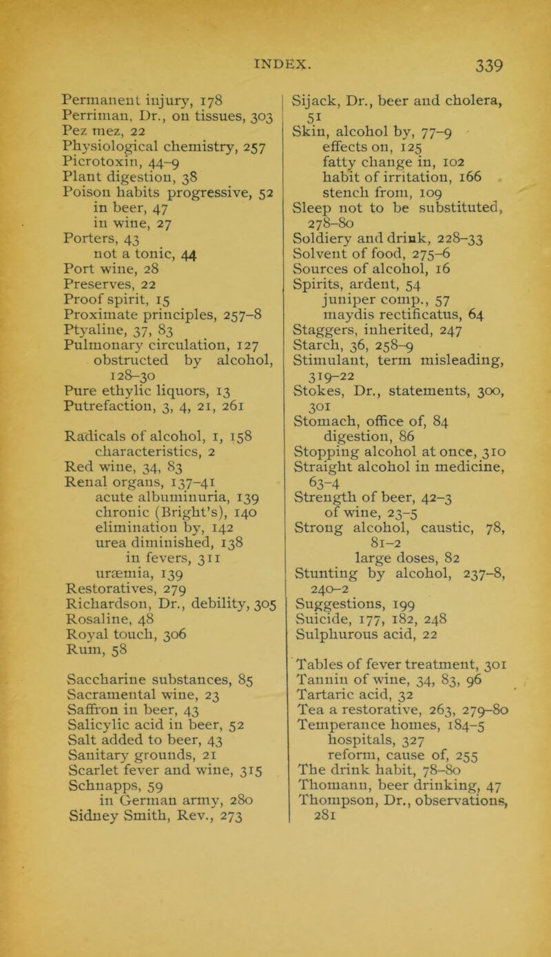 Permaneut injury, 178 Perrinian, Ur., on tissues, 303 Pez niez, 22 Physiological chemistry, 257 Picrotoxin, 44-9 Plant digestion, 38 Poison habits progressive, 52 in beer, 47 in wine, 27 Porters, 43 not a tonic, 44 Port wine, 28 Preserves, 22 Proof spirit, 15 Proximate principles, 257-8 Ptyaline, 37, 83 Pulmonar}' circulation, 127 obstructed by alcohol, 128-30 Pure etbylic liquors, 13 Putrefaction, 3, 4, 2i, 261 Radicals of alcohol, i, 158 characteristics, 2 Red wine, 34, 83 Renal organs, 137-41 acute albuminuria, 139 chronic (Bright’s), 140 elimination by, 142 urea diminished, 138 in fevers, 311 urmmia, 139 Restoratives, 279 Richardson, Dr., debility, 305 Rosaline, 48 Royal touch, 306 Rum, 58 Saccharine substances, 85 Sacramental wine, 23 Saffron in beer, 43 Salicylic acid in beer, 52 Salt added to beer, 43 Sanitary grounds, 21 Scarlet fever and wine, 315 Schnapps, 59 in German army, 280 Sidney Smith, Rev., 273 Sijack, Dr., beer and cholera, 51 Skin, alcohol by, 77-9 effects on, 125 fatty change in, 102 habit of irritation, 166 . stench from, 109 Sleep not to be substituted, 278-80 Soldiery and drink, 228-33 Solvent of food, 275-6 Sources of alcohol, 16 Spirits, ardent, 54 juniper comp., 57 maydis rectificatus, 64 Staggers, inherited, 247 Starch, 36, 258-9 Stimulant, term misleading, 319-22 Stokes, Dr., statements, 300, 301 Stomach, office of, 84 digestion, 86 Stopping alcohol at once, 310 Straight alcohol in medicine, 63-4 Strength of beer, 42-3 of wine, 23-5 Strong alcohol, caustic, 78, 81-2 large doses, 82 Stunting by alcohol, 237-8, 240-2 Suggestions, 199 Suicide, 177, 182, 248 Sulphurous acid, 22 Tables of fever treatment, 301 Tannin of wine, 34, 83, 96 Tartaric acid, 32 Tea a restorative, 263, 279-80 Temperance homes, 184-5 hospitals, 327 reform, cause of, 255 The drink habit, 78-80 Thomann, beer drinking, 47 Thompson, Dr., observations, 281