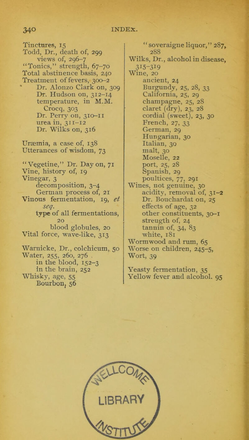 Tiuctnres, 15 Todd, Dr., death of, 299 views of, 296-7 “Tonics,” strength, 67-70 Total abstinence basis, 240 Treatment of fevers, 300-2 ' Dr. Alonzo Clark on, 309 Dr. Hudson on, 312-14 temperature, in M.M. Crocq, 303 Dr. Perry on, 310-II urea in, 311-12 Dr. Wilks on, 316 Uraemia, a case of, 138 Utterances of wisdom, 73 “Vegetine,” Dr. Day on, 71 Vine, history of, 19 Vinegar, 3 decomposition, 3-4 German process of, 21 Vinous fermentation, 19, et seq. type of all fermentations, 20 blood globules, 20 Vital force, wave-like, 313 Waruicke, Dr., colchicum, 50 Water, 255, 260, 276 . in the blood, 152-3 in the brain, 252 Whisky, age, 55 Bourbon, 56 “ soveraigne liquor, ” 287 288 Wilks, Dr., alcohol in disease 315-319 Wine, 20 ancient, 24 Bur^ndy, 25, 28, 33 California, 25, 29 champagne, 25, 28 claret (dry), 23, 28 cordial (sweet), 23, 30 French, 27, 33 German, 29 Hungarian, 30 Italian, 30 malt, 30 Moselle, 22 port, 25, 28 Spanish, 29 poultices, 77, 291 Wines, not genuine, 30 acidity, removal of, 31-2 Dr. Bouchardat on, 25 effects of age, 32 other constituents, 30-1 strength of, 24 tannin of, 34, 83 white, 181 Wormwood and rum, 65 Worse on children, 245-5, Wort, 39 Yeasty fermentation, 35 Yellow fever and alcohol. 95