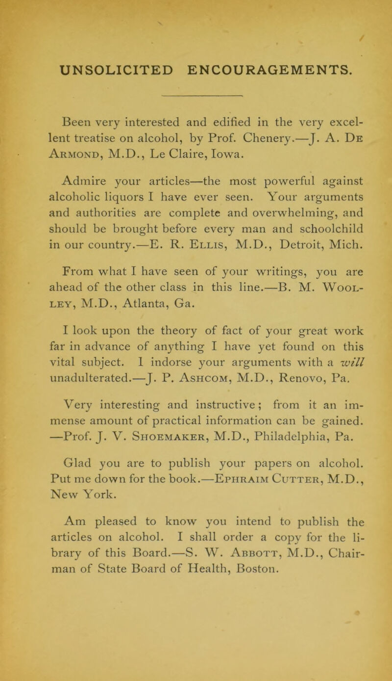 / UNSOLICITED ENCOURAGEMENTS. Been very interested and edified in the very excel- lent treatise on alcohol, by Prof. Chenery.—J. A. De Armond, M.D., Le Claire, Iowa. Admire your articles—the most powei'ful against alcoholic liquors I have ever seen. Your arguments and authorities are complete and overwhelming, and should be brought before every man and schoolchild in our country.—E. R. Ellis, M.D., Detroit, Mich. From what I have seen of your writings, you are ahead of the other class in this line.—B. M. Wool- ley, M.D., Atlanta, Ga. I look upon the theory of fact of your great work far in advance of anything I have yet found on this vital subject. 1 indorse your arguments with a will unadulterated.—J. P. Ashcom, M.D., Renovo, Pa. Very interesting and instructive; from it an im- mense amount of practical information can be gained. —Prof. J. V. Shoemaker, M.D., Philadelphia, Pa. Glad you ai'e to publish your papers on alcohol. Put me down for the book.—Ephraim Cutter, M.D., New York. Am pleased to know you intend to publish the articles on alcohol. I shall order a copy for the li- brary of this Board.—S. W. Abbott, M.D., Chair- man of State Board of Health, Boston.