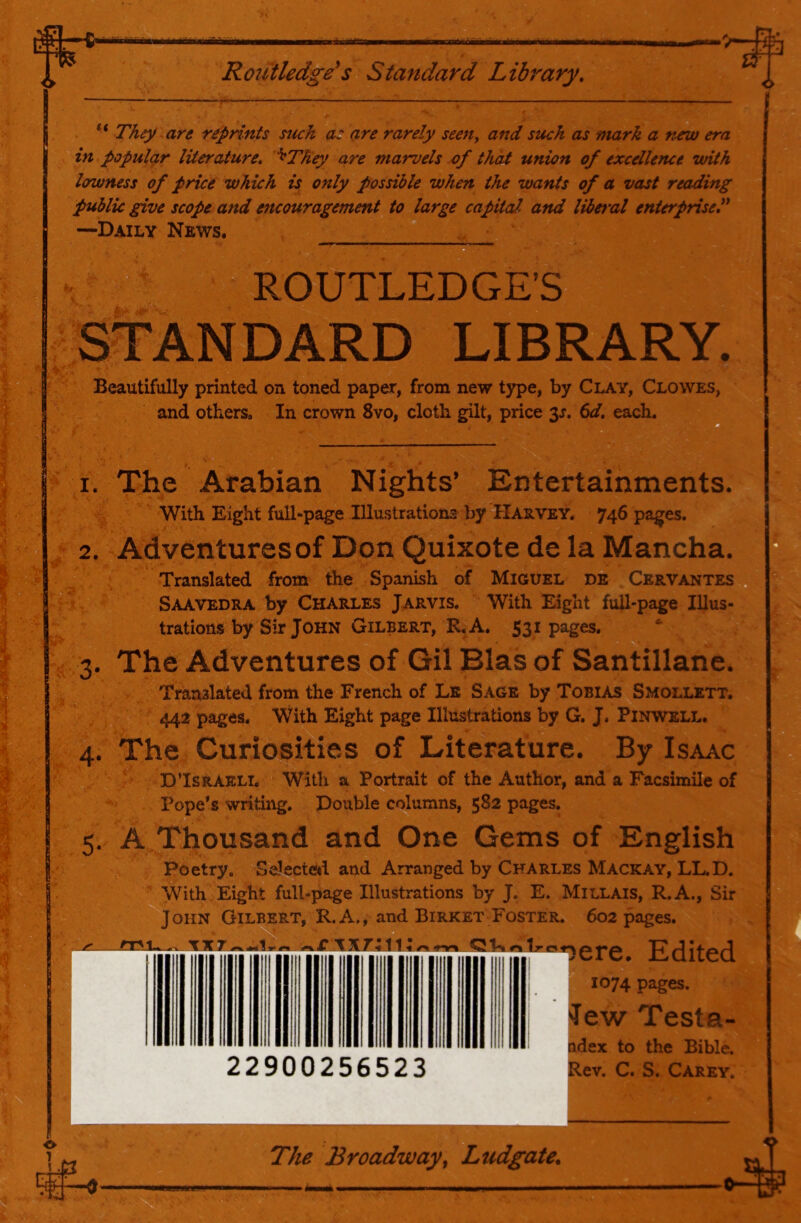 Routledge*s Standard Library. ** They are reprints such as are rarely seen^ and such as mark a new era in popular literature, ^They are marvels of that union of excellence with lowness of price which is only possible when the wants of a vast reading public give scope and encouragement to large capital and liberal enterprise^ —Daily News. ROUTLEDGE’S STANDARD LIBRARY. Beautifully printed on toned paper, from new type, by Clay, Clowes, and others. In crown 8vo, cloth gilt, price 3^. 6d. each. M 1. The Arabian Nights’ Entertainments. With Eight full-page Illu-strations by Harvey. 746 pages. 2. Adventures of Don Quixote de la Mancha. Translated from the Spanish of Miguel de Cervantes , Saavedra by Charles Jarvis. With Eight full-page Illus- trations by Sir John Gilbert, R. A. S31 pages. 3. The Adventures of Gil Bias of Santillane. Translated from the French of Le Sags by Tobias Smollett. 442 pages. WHth Eight page Illustrations by G. J. Pinwell. 4. The Curiosities of Literature. By Isaac D’Israeli. With a Portrait of the Author, and a Facsimile of Pope’s writing. Double columns, 582 pages. m 5. A Thousand and One Gems of English Poetry. Selectc^l and Arranged by Charles Mackay, LL.D. With Eight full-page Illustrations by J. E. Millais, R.A., Sir John Gilbert, R.A., and Birket Foster. 602 pages. Edited [ 1074 pages. 22900256523 Jew Testa- j^ex to the Bible. Rev. C. S. Carey. The Broadway^ Ludgate, •0-^