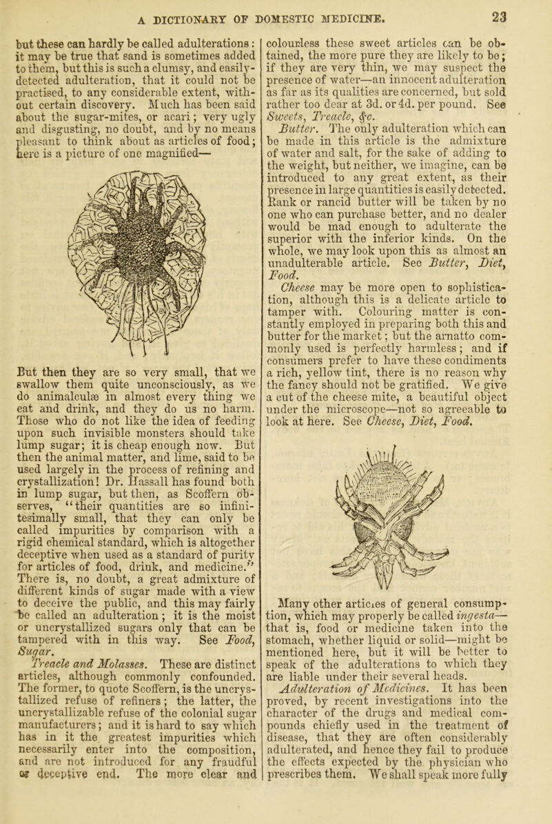 but these can hardly be called adulterations: it may be true that sand is sometimes added to them, but this is such a clumsy, and easily- detected adulteration, that it could not be practised, to any considerable extent, with- out certain discovery. Much has been said about the sugar-mites, or acari; very ugly and disgusting, no doubt, and by no means pleasant to think about as articles of food; nere is a picture of one magnified— But then they are so very small, that we swallow them quite unconsciously, as we do animalculse in almost every thing we eat and drink, and they do us no harm. Those who do not like the idea of feeding upon such invisible monsters should take lump sugar; it is cheap enough now. But then the animal matter, and lime, said to be used largely in the process of refining and crystallization! Dr. llassall has found both in lump sugar, but then, as Scofl'ern ob- serves, “their quantities are so infini- tesimally small, that they can only be called impurities by comparison with a rigid chemical standard, which is altogether deceptive when used as a standard of purity for articles of food, drink, and medicine.” There is, no doubt, a great admixture of different kinds of sugar made with a view to deceive the public, and this may fairly be called an adulteration; it is the moist or uncrystallized sugars only that can be tampered with in this way. See Food^ Sugar. Treacle and Molasses. These are distinct articles, although commonly confounded. The former, to quote Scoffem, is the uncrys- tallized refuse of refiners; the latter, the uncrystallizable refuse of the colonial sugar manufacturers; and it is hard to say which has in it the greatest impurities which necessarily enter into the composition, and are not introduced for any fraudful Qj (Jeceptive eiid. The more clear and colourless these sweet articles can be ob- tained, the more pure they are likely to be; if they are very thin, we may suspect the presence of water—an innocent adulteration as far as its qualities are concerned, but sold rather too dear at 3d. or4d. per pound. See Sweets, Treacle, ^c. Butter. The only adulteration which can be made in this article is the admixture of water and salt, for the sake of adding to the weight, but neither, we imagine, can be introduced to any great extent, as their presence in large quantities is easily detected. Bank or rancid butter will be taken by no one who can purchase better, and no dealer would be mad enough to adulterate the superior with the inferior kinds. On the whole, we may look upon this as almost an imadulterable article. See Butter, Diet, Food. Cheese may be more open to sophistica- tion, although this is a delicate article to tamper with. Colouring matter is con- stantly employed in preparing both this and butter for the market; but the arnatto com- monly used is perfectly harmless; and if consumers prefer to have these condiments a rich, yellow tint, there is no reason why the fancy should not be gratified. We give a cut of the cheese mite, a beautiful object under the microscope—not so agx'eeable to look at here. See Cheese, Diet, Food. Many other articies of general consump- tion, which may properly be called ingesta— that is, food or medicine taken into the stomach, whether liquid or solid—might bo mentioned here, but it will be better to speak of the adulterations to which they are liable under their several heads. Adulteration of Medicines. It has been proved, by recent investigations into the character of the drugs and medical com- pounds chiefly used in the treatment of disease, that they are often considerably adulterated, and hence they fail to produce the effects expected by the physician who prescribes them. We shall speak more fully