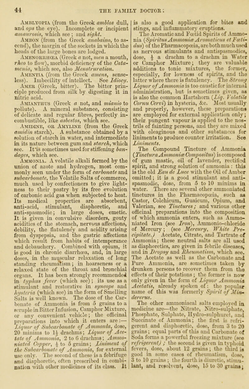 Amblyoplv (from the Greek aniblos dull, and 02JS the eye). Incomplete or incipient amaurosis, which see ; and sight. Ambon (from the Greek anabaino, to as- cend), the margin of the sockets in wliichthe heads of the large hones are lodged. Amenoriihcea (Greek a not, onen a mouth, rhco to flow), morbid deficiency of the Cata- menia, which see, also Menstruration. Amentia (from the Greek amens, sense- less) . Imbecility of intellect. See Idiocy. Amer (Greek, bitter). The bitter prm- ciple produced from silk by digesting it in nitric acid. Amianthus (Greek a not, and mianio to pollute). A mineral substance, consisting of delicate and regular fibres, perfectly in- combustible, like asbestos, which see. Amedine, or Amyline (from the Greek amidin stwechi). A substance obtained by a solution of starch in water, and intermediate in its nature between gum and starch, which see. Ifis sometimes used for stiffening ban- dages, which see. Ammonia. A volatile alkali formed by the union of azote and hydrogen, most com- monly seen under the form of carbonate and subcarbonate, the Volatile Salts of commerce, much used by confectioners to give light- ness to then* pastry by its free eyolution of carbonic acid gas when subjected to heat. Its medical properties are absorbent, anti-acid, stimulant, diaphoretic, and anti-spasmodic; in large doses, emetic. It is given in convulsive disorders, gouty acidities of the stomach, nervous affections, debility, the flatulency and acidity arising from dyspepsia, and tho gastric affections which result from habits of intemperance and debauchery. Combined with opium, it is good in chronic diarrhoea, and, in large doses, in the muscular relaxation of long standing rheumatism; in hoarseness or a relaxed state of the throat and bronchial organs. It has been strongly recommended in ty2)hus fever (which see); its use as a stimulant and restorative in syncope and hysteria (which see) in the form of Smelling Salts is well known. The dose of the Car- bonate of Ammonia is from 5 grains to a scruple in Bitter Infusion, Camphor Mixture, or any convenient vehicle; the officinal preparations into which it enters are:— Liquor of Subearbonate of Ammonia, dose, 20 minims to 1| drachms; Liquor of Ace- tate of Ammonia, 2 to C drachms; Amrno- niated Copper, | to 5 grains; Liniment of the Subcarbonate of Ammonia, for external use only. The second of these is a febrifuge j and diaphoretic, often prescribed in combi- nation with other medicines of its class. It is also a good application for bites and stings, and inflammatory eruptions. The Aromatic and Foetid Spirits of Ammo- nia {SpiritusAmmoniceAromaticus etFceti- dus) of the Pharmacopoeia, are both much used as nervous stimulants and antispasmodics, dose, \ a drachm to a drachm in AVater or Camphor Mixture; they are valuable additions to tonic mixtures, the former, especially, for lowness of spirits, and the latter where there is flatulency. The Strong Liquor of Ammoniai?, too caustic for internal administration, but is sometimes given, as is also the common Hartshorn {Liq. Volatile Cornu Cervi) in hysteria, &c. Most usually and properly, however, these preparations are employed for external application only; then* pungent vapour is applied to the nos- trils of fainting persons, and they are niLxed with oleaginous and other substances for liniments to produce counter irritation. See Liniments. The Compound Tincture of Ammonia {TincturaAmmonice Compositus) is composed of gum mastic, oil of lavender, rectified spirit, and strong solution of ammonia : this is the old Eau de Luce Avith the Oil of Amber omitted; it is a good stimulant and anti- spasmodic, dose, from 5 to 10 minims in Avater. There are scA^eral other ammoniated tinctures in the Pharmacopoeia, such as Castor, Colchicum, Guaicum, Opium, and Valerian, see Tinctures; and A'arious other officinal preparations into the composition of which ammonia enters, such as Ammo- niated Iron (see Iron), Ammonio-chloride of Mercury; (see Mercury., White Pre- cipitate.J Acetate, Citrate, and Tartrate of Ammonia; these neutral salts are all used as diaphoretics, are grien in febrile diseases, and in Dropsy and Rheumatism, Avhich see. The Acetate as Avell as the Carbonate and Pure Ammonia, are sometimes taken by drunken persons to recover them from the eflccts of their potations ; the former is noAV only given in the form of Liquor Ammonia Acetatis, already spoken of: the popular name of this aa os formerly Spirit of Min* dererus. The other ammoniacal salts employed in medicine are—the Nitrate, Nitro-sulphate, Phosphate, Sulphate, Ilydro-sulphurct, and Succinate of Ammonia; the first is refri- gerent and diaphoretic, dose, from 3 to 20 grains; equal parts of this and Carbonate of Soda foims a poAverful freezing mixture (see refrigerent) ; the second is given in typhoid fevers, dose, about 12 grains; the tliird is good in some cases of rheumatism, dose, 3 to 10 grains ; the fourth is diuretic, stimu- lant, and resolvout, dose, 15 to 30 grains;