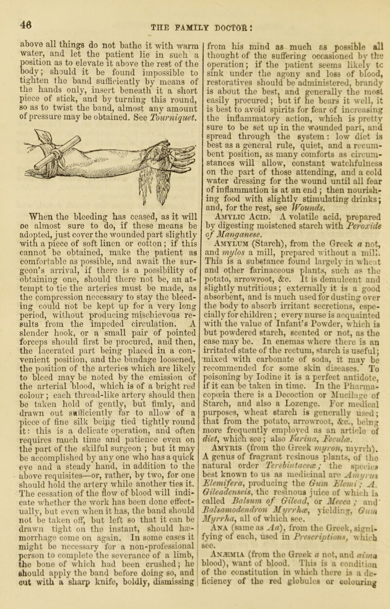 above all things do not bathe it with warm water, and let the patient lie in such a position as to elevate it above the rest of the body; should it be found impossible to tighten the band sufficiently by means of the hands only, insert beneath it a short piece of stick, and by turning this round, so as to twist the band, almost any amount of pressure may be obtained. See Tourniquet. When the bleeding has ceased, as it will oe almost sure to do, if these means be adopted, just cover the wounded part slightly with a piece of soft linen or cotton; if this cannot be obtained, make the patient as comfortable as i^ossible, and await the sur- geon’s arrival, if tliere is a possibility of obtaining one, should there not be, an at- tempt to tie the arteries must be made, as the compression necessary to stay the bleed- ing could not be kept up for a very long period, without producing mischievous re- sults from the impeded circulation. A slender hook, or a small pair of pointed forceps should first be procured, and then, the lacerated part being placed in a con- venient position, and the bandage loosened, the position of the arteries which are likely to bleed may be noted by the emission of the arterial blood, which is of a bright red colour; each thread-like artery should then be taken hold of gently, but fimly, and drawn out salficiently far to allow of a piece of fine silk being tied tightly round it: this is a delicate operation, and often requires much time and patience even on the part of the skilful surgeon ; but it may be accomplished by any one who has a quick eye and a steady hand, in addition to the above requisites—or, rather, by two, for one should hold the artery while another ties it. The cessation of the tlour of blood will indi- cate whether the work has been done etlect- ually, but even when it has, the band should not be taken otf, but left so that it can be drawn tight on the instant, should lia'- mon’hage come on again. In some cases it might be necessary for a non-professional person to complete the severance of a limb, the bone of which had been crushed; he should apply the band before doing so, and cut with a shai’p knife, boldly, dismissing from liis mind as much as possible all thought of the suffering occasioned bv the operation; if the patient seems likely tc sink under the agony and loss of blood, restoratives should be administered, brandy is about the best, and generally the most easily procured ; but if he bears it well, it is best to avoid spirits for fear of increasing the inflammatory action, which is pretty sure to be set up in the wounded part, and spread through the system; low diet is best as a general rule, quiet, and a recum- bent position, as many comforts as circum- stances will allow, constant watchfulness on the part of those attending, and a cold water dressing for the wound until all fear of inflammation is at an end; then nourish- ing food with slightly stimulating diinks; and, for the rest, see Wounds. Amylic Acid. A volatile acid, prepared by digesting moistened starch with Peroxide oj' Manganese. Amylxjm (Starch), from the Greek a not, and mylos a mill, prepared without a mill. This is a substance found largely in wheat and other farinaceous plants, such as the potato, arrowroot, &c. It is demulcent and slightly nutritious; exteimally it is a good absorbent, and is much used for dusting over the body to absorb irritant secretions, espe- cially for children; every nurse is acquainted with* the value of Infant’s PoAvder, which is but powdered starch, scented or not, as the case may be. In enemas w'here there is an h'litatcd state of the rectum, starch is useful; mixed Avith carbonate of soda, it may be recommended for some skin diseases.*^ To poisoning by Iodine it is a perfect antidote, if it can be taken in time. In the Phanna- copoeia there is a Decoction or Mucilage of Starch, and also a Lozenge. For medical purposes, Avheat starch is generally used; that from the potato, arroAAToot, &c., being more frequently employed as an article of diet., Avhich see; also Farina, Feculce. Amyris (from the Greek myron, myrrh). A genus of fragrant resinous plants, of tho natural order 'Terebintocea:; the species best knoAA'n to us as medicinal are Ainyrus Flemifera, producing the Gum Flcwi) A. Gileadenseis, the resinous juice of Avhich is called Balsum of Gilead, or Mecca ; and' Balsamodendron Myrrhce, 3ielding, Gton Myrrha, all of AA'hich see. Ana (same as Aa), from the Greek, signi- fying of each, used in Prescrijdions, Avhieb see. AN.EMIA (from tho Greek a not, and aima blood), want of blood. This is a condition of the constitution in Avhieh there is a de- ficiency of the red globules or colouring