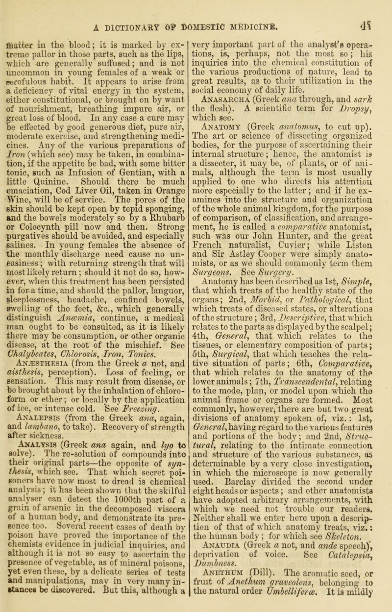 matter iu the blood; it is marked by ex- treme pallor in those parts, such as the lips, which are generally suffused; and is not uncommon in young females of a weak or TOfofulous habit. It appears to arise from a deficiency of vital energy in the system, either constitutional, or brought on by want of nourishment, breathing impure air, or great loss of blood. In any case a cure may be effected by good generous diet, pure air, moderate exercise, and strengthening medi- cines. Any of the various preparations of Iron (whicn see) may be taken, in combina- tion, if the appetite be bad, with some bitter tonic, such as Infusion of Gentian, with a little Quinine. Should there be much emaciation. Cod Liver Oil, taken in Orange Wine, will be of service. The pores of the skin should be kept open by tepid sponging, and the bowels moderately so by a Ehubarb or Colocynth pill now and then. Strong purgatives should be avoided, and especially salines. In young females the absence of the monthly discharge need cause no un- easiness ; with returning strength that will most likely return; should it not do so, how- ever, when this treatment has been persisted in for a time, and should the pallor, languor, sleeplessness, headache, confined bowels, s^velling of the feet, &c., which generally distinguish Anmnia, continue, a medical man ought to be consulted, as it is likely there may be consumption, or other organic disease, at the root of the miscliief. See Chalyheates, Chlorosis^ Iron^ Tonics. Anesthesia (from the Greek a not, and aisthesis, perception). Loss of feeling, or sensation. This may result from disease, or be brought about by the inhalation of chloro- forin or ether; or locally by the application of ice, or intense cold. See Freezing. Analepsis (from the Greek ana, again, and lambano, to take). Recovery of strength after sickness. Analysis (Greek ana again, and lyo to solve). The re-solution of compounds into their original parts—the opposite of syn- thesis, which see. That which secret poi- soners have now most to dread is chemical anal3'sis; it has been shown tliat the skilful analyser can detect the 1000th part of a grain of arsenic in the decomposed viscera of a human body, and demonstrate its pre- sence too. Several recent cases of death by poison have proved the importance of the chemists evidence in judicial inquiries, and although it is not so easy to ascertain the presence of vegetable, as of mineral poisons, yet even these, by a delicate series of tests and manipulations, may in very many in- •tancea be discovered. Rut this, although a very important part of the analyst’s opera- tions, is, perhaps, not the most so; his inquii’ies into the chemical constitution of the various productions of nature, lead to great results, as to their utilization in the social economy of daily life. Anasahcha (Greek ana through, and sarh the flesh). A scientific term for Dropsy, which see. Anatomy (Greek anatomus, to cut up). The art or science of dissecting organized bodies, for the purj)ose of ascertaining their internal structure; hence, the anatomist is a dissector, it may be, of plants, or of ani- mals, although the term is most usually applied to one who directs his attention more especially to the latter ; and if he ex- amines into the structure and organization of the whole animal kingdom, for the purpose of comparison, of classification, and arrange- ment, he is called a comparative anatomist, such was our John Hunter, and the great French naturalist, Cuvier; while Liston and Sir Astley Cooper were simply anato- mists, or as we should commonlj term them Surgeons. See Surgery. Anatomy has been described as 1st, Simple, that which treats of the healthy state of the organs; 2nd, Morbid, or Fathological, that which treats of diseased states, or alterations of the structure; 3rd, Descriptive, that which relates to the parts as displayed by the scalpel; 4th, General, that which relates to the tissues, or elementary composition of parts; 5th, Surgical, that which teaches the rela- tive situation of parts; 6th, Comparative, that which relates to the anatomy of the lower animals; 7th, Transcendental, relating to the mode, plan, or model upon which tho animal frame or organs are formed. Most commonly, however, there are but two great divisions of anatomy spoken of, viz.; 1st, General, having regard to the various features and portions of the body; and 2nd, Struc- tural, relating to the intimate connection and structure of the various substances, as determinable by a very close investigation, in which the microscope is now genera ll}’’ used. Barclay divided the second under eight heads or aspects; and other anatomists have adopted arbitrary arrangements, with ’which we need not trouble our readers. Neither shall we enter here upon a descrip- tion of that of which anatomy treats, viz.: the human body; for which see Skeleton. Anaudia (Greek a not, and ande speech)’, deprivation of voice. See Catalepsia, Dumbness. Anethum (Dill). The aromatic seed, or fruit of Anethum graveolens, belonging to the natural order Umbelliferce, It ia mildly