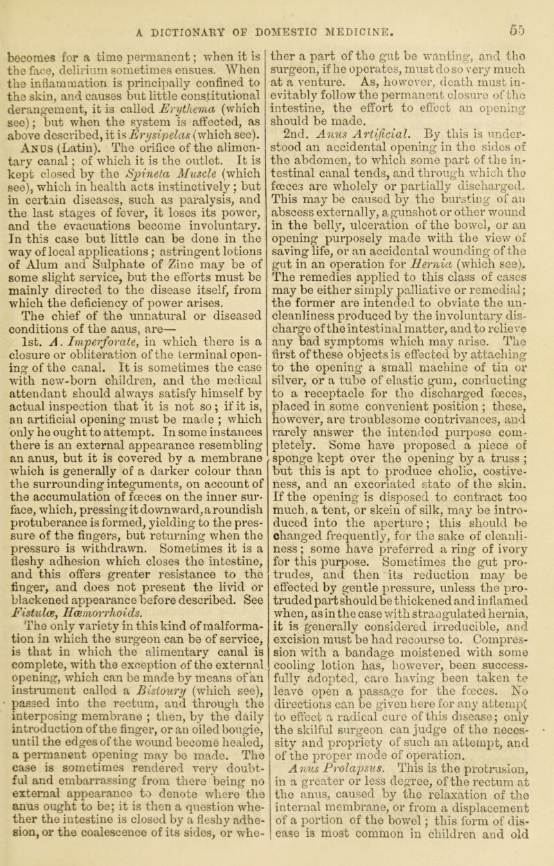 becomes for a time permanent; when it is the face, delirium sometimes ensues. When the inflammation is principally confined to the skin, and causes but little constitutional derangement, it is called Erythema (which see); but when the system is affected, as above described, it is Erysipelas (which see). Ancs (Latin). The orifice of the alimen- tary canal; of which it is the outlet. It is kept closed by the S-pineta Muscle (which see), which in health acts instinctively; but in certain diseases, such as paralysis, and the last stages of fever, it loses its power, and the evacuations become involuntary. In this case but little can be done in the way of local applications; astringent lotions of Alum and Sulphate of Zinc may be of some slight service, but the efforts must be mainly directed to the disease itself, from w'hich the deficiency of power arises. The chief of the unnatural or diseased conditions of the anus, are— 1st. A. Imperforate, in which there is a closure or obliteration of the terminal open- ing of the canal. It is sometimes the case with new-boi’n children, and the medical attendant should always satisfy himself by actual inspection that it is not so; if it is, an artificial opening must be made ; which only he ought to attempt. In some instances there is an external appearance resembling an anus, but it is covered by a membrane which is generally of a darker colour than the surrounding integuments, on account of the accumulation of foeces on the inner sur- face, which, pressing it downward, a roundish pi’otuberance is formed, yielding to the pres- sure of the fingers, but returning when the pressure is withdrawn. Sometimes it is a fleshy adhesion which closes the intestine, and this offers greater resistance to the finger, and does not present the livid or blackened appearance before described. See Fistidoe, Haemorrhoids. The only variety in this kind of malforma- tion in which the surgeon can be of service, is that in which the alimentary canal is complete, with the exception of the external opening, which can be made by means of an instiaiment called a Bistoury (which see), passed into the rectum, and through the interposing membrane ; then, by the daily introduction of the finger, or an oiled bougie, until the edges of the wound become healed, a permanent opening may be made. The case is sometimes rendered very doubt- ful and embarrassing from there being no extenial appearance to denote where the anus ought to be; it is then a qx-iestion whe- ther the intestine is closed by a fleshy adhe- sion, or the coalescence of its sides, or whe- ther a part of the gut be wanting, and tbo surgeon, if he operates, must do so very much at a venture. As, however, death must in- evitably follow the permanent clo.sure of the intestine, the effort to efi'ect an opening should be made. 2nd. Anus Artificial. By this is under- stood an accidental opening in the sides of the abdomen, to which some part of the in- testinal canal tends, and through which the foeces are wholely or partially discharged. This may be caused by the bursting of an abscess externally, a gunshot or other vround in the belhq ulceration of the bowel, or an opening purposely made with the view of saving life, or an accidental wounding of the gut in an operation for Hernia (which see). The remedies applied to this class of cases may be either simply palliative or remedial; the former ai*e intended to obviate the un- cleanliness produced by the involuntary dis- charge of the intestinal matter, and to relieve any bad symptoms which may arise. The first of these objects is effected by attaching to the opening a small machine of tin or silver, or a tube of elastic gum, conducting to a receptacle for the discharged foeces, placed in some convenient position ; these, however, are troublesome contrivances, and rarely answer the intended purpose com- pletely. Some have pi'oposed a piece of . sponge kept over the opening by a truss ; but this is apt to produce cholic, costive- ness, and an excoriated state of the skin. If the opening is disposed to contract too much, a tent, or skein of silk, may be intro- duced into the aperture; this should be changed fi’equently, for the sake of cleanli- ness ; some have preferred a ring of ivory for this purpose. Sometimes the gut pro- trudes, and then its reduction may be eflbcted by gentle pressure, unless the pro- truded part should be thickened and inflamed when, as in the case with straogulated hernia, it is generally considered irreducible, and excision must be had recourse to. Compres- sion with a bandage moistened with some cooling lotion has, however, been success- fully adopted, care having been taken tc leave open a passage for the foeces. No directions can be given here for any atteiuj-)! to effect a radical cure of this disease; only the skilful surgeon can judge of the neces- sity and propriety of such an attempt, and of the proper mode of operation. Anns Prolapsus. This is the protrusion, in a greater or less degree, of the rectum at the anus, caused by the relaxation of the internal membrane, or from a displacement of a portion of the bowel; this form of dis- ease is most common in children and old