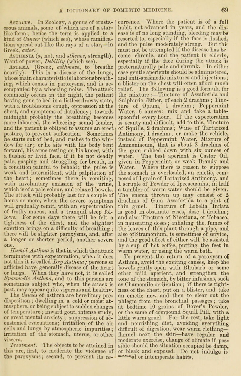 Astacx^s. In Zoology, a genus of criista- ceous animals, some of wliich are of a star- like form; hence the term is applied to a kind of Cancer (which see), whose ramifica- tions spread out like the rays of a star,—in Greek, aster. Asthenia (<r, not, and sthenos, strength). Want of power. Debility (which see). Asthma (Greek, asthmazo, to breathe heavily). This is a disease of the lungs, whose main characteristic is laborious breath- ing, which comes in paroxysms, and is ac- companied by a wheezing noise. The attack commonly occurs in the night, the patient having gone to bed in a listless drowsy state, with a troublesome cough, oppression at the chest, and symptoms of flatulency; towards midnight probably the breathing becomes more laboured, the wheezing sound louder, and the patient is obliged to assume an erect osture, to prevent sufibcation. Sometimes e starts out of bed, and rushes to the win- dow for air; or he sits Avith his body bent forward, his arms resting on his knees, with a flushed or livid face, if it be not deadly pale, gasping and struggling for breath, in a condition painful to behold; the pulse is Aveak and intermittent, with palpitation of the heart; sometimes there is vomiting, with involuntary emission of the urine, Avhich is of a pale colour, and relaxed bowels. The attack Avill probably last for a couple of hours or more, Avhen tne severe symptoms Avill gradually remit, Avith an expectoration of frothy mucus, and a tranquil sleep fol- lows. ^'or some days there Avill be felt a tightness of the chest, and the slightest exertion brings on a difficulty of breathing ; there Avill be slighter paroxysms, and, after a longer or shorter period, another severe one. Humid Asthma is that in Avhich the attack terminates AAuth expectoration, whexi it does not this it is called Dry Asthma; persons so afflicted have generally disease of the heart or lungs. When they Have not, it is called Spasmodic Asthma., and to this persons are sometimes subject Avho, when the attack is past, may appear quite vigorous and healthy. The Causes of asthma are hereditary pre- disposition ; dwelling in a cold or moist at- mosphere, or being subject to sudden changes of temperature ; inAvard gout, intense study, or great mental anxiety ; suppression of ac- customed evacuations; irritation of the air cells and lungs by atmospHeric impurities; irritation of the stomach, uterus, or other Ariscera. Treatment. The objects to be attained in this are, first, to moderate the violence of the paroxysms; second, to prevent its re- currence. Where the patient is of a full habit, not advanced in years, and the dis- ease is of no long standing, bleeding may be resorted to, especially if the face is flushed, and the pulse moderately strong. Eut thi* must not be attempted if the disease has be come chronic, and the patient is elderly, especially if the face during the attack 'is preternaturally pale and shrunk. In either case gentle aperients should be administered, and anti-spasmodic mixtures and injections; a blister on the chest Avill often alibrd mucli relief. The folloAving is a good formula for the mixture :—Tincture of Assafoetida and Sulphuric iEther, of each 2 drachms; Tinc- ture of Opium, 1 drachm; Peppermint AVater, 6 ounces; mix and take a table- spoonful every hour. If the expectoration is scanty and difficult, add to this. Tincture of Squills, 2 drachms; AVine of Tartarized Antimony, 1 drachm; or make the vehicle, instead of Peppermint Water, Mixture of Ammoniacum, that is about 2 drachms of the gum rubbed doAvn with six ounces of Avater. The best aperient is Castor Oil, given in Peppermint, or Aveak Brandy and Water. Where there is reason to suppose the stomach is overloaded, an emetic, com- posed of 1 grain of Tartarized Antimony, and 1 scruple of Powder of Ipecacuanha, in half a tumbler of Avarm water should be given. The enema throAvn up may consist of 2 drachms of Gum Assafoetida to a pint of thin gruel. Tincture of Lobelia Inflata is good in obstinate cases, dose 1 drachm; and also Tincture of Nicotiana, or Tobacco, in nauseating doses; inhaling the. fumes of the leaves of this plant through a pipe, and also of Stramonium, is sometimes of service, and the good effect of either will be assisted by a cup of hot coffee, putting the feet in Avarm water, or using the Avarm bath. To prevent the return of a paroxysm of Asthma, avoid the exciting causes, keep the howels gently open Avith Ehubarb or some other mild aperient, and strengthen the tone of tlie stomach, by bitter infusions, such as Chamomile or Gentian; if there is tight- ness of the chest, put on a blister, and take an emetic now and then to clear out the phlegm from the bronchial passages; take at bedtime 10 grains of Dover’s PoAvder, or the same of compound Squill Pill, Avith a little wami gruel. For the rest, take light and nourishing diet, avoiding everything difficult of digestion, wear warm clothing— flannel next the skin—have regular and moderate exercise, change of climate if pos>* sible should the situation occupied be damp, or bleak and exposed. Do not indulge m or intemperate habits,