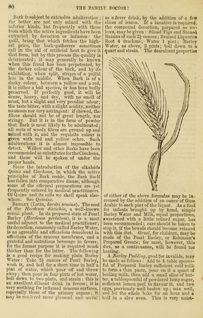 8K) (IrfiE FAMILY DOCTOR I 13ark is subject to Oxtensife adulteration ; tlie better are not only mixed with the inferior kinds, but frequently with those from which the active ingredients have been extracted by decoction or infusion: the i}uill, being that which fetches the high- est price, the bark-gatherers sometimes call in the aid of artificial heat to give it that form, but by this process the quality is deteriorated; it may generally be known when this fraud has been perpetrated, by the darker colour of the bark, and by its exhibiting, when split, stripes of a pallid hue in the middle. When Bark is of a dusky colour, between a yellow and a red, it is either a bad species, or has been badly preserved. If perfectly good, it will be dense, heavy, and dry, with no smell of must, hut a slight and very peculiar odour; the taste bitter, with a slight acidity, neither nauseous nor very astringent: if chewed, the fibres should not be of great length, nor stringy. But it is in the form of powder that Bark is most likely to be adulterated; all sorts of woody fibres are ground up and mixed with it, and the requisite colour is given with red and j^ellow ochre. Such adulterations it is almost impossible to detect. Willow and other Barks have been recommended as substitutes for the Cinchona, and these will be spoken of under the proper heads. Since the introduction of the alkaloids Quina and Cinchona^ in which the active principles of Bark reside, the Bark itself has fallen into comparative disuse, although some of the officinal preparations are yet frequently ordered by medical practitioners. Of Quina and its salts we shall speak else- where. See Quinine, Bahley (Latin, hordei semina). The seed of the Ilordeum distichin^ a well-known cereal plant. In its prepared state of Pearl Barley {Hordeum perlatum),, it is a most useful adjunct to the medical practitioner; its decoction, commonly called Barley Water, is an agreeable and efficacious demulcent in affections of the mucous membrane, and a grateful and nutritious beverage in fevers; for the former purpose it is required much thicker than for the latter. The following is a good recipe for making plain Barley AVater: Take 2^ ounces of Pearl Barley, wash it, and boil for a short time in half a pint of water, which pour off and throw away ; then pour in four pints of hot water, boil down to two pints, and strain: this is an excellent diluent drink in fevers; it is very soothing for inflamed mucous surfaces, especially those of the urinary organs; it may be rendered more pleasant and useful as a fever drink, by the addition of a slices of lemon. If a laxative is required, the compound decoction, prepared as lot- lows, may be given ; Sliced Figs and Stoned Baisins of each 2| ounces; Bruised Licorice Boot 4 drachms; Water 1 pint; Barley Water, as above, 2 pints; boil down to a quart and strain. The demulcent properties of either of the above formulas may be in- creased by the addition of an ounce of Gum Arabic to each pint of the liquor. As a food for infants brought up by hand, simple Barley Water and Milk, equal proportions, sweetened with a little refined sugar, has been recommended; care should be taken to stop it, if the bowels should become relaxed with this diet. G^'uel,, for cliildren, may be made of the Pearl Barle)q or Bobinson’a Prepared Groats; for most, however, this diet, as a continuance, will be found too heating. A Barley Budding,, good for invalids, may be made as follows : Add to 4 table spoons- ful of Prepared Barley sufficient cold milk to form a thin paste, pour on it a quart of boiling milk, then add a small slice of but- ter, a tablespoon ful of powdered lump sugar, sufficient lemon peel to flavour it, and two t'ggS) previously w'ell beaten up ; mix well, and let the whole bake for an hour and • half in a slow oven. This is very nutri-