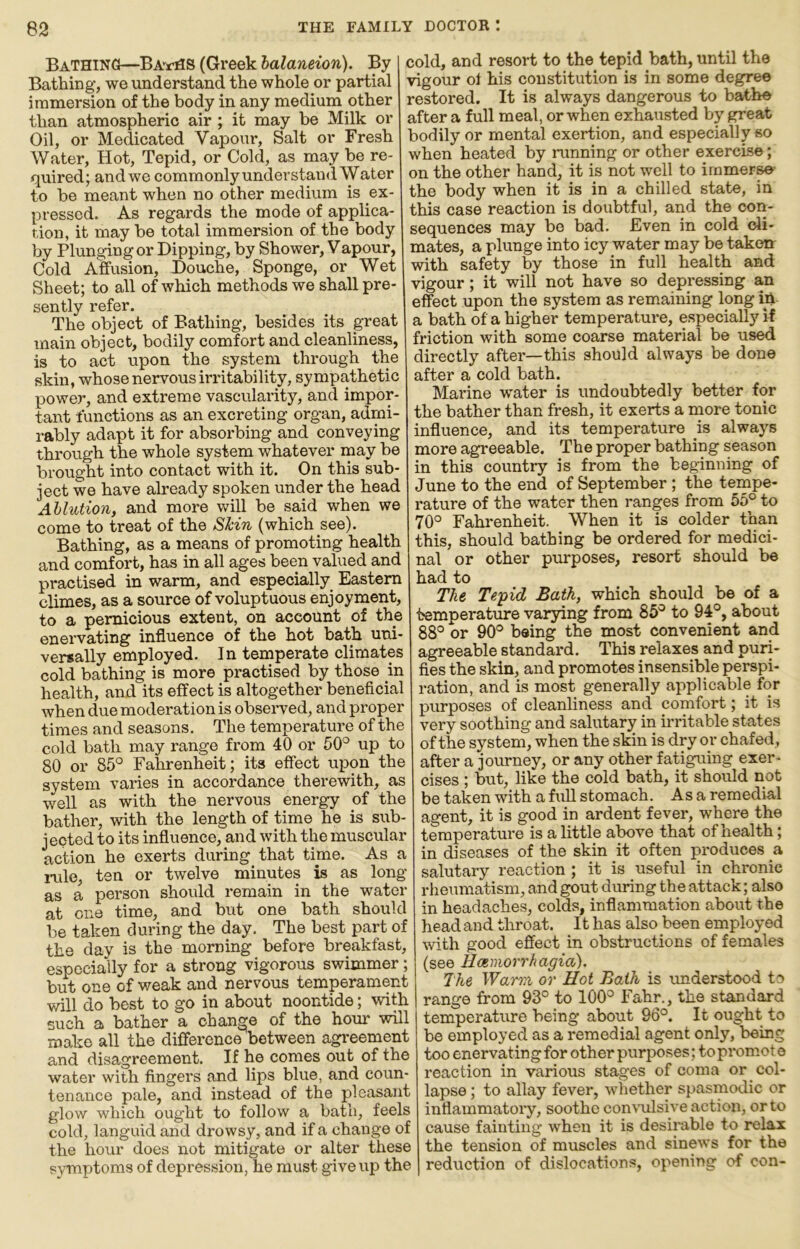 Bathing—Ba’^tHS (Greek halaneion). By Bathing, we understand the whole or partial iranaersion of the body in any medium other than atmospheric air ; it may be Milk or Oil, or Medicated Vapour, Salt or Fresh Water, Hot, Tepid, or Cold, as may be re- quired; and we commonly understand Water to be meant when no other medium is ex- pressed. As regards the mode of applica- tion, it may be total immersion of the body by Plungingor Dipping, by Shower, Vapour, Cold Affusion, Douche, Sponge, or Wet Sheet; to all of which methods we shall pre- sently refer. The object of Bathing, besides its great main object, bodily comfort and cleanliness, is to act upon the system through the skin, whose nervous irritability, sympathetic power, and extreme vascularity, and impor- tant functions as an excreting organ, admi- rably adapt it for absorbing and conveying through the whole system whatever may be brought into contact with it. On this sub- ject we have already spoken under the head Ablution, and more will be said when we come to treat of the Skin (which see). Bathing, as a means of promoting health and comfort, has in all ages been valued and practised in warm, and especially Eastern climes, as a source of voluptuous enjoyment, to a pernicious extent, on account of the enervating influence of the hot bath uni- versally employed. In temperate climates cold bathing is more practised by those in health, and its effect is altogether beneficial when due moderation is observed, and proper times and seasons. The temperature of the cold bath may range from 40 or 50'^ up to 80 or 85° Falirenheit; its effect upon the system varies in accordance therewith, as well as with the nervous energy of the bather, with the length of time he is sub- jected to its influence, and with the muscular action he exerts during that time. As a inle, ten or twelve minutes is as long as a person should remain in the water at one time, and but one bath should be taken during the day. The best part of the day is the morning before breakfast, especially for a strong vigorous swimmer; but one of weak and nervous temperament will do best to go in about noontide; with such a bather a change of the hour will make all the difference between agreement and disagreement. If he comes out of the water with fingers and lips blue, and coun- tenance pale, and instead of the pleasant glow which ought to follow a bath, feels cold, languid and drowsy, and if a change of the hour does not mitigate or alter these symptoms of depression, he must give up the cold, and resort to the tepid bath, until the vigour ol his constitution is in some degree restored. It is always dangerous to bathe after a full meal, or when exhausted by great bodily or mental exertion, and especially so when heated by running or other exercise; on the other hand, it is not well to irnmer^- the body when it is in a chilled state, in this case reaction is doubtful, and the con- sequences may be bad. Even in cold cli- mates, a plunge into icy water may be taken with safety by those in full health and vigour; it will not have so depressing an effect upon the system as remaining long in a bath of a higher temperature, especially if friction with some coarse material be used directly after—this should always be done after a cold bath. Marine water is undoubtedly better for the bather than fresh, it exerts a more tonic influence, and its temperature is always more agreeable. The proper bathing season in this country is from the beginning of June to the end of September ; the tempe- rature of the water then ranges from 55° to 70° Fahrenheit. When it is colder than this, should bathing be ordered for medici- nal or other purposes, resort should be had to The Tepid Bath, which should be of a temperature varying from 85° to 94°, about 88° or 90° being the most convenient and agreeable standard. This relaxes and puri- fies the skin, and promotes insensible perspi- ration, and is most generally applicable for purposes of cleanliness and comfort; it is very soothing and salutary in irritable states of the system, when the skin is dry or chafed, after a journey, or any other fatiguing exer- cises ; but, like the cold bath, it should not be taken with a full stomach. As a remedial agent, it is good in ardent fever, where the temperature is a little above that of health; in diseases of the skin it often produces a salutary reaction ; it is useful in chronic rheumatism, and gout during the attack; also in headaches, colds, inflammation about the head and throat. It has also been employed with good effect in obstructions of females (see Uamorrhagia). The Warm or Hot Baih is \inderstood to range from 93° to 100° Fahr., the standard temperature being about 96°. It ought to be employed as a remedial agent only, being too enervating for other purposes; to promot o reaction in various stages of coma or col- lapse ; to allay fever, whether spasmodic or inflammatory, soothe convulsive action, or to cause fainting when it is desimble to relax the tension of muscles and sinews for the reduction of dislocations, opening of con-