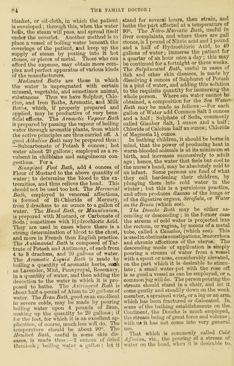 blanket, or oil-cloth, in which the patient is enveloped ; through this, when the water boils, the steam will pass, and spread itself under the coverlet. Another method is to place a vessel of boiling water beneath the coverings of the patient, and keep up the supply of steam by putting into it hot stones, or pieces of metal. Those who Can afford the expense, may obtain more com- plex and perfect apparatus of various kinds of tho manufacturers. Medicated Baths are those in which the water is impregnated with certain mineral, vegetable, and sometimes anittialj substances. Thus We haVe Sulphur, Chlo- rine, and Iron Baths, Aromatic, and Milk Baths, which, if properly prepared and applied, may be productive of very bene- ficial effects. The Aromutic Vapour Bath is prepared by passing the vapour of boiling water through aromatic plants, from which the active principles are thus carried off. A good Alkaline Bath may be prepared thus: —Subcarbonate of Potash 8 ounces; hot water about 20 gallons; employed as a re- vulsent in chilblains and sanguineous con- gestions. For a Sinapized Foot Bath, add 4 ounces of Flour of Mustard to the above quantity of water; to determine the blood to the ex- tremities, and thus relieve the head. This should not be used too hot. The Mercunal Bath, employed in venereal affections, is foinied of Bi-Chloride of Mercury, from 2 drachms to an ounce to a gallon of water. The Hand Bath, or Manuluviurti, is prepared with Mustard, or Carbonate of Soda; sometimes with Hydrochloric Acid. They are used in Cases where there is a strong determination of blcod to the chest, and more in French than English practice. The A ntimonial Bath is composed of Tar- trate of Potash and Antimony, of each from 4 to 8 drachms, and 20 gallons of water. The Aromatic Liquid Bath is made by boiling a quantity of aromatic herbs, suOh as Lavender, Mint, Pennyroyal, Kosemary, in a quantity of water, and then adding the decoction to the water in which it is pro- posed to bathe. The Astringent Bath is about half-a-pound of Alum to 20 gallons of water. The Bran Bath, good as an emollient in severe colds, may be made by pouring boiling water ixpon 4 pounds of Bran, Tna,king up the quantity to 20 gallons; if for the feet, for which it is an excellent ap- plication, of course, much less will do. The temperature should be about 90°. The Hemlock Bath, useful in some skin dis- eases, is made thus:—2 ounces of dried Hemlock; boiling water a gallon : lot it stand for several hours, then strain, and bathe the pd.rt affected at a temperature of 90°. The Nitro-Muriatic Bath, useful m liver complaints, and where there are gall stones, is 1 pound of Nitric acid and 1 pound and a half of Hydrochloric Acid, to 40 gallons of Water; immerse the patient fof a quarter of ah hour oUce a day ; thife may be continued for a fortnight or three weeks. The Sulphurated Bath, useful m cases of itch and other skin diseases, is made by dissolving 4 oimces of Sulphuret of Potash in a pint of water, and adding this solution to the requisite quantity for immersing the whole person. Where sea water cannot be obtained, a composition for the Sea II ater Bath maybe made as follows:—For each gallon of Water add Common Salt 3 ounces and a half; Sulphate of Soda, commonly called Glauber Salt, 1 ounce and a half; Chloride of Calcium half an ounce; Chloride of Magnesia I5 ounce. ^ In bathing children, it should be borne in mind, that the power of producing heat in warm-blooded animals is at its minimum at birth, and increases successively to adult age; hence, the water that feels but cool to the nurse’s hand, may be absolutely cold to an infant. Some persons are fona of what they call hardening their children, by ]ilunging them into cold water in the winter; but this is a pernicious practice, and often produces disease of the lungs or of the digestive organs. Scrofula, or Water on the Brain (which see). The Douche Bath may be either as- cending or descending ; in the former case the stream of cold water is projected into the rectum, or vagina, by means of a metal tube, called a Ganalus, (which see). ITiis is usedin obstinate constipations, leucorrhoea and chronic affections of the uterus. The descending mode of application is simply pouring a stream of water from a vessel with a spout or nose, considerably elevated,, on the part which it is desirable to stimu- late ; a small water-pot with the rose off is as good a vessel as can be employed, or a. common jug will do. The person pouring the. stream should stand in a chair, and let it, come gently and steadilj^ down on the weak member, a sprained wrist, or a leg or an arm, which has been fractured or dislocated. In some of the bathing establishments on the. Continent, the Douche is much employed, the stream being of great force and volume ; with us it has not come into very general use. That which is commonly called Cold Affusion, viz., the pouring of a stream of water o\i the bead, when it is desirable to.