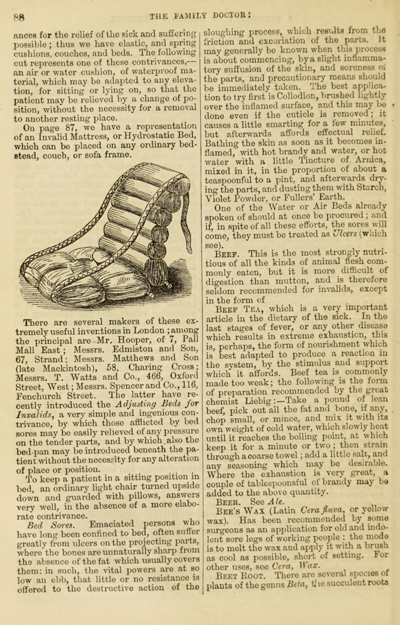 ances for the relief of the sick and suffering possible; thus we have elastic, and spring cushions, couches, and beds. The following cut represents one of these contrivances,— an air or water cushion, of waterproof ma- terial, which may be adapted to any eleva- tion, for sitting or lying on, so that the patient may be relieved by a change of po- sition, without the necessity for a removal to another resting place. On page 87, we have a representation of an Invalid Mattress, or Hydrostatic Bed, which can be placed on any ordinary bed- stead, couch, or sofa frame. There are several makers of these ex- tremely useful inventions in London ; among the principal are Mr. Hooper, of 7, Pall Mall East; Messrs. Edmiston and Son, 67, Strand; Messrs. Matthews and Son (late Mackintosh), 58, Charing Cross; Messrs. T. Watts and Co., 466, Oxford Street, West; Messrs. Spencer and Co., 116, Fenchurch Street. The latter have re- cently introduced the Adjusting Beds for Invalids, a very simple and ingenious con- trivance, b}' which those afflicted by bed sores may be easily relieved of any pressure on the tender parts, and by which.also the bed-pan may be introduced beneath the pa- tient without the necessity for any alteration of place or position. . To keep a patient in a sitting position in bed, an ordinary light chair turned upside down and guarded with pillows, answers very well, in the absence of a more elabo- rate contrivance. Bed Sores. Emaciated persons who have long been confined to bed, often suftei greatly from ulcers on the projecting parts, where the bones are unnaturally sharp from the absence of the fat which usually covers them; in such, the vital powers are at so low ail ebb, that little or no resistance is offered to the destructive action of the sloughing process, which results from the friction and excoriation of the parts. It may generally be known when this proces.s is about commencing, by a slight infiamma- tory suffusion of the skin, and soreness ol the parts, and precautionary means should be immediately taken. The best applica- tion to try first is Collodion, brushed lightly over the inflamed surface, and this may be done even if the cuticle is removed; it causes a little smarting for a few minutes, but afterwards affords effectual relief. Bathing the skin as soon as it becomes in- flamed, with hot brandy and water, or hot water with a little Tincture of Arnica, mixed in it, in the proportion of about a teaspoonful to a pint, and afterwards dry- ing the parts, and dusting them with Starch, Violet Powder, or Fullers’ Earth. One of the Water or Air Beds already spoken of should at once be procured ; and if, in spite of all these efforts, the sores will come, they must be treated as Ulcers (wnich sgg). Beef. This is the most strongly nutri- tious of all the kinds of animal flesh com- monly eaten, but it is more ^ difficult of digestion than mutton, and is therefore seldom recommended for invalids, except in the form of Beef Tea, which is a very important article in the dietaiy of the sick. In the last stages of fever, or any other disease which results in extreme exhaustion, this is, perhaps, the form of nourishment which is best adapted to produce a reaction in the system, by the stimulus and support which it affords. Beef tea is^ commonly made too weak; the following is the form of preparation recommended by the great chemist Liebig:—Take a pound of lean beef, pick out all the fat and bone, if an\, chop small, or mince, and mix it with its own weight of cold water, which sloAvly heat until it reaches the boiling point, at which keep it for a minute or two ; then strain through a coarse towel; add a little salt, and any seasoning which may be desirable. Where the exhaustion is very great, a couple of tablespoonsful of brandy may be added to the above quantity. Beer Sgg Bee’s Wax (Latin Cera fluva, or yellow wax). Has been recommended by some surgeons as an application for old and inc^- Icnt sore legs of woi'king people : the mode is to melt the wax and apply it wuth a brush as cool as possible, short of setting. For other uses, see Cera, Wax. Beet Root. There are several species of plants of the genus Beta, t] le succulent roots