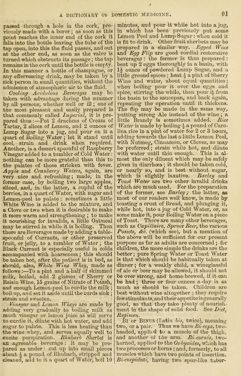 passed through a hole in the cork, pre- \dously made with a borer; as soon as this point reaches the inner end of the cork it falls into the bottle leaving the tube of the tap open, into this the fluid passes, and out at the other end, as soon as the valve is tui*ned which obstructs its passage; the tap remains in the cork until the bottle is empty. In this manner a bottle of champagne, or any effeiwescing drink, may be taken by a sick person in small quantities, without the admission of atmospheric air to the fluid. Cooling Acidulous Beverages may be taken with advantage during the summer by all persons, whether well or ill; one of tne most pleasant and easily prepared is that commonly called Imperial, it is pre- pared thus: —Put 2 drachms of Cream of Tartar, 2 slices of Lemon, and 2 ounces of Lump Sugar into a jug, and pour on it a quart of Boiling Water ; let it stand until cool, strain and drink when required. Another, is a dessert spoonful of Raspberry Vinegar added to a tumbler of Cold Water: nothing can be more grateful than this to the palates of those stricken with fever. Apple and Cranberry Waters, again, are very nice and refreshing; made, in the former case, by boiling two large apjples, sliced, and, in the latter, a cupful of the berries, in a quart of Water, with sugar and Lemon-peel to palate : sometimes a little White Wine is added to the mixture, and a Clove or two when it is desirable to make it more warm and strengthening ; to make it nouinshing for invalids, a little Oatmeal may be stirred in while it is boiling. Then there are Beverages made by adding a table- spoonful of Currants, or other preserved fruit, or jelly, to a tumbler of Water ; the Black Currant is especially useful in colds accompanied with hoarseness; this should be taken hot, after the patient is in bed, as shoiild, also. White Wine Whey, made as follows :—To a pint and a-half of skimmed milk, boiled, add 2 glasses of Sherry or Raisin Wine, 15 grains of Nitrate of Potash, and enough Lemon-peel to curdle the milk ; boil up, and set it aside until the curds sink; strain and sweeten. Vinegar and Lemon Wheys are made by adding very gradually to boiling milk as much vinegar or lem.on juice as will serve to curdle it, dilute with hot water, and add sugar to palate. This is less heating than the wine whey, and seiwes equally well to excite perspiration. Rhubarb Sherbet is an agreeable beverage : it may be pre- pared as under: cut up into small pieces about A a pound of Rhubarb, stripped and cleanea, and to it a quart of Water, boil 10 minutes, and pour it while hot into a jug, in which has been previously put some Lemon Peel and Lump Sugar: when cold it is fit to drink. Other fruit sherbets may be prepared in a similar way. Bgged Wine and Egg Flip are good cordial restoi'ative beverages : the former is thus prepared ; beat up 2 eggs thoroughly in a basin, with 1|- ounce of powdered Lump Sugar, and a little ground spices ; heat 5 a pint of Sherry Wine and water, about equal quantities; when boiling pour it over the eggs and spice, stirring the while, then pour it from the basin to the saucepan, and back again, repeating the operation until it thickens. The flip may be made in the same way, putting strong Ale instead of the wine ; a little Brandy is sometimes added. Rice Water is made by boiling A a pound of Caro- lina rice in a pint of water for 2 or 3 hours, adding* towards the last a little Lemon Peel, with Nutmeg, Cinnamon, or Cloves, as may be preferred; strain while hot, and dilute with water until thin enough. This is al- most the only diluent w*hich may be safely given in diarrhoea ; it should be taken cold, or nearly so, and is best without sugar, which is slightly laxative. Barley and Toast Water are two other invalid drinks which are much used. For the preparation of the former, see Barley; the latter, as most of our readers well know, is made by toasting a crust of Bread, .and plunging it, while hot, into a jug of Cold Water, or, as some make it, pour Boiling Water on a piece of Toast. There are many other beverages, such as Capillaire, Spruce Beer, the various Possets, <kc. (which see), but a mention of the above will be sufficient for our present purpose as far as adults are concerned ; for children, the more simple the drinks are the better; pure Spring Water or Toast Water is that which should be habitually taken at dinner; for a weakly child, a wineglassful of ale or beer may be allowed, it .should not be over strong, and home-brewed, if it can be had ; three or four ounces a-day is as much as should be taken. Children are best without wine altogether ; they require fe wstimulants, and their appeti te is generally good, so that they take plenty of nourish- ment in the shape of solid food. See Diet, Regimen. Bi or Binds (Latin bis, twice), meaning two, or a pair. Thus we have Bi-ceps, two- headed, applied to a muscle of the thigh, and another of the arm. Bi-cornis, two- horned, applied to the Os-byoides, which has two processes or horns ; and, formerly, to all muscles which have two points of insertion. Bi cuspidati, having two spur-like tuber-