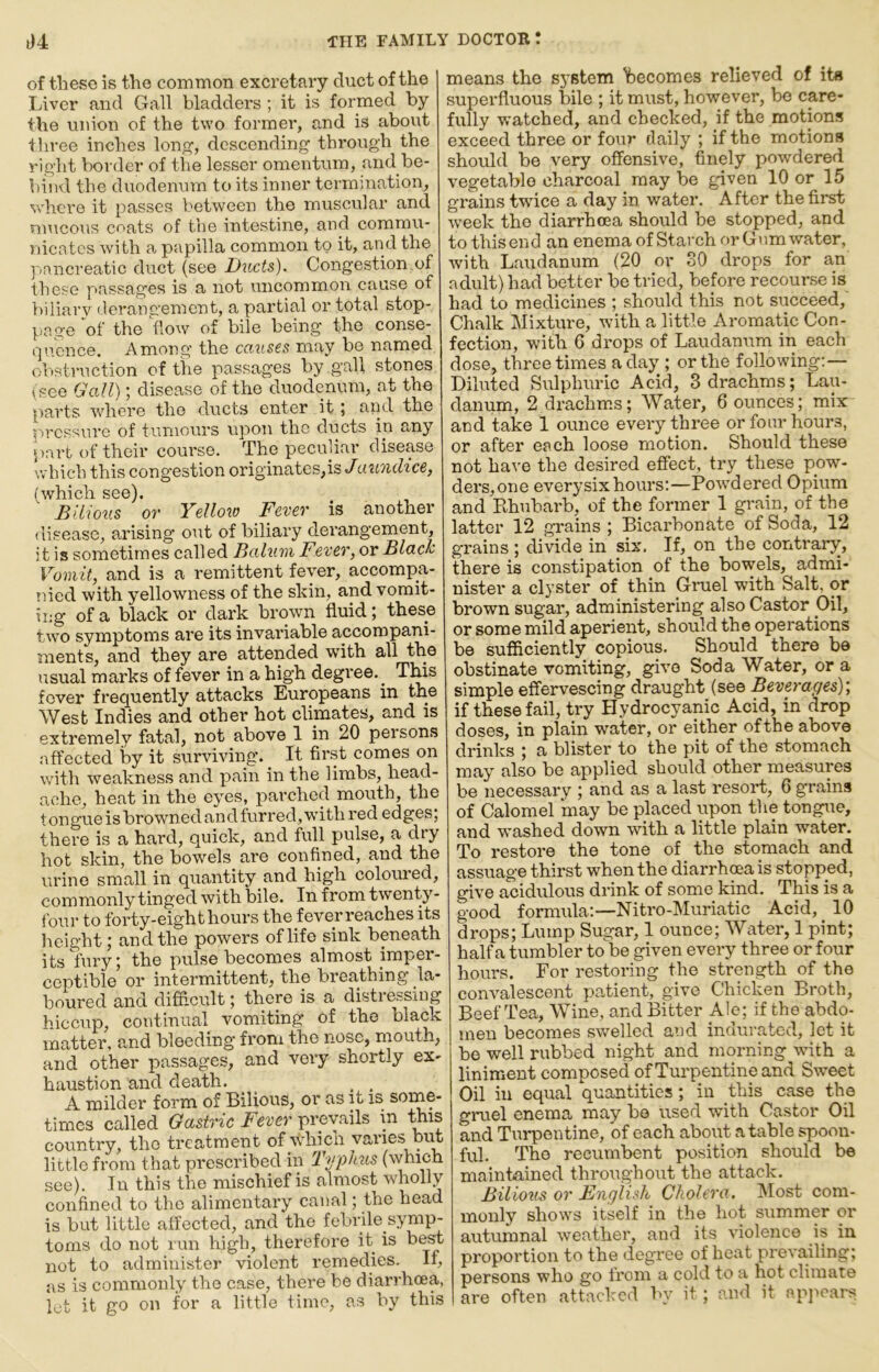 of these is the common excretavy duct of the Liver and Gall bladders ; it is formed by the union of the two former, and is about three inches loiif?, descending through the right border of the lesser omentum, and be- hind the duodenum to its inner termination, where it passes between the muscular and mucous coats of the intestine, and commu- nicates with a papilla common to it, and the ]'>ancreatic duct (see D^icts), Congestion of those passages is a not uncommon cause of biliary derangement, a partial or total stop- pa 2;e of the flow of bile being the conse- quence, Among the causes may be named obstruction of the passages by gall stones (see Gall); disease of the duodenum, at the parts where the ducts enter it; aiid the pressure of tumours upon the ducts in any •part of their course. The peculiar disease which this congestion originates,is Jaundice, (which see). Bilious or Yellow Fever is another disease, arising out of biliary dei'angement, it is sometimes called Balum Fever, or Blach Vomit, and is a remittent fever, accompa- !iied with yellowness of the skin, and vomit- ing of a black or dark brown fluid; these two symptoms are its invariable accompani- ments, and they are attended wuth all the usual marks of fever in a high degree.^ This fever frequently attacks Europeans in the West Indies and other hot chmates, and is extremely fatal, not above 1 in 20 persons affected by it surviving. _ It first comes on with weakness and pain in the limbs, head- ache, heat in the eyes, parched mouth, the tongue is browned and furred, with red edges) there is a hard, quick, and full pulse, a dry hot skin, the bowels are confined, and the urine small in quantity and high coloured, commonly tinged with bile. In from twenty- foui- to forty-eight hours the fever reaches its height; and the powers of life sink beneath its fury; the pulse becomes almost imper- ceptible or intei’mittent, the breathing la- boured and difficult; there is a disti essmg hiccup, continual vomiting of the black matter, and bleeding from the nose, mouth, and other passages, and very shortly ex- haustion and death. _ _ A milder form of Bilious, or as it is some- times called Gastric Fever v ! country, the treatment of whicii varies but little from that prescribed in 1 yphus (which see). In this the mischief is almost wholly confined to the alimentary canal; the head is but little affected, and the febrile sym^ toms do not run high, therefore it is be^ not to administer violent remedies. If, as is commonly the case, there be diarrhcea, let it go on for a little time, as by this means the system Ibecomes relieved of its superfluous bile ; it must, however, be care- fully watched, and checked, if the motions exceed three or four daily ; if the motions should be very offensive, finely powdered vegetable charcoal may be given 10 or 15 grains twice a day in water. After the first week the diarrhoea should be stopped, and to this end an enema of Starch or Gum water, with Laudanum (20 or 30 drops for an adult) had better be tried, before recourse is had to medicines ; should this not succeed,' Chalk Mixture, with a little Aromatic Con- fection, with 6 drops of Laudanum in each dose, t'hree times a day ; or the following:— Diluted Sulphuric Acid, 3 drachms; Lau- danum, 2 drachmas; Water, 6 ounces; mix and take 1 ounce every three or four hours, or after each loose motion. Should these not have the desired effect, try these pow- ders, one every six hours:—Powdered Opium and Khubarb, of the former 1 grain, of the latter 12 grains ; Bicarbonate of Soda, 12 grains; divide in six. If, on the contrary, there is constipation of the bowels, admi- nister a clyster of thin Gruel with Salt, or brown sugar, administering also Castor Oil, or some mild aperient, should the operations be sufficiently copious. Should there be obstinate vomiting, give Soda Water, or a simple effervescing draught (see Beverages)-, if these fail, try Hydrocyanic Acid, in drop doses, in plain water, or either ofthe above drinks ; a blister to the pit of the stomach may also be applied should other measures be necessary ; and as a last resort, 6 grains of Calomel may be placed upon the tongue, and washed down with a little plain water. To restore the tone of the stomach and assuage thirst when the diarrhoea is stopped, give acidulous drink of some kind. This is a good formula:—Nitro-Muriatic Acid, 10 drops; Lump Sugar, 1 ounce; Water, 1 pint; half a tumbler to be given every three or four hours. For restoring the strength of the convalescent patient, give Chicken Broth, Beef Tea, Wine, and Bitter Ale; if the abdo- men becomes sv/elled aod indurated, let it be well rubbed night and morning with a liniment composed of Turpentine and Street Oil in equal quantities; in this case the gruel enema may be used with Castor Oil and Turpentine, of each about a table spoon- ful. The recumbent position should be maintained throughout the attack. Bilioiis or Fnglish Cholera. IMost com- monly shows itself in the hot summer or autumnal weather, and its violence is in proportion to the degree of heat prevailing; persons who go from a cold to a hot climate are often attacked by it ; and it ap]>cars