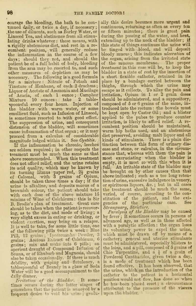 courage the bleeding, the bath to be con- tinued daily, or twice a d^, if necessary; .the use of diluents, such as Barley Water, or Linseed Tea, and abstinence from all stimu- lating drinks whatever : these means, with n rigidly abstemious diet, and rest in a re- cumbent position, will generally reduce the inflammation in the course of a few days; should they not, and should the patient be of a full habit of body, bleeding from the arm may be resorted to, and such •other measures of depletion as may be necessary. The following is a good formula for a mixture : Nitrate of Potash and Tincture of Henbane, of each 2 drachms; Liquor of Acetate of Ammonia and Mucilage of Acacia, of each 1 ounce; Camphor Mixture 10 ounces: take 2 table- spoonsful every four hours. Injection of the bladder with warm water, or some emollient fluid, such as Infusion of Linseed, is sometimes resorted to with good effect. The suppression of urine, and consequent distension of the bladder, will sometimes cause inflammation of that organ; or it may proceed from a calculus of considerable magnitude lodged within it. See Cystitis. If the inflammation be chronic, leeches are seldom required; in other respects the treament must be much the same as that above recommended. When this treatment does not afford relief, and the urine retains its acid quality, which may be known by its turning litmus paper red, 2^ grains of Calomel, with 3 grains of Opium, should be taken three times a day; if the urine is alkaline, and deposits mucus of a brownish colour, the patient should take with each dose of the above mixture 15 minims of Wine of Colchicum: this is Sir B. Broclie’s plan of treatment. Great care should be taken when the patient is recover- ing, as to the diet, and mode of _ living; a very slight excess in eating or drinking, or violent exertion, may brin^ on a relapse. It is well to take, for some little time, one of the following pills twice a week: Blue Pill, 12 grains ; Ipecacuanha Powder, 3 grains5 Acetous Lxtract of Colchicum, 6 grains; mix and nmkc into 6 pills; an aperient draught of Compound Infusion of Senna, or of Bhubarb and Magnesia, should also be taken occasionally. If there is much debility, with griping and flatulency, a tablespoonful of Brandy in a glass of Soda W ater will be a good accompaniment to the dally dinner. Irritation of the Bladder. It some- times occurs during the latter stages of gonorrhoea that the patient is annoyed by a frequent desire to void his urine; gradu- ally this desire becomes more urgent and continuous, returning as often as every ten or fifteen minutes; there is great pain during the passing of the water, and hea^ extending up to the neck of the bladder; _il this state of things continues the urine will be tinged with blood, and will deposit bloody mucus; this indicates ulceratiort of the organ, arising from the irritated state of the mucous membrane. The proper treatment in tliis case will be, to keep the bladder in a state of rest by the insertion of a short flexible catheter, retained in its place by a bandage carried between the thighs, through which the urine may escape as it collects. To allay the pain and irritation. Opium in 1 or 2 grain doses should be administered, and a suppositorj’’, composed of 5 or 6 grains of the same, in- troduced into the rectum; the bowels must be kept open by Castor Oil; and a blister applied to the pubes to produce counter irritation, is likely to afford relief. A re- cumbent position should be maintained, warm hip baths used, and an abstemious diet preserved, avoiding malt liquor and all kinds of stimulants. There is a plain dB- tinction between this form of urinary dis- ease and stone, or calculus, in the circum* stance that, whereas with them the pain is most excruciating when the bladder is empty, it is most sowvith this when it is full. An irritable state of the bladder may be brought on by other causes than that above indicated; such as a too long reten- tion of urine, excessive indulgence in venery, or spirituous liquors, &c.; but in all cases the treatment should be much the same, varied, of course, according to the con- stitution of the patient, and the exi- gencies of the particular case. See Stranguary, Stricture. Faralysis of the Bladder may be caused by fever; it sometimes occurs in persons of advanced age, as well as in those affected with a paralytic affection: the organ loses its voluntary power to expel the urine, which must be drawm off by means of a catheter; general and uterine stimulants must be administered, especially blisters to the loins, and a pill, composed of 5 grains of Ohio Turpentine, and a | of a grain of Powdered Cantharides, given twice a day, is a mode of treatment which has been found eftective. It has been observed, that the urine, which on the introduction of the catheter to the patient in a horizontal Eosition would not flow, has done so when e has been placed erect; a <'iivumst.iiju,.e attributed to the pressuie of the vrseeia upon the idaddei.