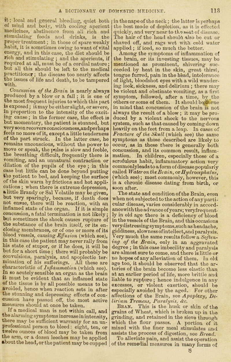 it; local and general bleeding, quiet both of mind and body, vdth cooling aperient medicines, abstinence from all rich and stimulating foods and drinks, is the proper treatment; in those of spare weakly habit, it is sometimes owing to want of vital energy, and in this case, the diet should be rich and stimulating ; and the aperients, if required at all, must be of a cordial nature; but all this should be left to the medical practitioner; the disease too nearly affects the issues of life and death, to be tampered with. Concussion, of the Brain is nearly always produced by a blow or a fall; it is one of the most frequent injuries to which this part is exposed; it may be either slight, or severe, in proportion to the intensity of the excit- ing cause; in the former case, the effect is but momentary, the patient is stunned, but very soon recovers consciousness,andperhaps feels no more of it, except a little tenderness of the part struck. In the latter case, he remains unconscious, without the power to move or speak, the pulse is slow and feeble, the breathing difficult, frequently there is vomiting, and an unnatural contraction or dilation of the pupils of the eye ; in this case but little can be done beyond putting the patient to bed, and keeping the surface of the skin warm by frictions and hot appli- cations ; when there is extreme depression, a little Brandy or Sal Volatile may be given, but very sparingly, because, if death does not ensue, there will be reaction, with an inflamed state of the organ. If it is simple concussion, a fatal termination is not likely; but sometimes the shock causes rupture of the substance of the brain itself, or its en- closing membranes, or of one or more of its blood vessels, causing Effusion (which see), in this case the patient may never rally from his state of stupor, or if he does, it will be but for a short time ; there will probably be convulsions, paralysis, and apoplectic ter- mination of his sufferings. All these are characteristic of Inflammation (which see). In so acutely sensible an organ as the brain it must be evident that an inflamed state of the tissue is by all possible means to be avoided, hence when reaction sets in after the stunning and depressing effects of con- cussion have passed off, the most active measures should at once be taken. If a medical man is not within call, and the alarming symptoms increase in intensity, there niay be sufficient warranty for an un- professional person to bleed: eight, ten, or twelve ounces of blood may be taken from the arm, or a dozen leeches may be applied about the head, or the patient may be cupped in the nape of the neck; the latter is perhaps the best mode of depletion, as it is eftected quickly, and very near to the s»at of disease. The hair of the head should also be cat or shaved off, and rags wet with cold water applied ; if iced, so m\ich the better. Among the symptoms of inflammation of the brain, or its investing tissues, may bo mentioned as prominent, shivering suc- ceeded by heat in the skin, great thirst, tongue furred, pain in the hbad, intolerance of light, bloodshot eyes with a wild wander- ing look, sickness, and delirium ; there may be violent and obstinate vomiting, as a first symptom, followed, after a time, by the others or some of them. It should boi^o^jrne in mind that concussion of the brain is not always the result of a blow ; it may be pro- duced by a violent shock to the nervous system, such as that caused by coming down heavily on the feet from a leap. In cases of Fracture of the HJcull (which see) the same symptoms as those described are likely to occur, as in these there is generally both concussion, and its common result, inflam- mation. In children, especially those of a scrofulous habit, inflammatory action very commonlyleads to a form of disease popularly called Water on the Brain, or Hydrocephalus, (which see); most commonly, however, this is a chronic disease dating from birth, or soon after. The state and condition of the Brain, even when not subjected to the action of any parti- cular disease, varies considerably in accord- ance with the advance of years; vei'yfrequent- ly in old age there is a deficiency of blood in the vessels of the Brain, and this occasions very distressing symptoms,such as headache, giddiness, slowness of intellect,and paralysis, yery much the same results follow a Soften- ing of the Brain, only in an aggravated degree ; in this case imbecility and paralysis are almost sure to come, and there is little or no hopes of any alleviation of them. In old age too, it should be observed that the ar- teries of the brain become less elastic than at an earlier period of life, more brittle and liable to rupture ; hence indulgence in any excesses, or violent exertion, should be especially avoided by the aged. For other affections of the Brain, see Apoplexy, Be- lirium Tremens, Paralysis, &c. Bran. This is the husk or skin of the grains of Wheat, which is broken up in the grinding, and retained in the sieve through which the flour passes. A portion of it mixed with the finer meal stimulates and assists the process of digestion, see Bread. To alleviate pain, and assist the operation of the remedial measures in many forms of 8