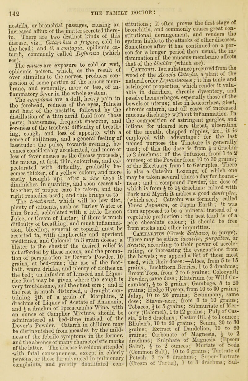 nostrils, or bronchial passages, causing an increased afflux of the matter secreted there- in. There are two distinct kinds of this disease, viz., Catarrhus a frig ore ^ cold in the head ; and 0. a contagia^ epidemic ca- tarrh, commonly called Influenza (which Bce). 11 4. The causes are exposure to cold or wet, epidemic poison, which, as the result of over stimulus to the nerves, produces con- gestion of some portion of the mucus mem- brane, and generally, more or less, of in- flammatory fever in the whole system._ The symptoms are a dull, heavy pain in the forehead, redness of the eyes, fulness and heat of the nostrils, followed by the distillation of a thin acrid fluid from those parts; hoarseness, frequent sneezing, and soreness of the trachea; difficulty of breath- ing, cough, and loss of appetite, with a sense of chilliness, and a general feeling of lassitude: the pulse, towards evening, be- comes considerably accelerated, and more or less of fever ensues as the disease proceeds; the mucus, at first, thin, colourh.ss, and ex- pectorated with difficulty, gradually be- comes tliicker, of a yellow colour, and more easily brought up; after a few days it diminishes in quantity, and soon ceases al- together, if proper care be taken, and the right remedies used; and this brings us to The treatment^ which will be low diet, plenty of diluents, such as Barley Water or thin Gruel, acidulated with a little Lemon Juice, or Cream of Tartar; if there is much difficulty of breathing, and much inflamma- tion, bleeding, general or topical, must be resorted to, with diaphoretic and aperient medicines, and Calomel in 3 grain doses; a blister to the chest if the desired relief is not aflbrded by these means, and the promo- tion of perspiration by Dover’s Powder, 10 grains, at bed-time; the use of the foot- bath, warm drinks, and plenty of clothes on the bed; an infusion of Linseed and Liquo- rice Boot may be given where the cough is very troublesome, and the chest sore; and if the rest is much disturbed, a draught con- taining |th of a grain of Morphine, 2 drachms of Liquor of Acetate of Ammonia, and i a drachm of Ipecacuanha Wine, with an ounce of Camphor Mixture, should be administered at bed-time instead of the Dover’s Powder. Catarrh in children rnay be distinguished from measles^ by the mild- ness of the febi’ile symptoms in the former, and the absence of many characteristic marks of the latter. The disease is seldoin attended •with fatal consequences, except in elderly persons, or those far advanced in pulmonary ttomplaints, and greally debilitated con- stitutions ; it often proves the first stage of bronchitis, and commonly causes great con- stitutional derangement, and renders the system liable to the attacks of other diseases. Sometimes after it has continued on a per- son for a longer period than usual, the in- flammation of the mucous membrane affecta that of the bladder (which see). Catechu. Is a substance procured from the wood of the Acacia Catechu.^ a plant of the natural order Leguminosece ; it has topic and astringent properties, which render it valu- able in diarrhoea, chronic_ dysentery, and passive hsemorrhages, especially those of the bowels or uterus; also in leucorrhsea, gleet, chronic catarrh, and all cases of increased mucous discharge without inflammation. In the composition of astringent gargles, and lotions for ulcered sore throat, ulceration of the mouth, chapped nipples, &c., it is employed with advantage: for the last named purpose the Tincture is generally used; of this the dose is from J a drachm to 2 drachms ; of the Infusion, from 1 to 2 ounces; of the Powder from 10 to 30 grains; of the Electuary from 1 to 6 scruples.^ There is also a Catechu Lozenge, of which one may be taken several times a day for hoarse- ness ; and a compound Powder, the dose_ of which is from ^ to 1| drachms: mixed with Bark and Myrrh it makes a good dentrificc^ (which see.) Catechu was formerly called Terra Japonica^ or Japan Earth; it was then supposed to be a mineral iiistead of a vegetable production : the best kind is of a pale chocolate colour; it should be free from sticks and other impurities. Cathahtics (Greek Icathaizo, to purge). These may be either laxative^ purgative^ or drastic^ according to their power of accele- rating, or increasing the evacuations from the bowels ; we append a list of those most used, with their dosesAloes, from 5 to 15 grains; Buckthorn Berries, 1 to 2 drachms; Broom Tops, from 2 to 6 grains; Colocynth Powder, same dose; Elaterium (or Wild Cu- cumber), I to 3 grains; Gamboge, 5 to 20 grains; Hedge Hyssop, from 10 to 30 grains; Jalap, 10 to 25 grains; Scammony, same dose; Staves-acre, from 3 to 10 grains; Tobacco, I to 5 grains; Submuriate of Mer- cury (Calomel), 1 to 12 grains; Pulp of Cas- sia, 2 to 8 drachms; Castor Oil, | to 1 ounce; Bhubarb, 10 to 20 grains; Senna, 20 to 30 grains; Extract of Dandelion, 10 to 60 grains; Carbonate of Magnesia, | to 2 drachms; Sulphate of Magnesia (Epsom Salts), I to 2 ounces; Muriate of Soda (Common Salt), 10 to 6 grains; Tartrate of Potash, 2 to 8 drachms; Supi'r-Tartrate (Cream of Tartar), 1 to 3 drach.ms; Sul-