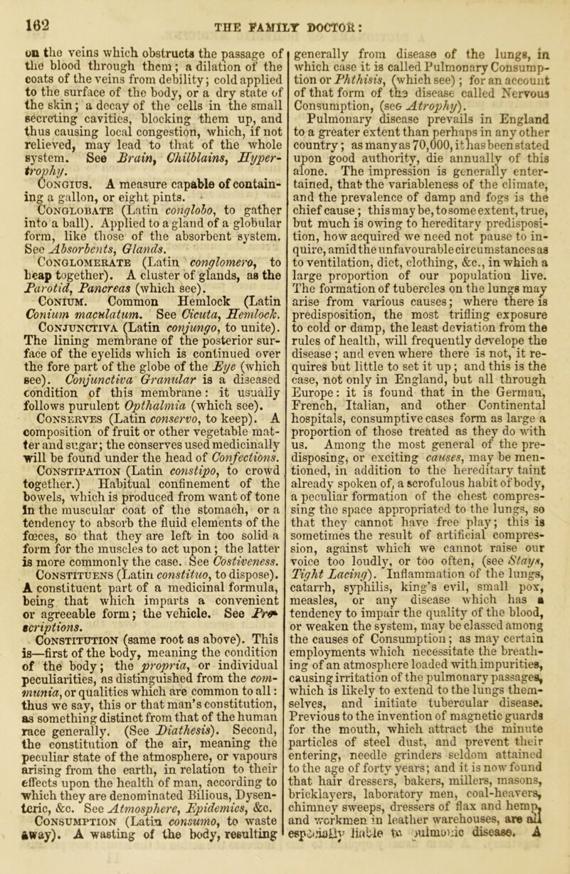 ou the veins which obstructs the passage of tlie blood through them; a dilation of the coats of the veins from debility; cold applied to the surface of the body, or a dry state of the skin; a decay of the cells in the small secreting cavities, blocking them up, and thus causing local congestion, which, if not relieved, may lead to that of the whole system. See Brainy ChilblainSy Hyper- trophy. CoNGius. A measure capable of contain- ing a gallon, or eight pints. - Conglobate (Latin conglobo., to gather into a ball). Applied to a gland of a globular form, like those of the absorbent system. See Absorbents, Glands. Conglomerate (Latin conglomero, to heap together). A cluster of glands, as the Barotid, Pancreas (which see). CoNiuM. Common Hemlock (Latin Conium maculatum. See Gicuta, Hemlock. Conjunctiva (Latin conjungo, to unite). The lining membrane of the posterior sur- face of the eyelids which is continued over the fore part of the globe of the Eye (which see). Conjunctiva Granular is a diseased condition of this membrane: it usually follows purulent Optlialmia (which see). Conserves (Latin conserve, to keep). A composition of fruit or other vegetable mat- ter and sugar; the conserves used medicinally will be found under the head of Confections. Constipation (Latin constipo, to crowd together.) Habitual confinement of the bowels, which is produced from want of tone In the muscular coat of the stomach, or a tendency to absorb the fluid elements of the foeces, so that they are left in too solid a form for the muscles to act upon; the latter is more commonly the case. See Costiveness. Constituens (Latin constituo, to dispose). A constituent part of a medicinal formula, being that which imparts a convenient or agreeable form; the vehicle. See Pr^ tcriptions. Constitution (same root as above). This is—first of the body, meaning the condition of the body; the propria, or individual peculiarities, as distinguished from the com- munia, or qualities which are common to all: thus we say, this or that man’s constitution, as something distinct from that of the human race generally. (See Diathesis). Second, the constitution of the air, meaning the peculiar state of the atmosphere, or vapours arising from the earth, in relation to their effects upon the health of man, according to ■which they are denominated Bilious, Dysen- teric, &c. See Atmosphere, Epidemics, &c. Consumption (Latin consume, to waste ftway). A wasting of the body, resulting generally from disease of the lungs, in which case it is called Pulmonary Consump- tion or Phthisis, fwhich see); for an account of that form of tne disease called Nervous Consumption, (see Atrophy). Pulmonary disease prevails in England to a greater extent than perhaps in any other country; as manyas 70,000, it has been stated upon good authority, die annually of this alone. The impression is generally enter- tained, that the variableness of the climate, and the prevalence of damp and fogs is the chief cause; this may be, to some extent, true, but much is owing to hereditary predisposi- tion, how acquired we need not pause to in- quire, amid the unfavourable circumstances as to ventilation, diet, clothing, &c., in which a large proportion of our population live. The formation of tubercles on the lungs may arise from various causes; where there is predisposition, the most trifling exposure to cold or damp, the least deviation from the rules of health, will frequently develope the disease ; and even where there is not, it re- quires but little to set it up; and this is the case, not only in England, but all through Europe: it is found that in the German, French, Italian, and other Continental hospitals, consumptive cases form as large a proportion of those treated as they do with us. Among the most general of the pre- disposing, or exciting causes, may be men- tioned, in addition to the hereditary taint already spoken of, a scrofulous habit of body, a peculiar formation of the chest compres- sing the space appropriated to the lungs, so that they cannot have free play; this is sometimes the result of artificial compres- sion, against which we cannot raise our voice too loudly, or too often, (see Stays, Tight Lacing). Inflammation of the lungs, catarrh, syphilis, king’s evil, small pox, measles, or any disease which has a tendency to impair the qualitj'’ of the blood, or weaken the system, may be classed among the causes of Consumption; as may certain employments which necessitate the breath- ing of an atmosphere loaded with impurities, causing irritation of the pulmonary passages, which is likely to extend to the lungs them- selves, and initiate tubercular disease. Previous to the invention of magnetic guards for the mouth, which atti'act the minute particles of steel dust, and prevent their entering, needle grinders seldom attained to the a^e of forty years; and it is now found that hair dressers, bakers, millers, masons, bricklayers, laboratory men, coal-heavers, chimney sweeps, dressers of flax and hemp, and workmen in leather warehouses, are ou especially liubie to lulmunic disease. A