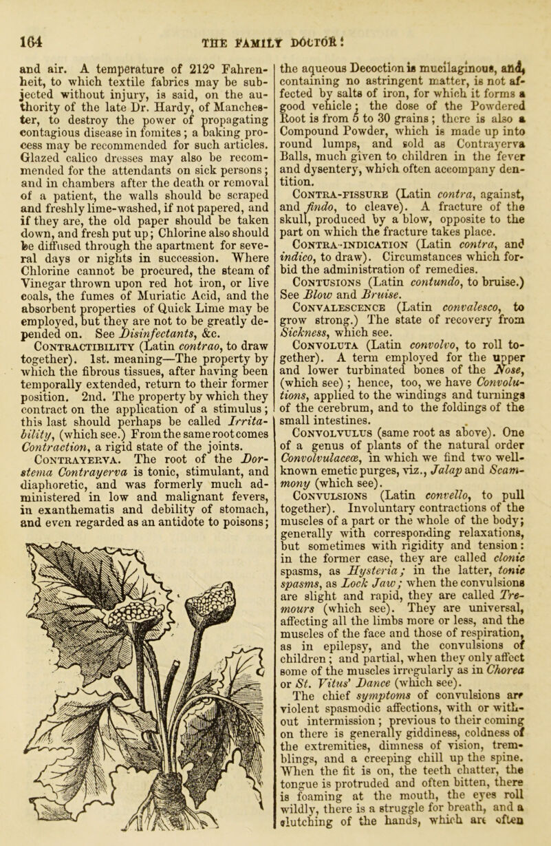 and air. A temperature of 212® Fahren- heit, to which textile fabrics may be sub- jected without injury, is said, on the au- thority of the late Dr. Hardy, of Manches- ter, to destroy the power of propagating contagious disease in foraites; a baking pro- cess may be recommended for such articles. Glazed calico dresses may also be recom- mended for the attendants on sick persons; and in chambers after the death or removal of a patient, the walls should be scraped and freshly lime-washed, if not papered, and if they are, the old paper should be taken down, and fresh put up; Chlorine also should fee diffused through the apartment for seve- ral days or nights in succession. Where Chlorine cannot be procured, the steam of Vinegar thrown upon red hot iron, or live coals, the fumes of Muriatic Acid, and the absorbent properties of Quick Lime may be employed, but they are not to be greatly de- pended on. See bisir^ectants^ &c. CoNTRACTiBiLiTY (Latin contraoy to draw together). 1st. meaning—The property by which the fibrous tissues, after having been temporally extended, return to their former position. 2nd. The property by which they contract on the application of a stimulus; this last should perhaps be called Irrita- bility^ (which see.) From the same root comes Contraction^ a rigid state of the joints. CoNTRAYEUVA. The root of the Bor- stema Contrayerva is tonic, stimulant, and diaphoretic, and was formerly much ad- ministered in low and malignant fevers, in exanthematis and debility of stomach, and even regarded as an antidote to poisons; the aqueous Decoction is mucllagmous, an4| containing no astringent matter, is not af- fected by salts of iron, for which it forms a good vehicle; the dose of the Powdered Koot is from 5 to 30 grains ; there is also a Compound Powder, which is made up into round lumps, and sold as Contrayerva Balls, much given to children in the fever and dysentery, which often accompany den- tition. Contra-fissure (Latin contra^ against, and Jindo, to cleave). A fracture of the skull, produced by a blow, opposite to the part on which the fracture takes place. Contra-indication (Latin contra^ and indicOj to draw). Circumstances which for- bid the administration of remedies. Contusions (Latin contundo, to bruise.) See Blow and Bruise. Convalescence (Latin convalesco^ to grow strong.) The state of recovery from Sicknessy which see. CoNVOLUTA (Latin convolvo., to roll to- gether). A term employed for the upper and lower turbinated bones of the (which see) ; hence, too, we have Convolu- tions., applied to the windings and turuinga of the cerebrum, and to the foldings of the small intestines. Convolvulus (same root as above). One of a genus of plants of the natural order Convdvulacece, in which we find two well- known emetic purges, viz., Jalap and Scam- mony (which see). Convulsions (Latin convelloy to pull together). Involuntary contractions of the muscles of a part or the whole of the body; generally with corresportding relaxations, but sometimes with rigidity and tension; in the former case, they are called clonic spasms, as Hysteria; in the latter, tonic spasms, as Lock Jaw; when the convulsions are slight and rapid, they are called Tre- mours (which see). They are universal, affecting all the limbs more or less, and the muscles of the face and those of respiration, as in epilepsy, and the convulsions of children; and partial, when they only affect some of the muscles irregularly as in Chorea or St. Vitus’ Bance (which see). The chief symptoms of convulsions are violent spasmodic affections, with or with- out intermission ; previous to their coming on there is generally giddiness, coldness of the extremities, dimness of vision, trem- blings, and a creeping chill up the spine. When the fit is on, the teeth chatter, the tongue is protruded and often bitten, there is foaming at the mouth, the eyes roll wildly, there is a struggle for breath, and a fflutching of the hands, which art often