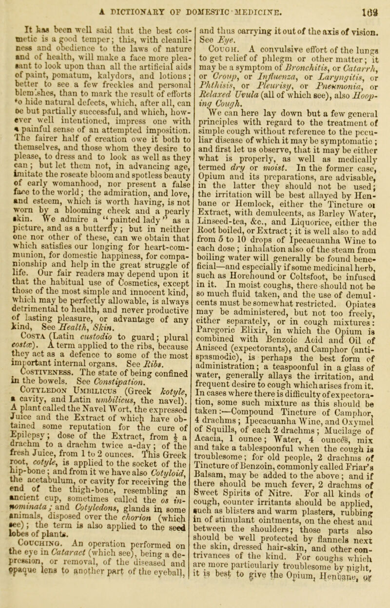 It has been -well said that the best cos- metic is a rood temper; tliis, with cleanli- ness and obedience to the laws of nature and of health, will make a face more plea- aant to look upon than all the artificial aids of paint, pomatum, kalydors, and lotions ; better to see a few freckles and persona , blcm.shes, than to mark the result of eftbrts ♦o hide natural defects, wliich, after all, can oe but partially successful, and which, how- ever well intentioned, impress one with % painful sense of an attempted imposition. The fairer half of creation owe it both to themselves, and those whom they desire to please, to dress and to look as well as they can ; out let them not, in advancing age, imitate the roseate bloom and spotless beauty of early womanhood, nor present a false face to the world; the admiration, and love, and esteem, which is worth having, is not worn by a blooming cheek and a pearly •kin. We admire a “painted lady ” as a picture, and as a butterfly ; but in neither one nor other of these, can we obtain that W'hich satisfies our longing for heart-com- munion, for domestic happiness, for compa- nionship and help in the great struggle of life. Our fair readers niav depend upon it that the habitual use of Cosmetics, except those of the most simple and innocent kind. Which may be perfectly allowable, is always detrimental to nealth, and never productive of lasting pleasure, or advantage of any kind. See Healthy Skin. Costa (Latin custodio to guard; plural eostcc). A term applied to the ribs, because they act as^ a defence to some of the most important internal organs. See Hibs. CosTRTiNESS. The State of being Confined in the bowels. See Constipation. Cotyledon UinuLicus (Greek kotyle.^ R cavity, and Latin umbilicus., the navel). A plant called the Navel Wort, the expressed Juice and the Extract of which have ob- tained some reputation for tlie cure of Epilepsy; dose of the Extract, from \ a drachm to a drachm twice a-day; of the fresh Juice, from 1 to 2 ounces. I'^his Greek TMt, cotyle, is applied to the socket of the hip-bone; and from it w;e have also Cotxjloid, the acetabulum, or cavity for receiving the end^ of the thigh-bone, resembling an ancient cup, sometimes called the os in- nominata; and Cotyledons., glands in some animals, disposed over the chorion (which •ee); the term is also applied to the seed lobes of plants. Couching. An operation performed on the eye in Cataract (which see), being a de- pression, or removal, of the diseased and 9paque lens to another part of the eyeball, and thus carrying it out of the axis of vision. See Eye. Cough. A convulsive effort of the lungs to get relief of phlegm or other matter; it may be a symptom of Bronchitis, or Catarrh, or Croup, or Injluenza, or Laryngitis, or Phthisis, or Pleurisy, or Pneumonia, or Relaxed Uvula (all of which see), also lloop- ing Cough. We can here lay down but a few general principles with regard to the treatment of simple cough without reference to the pecu- liar disease of which it may be symptomatic ; and first let us observe, that it may be either what is properly, as well as medically termed dry or moist. In the former case, Opium and its preparations, are advisable, in the latter they should not be used; the irritation will be best allayed by Hen- bane or Hemlock, either the Tincture oi Extract, with demulcents, as Barley Water, Linseed-tea, &c., and Liquorice, either the Boot boiled, or Extract; it is well also to add from 5 to 10 drops of Ipecacuanha Wine to each dose ; inhalation also of the steam from boiling water will generally be found bene- ficial—and especially if some medicinal herb, such as Horehound or Coltsfoot, be infused in it. In moist coughs, there should not be so much fluid taken, and the use of demul • cents must be somewhat restricted. Opiates rnay be administered, but not too freely, either separately, or in cough mixtures: Paregoric Elixir, in which the Opium is combined with Benzoic Acid and Oil of Aniseed (expectorants), and Camphor (anti- spasmodic), is perhaps the best form of administration; a teaspoonful in a glass of water, generally allays the irritation, and frequent desire to cough which arises from it. In cases where there is difficulty of expectora- tion, some such mixture as this should be taken :—Compound Tincture of Camphor, 4 drachms ; Ipecacuanha Wine, and Oxymel of Squills, of each 2 drachms ; Mucilage of Acacia, 1 ounce; Water, 4 ouneds, mix and take a tablespoonful when the cough is troublesome; for old people, 2 drachms of Tincture of Benzoin, commonly called FriaPs Balsam, may be added to the above ; and if ;here should be much fever, 2 drachms of Sweet Spirits of Nitre. For all kinds of cough, counter irritants should be applied, •uch as blisters and warm plasters, rubbing :.n of stimulant ointments, on the chest and jetween the shoulders; those parts also should be well protected by flannels next ;he skin, dressed hair-skin, and other con- -rivances of the kind. For coughs which arc more particularly troublesome by piglit it 13 best to ^ive the Opium, Henbqpe, ojf