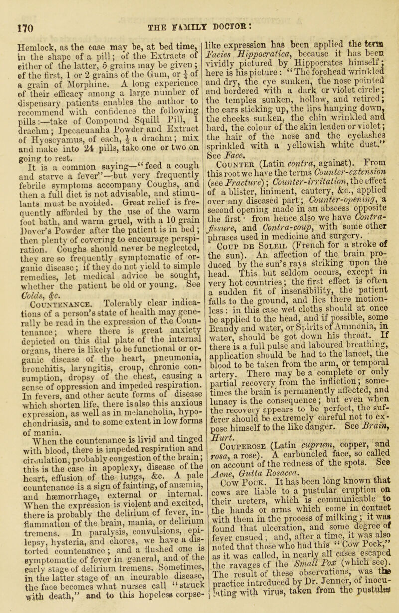 Hemlock, as the case may be, at bed time, in the shape of a pill; of the Extracts of either of the latter, 5 grains may be given ; of the first, 1 or 2 grains of the Gum, or \ of a grain of Morphine. A long experience of their efiicacy among a large number of dispensary patients enables the author ^ to recommend with contidcnce the following pills:—take of Compound Squill Pill, 1 drachm; Ipecacuanha Powder and liixtract of Hyoscyamus, of each, J a drachm; mix and make into 24 pills, take one or two on going to rest. It is a common saying—“feed a cough and starve a fever”—but very frequently febrile symptoms accompany Coughs, _ and then a full diet is not advisable, and stimu- lants must be avoided. Great relief is fre- quently afibrded by the use of the warm foot bath, and warm gruel, with a 10 grain Dover’s Powder after the patient is in bed ; then plenty of covering to encourage perspi- ration. Coughs should never be neglected, they are so frequently symptomatic of or- ganic disease; if they do not yield to simple remedies, let medical advice be sought, whether the patient be old or young. See Colds, ^-c. . Countenance. Tolerably clear indica- tions of a person’s state of health may gene- rally be read in the expression of the Coun- tenance ; where there is great anxiety depicted on this dial plate ot the internal organs, there is likely to be functional or or- ganic disease of the heart, pneumonia, bronchitis, laryngitis, croun, chronic^ con- sumption, dropsy of the chest, causing a sense of oppression and impeded respiration. In fevers, and other acute forms of disease which shorten life, there is also this anxious expression, as well as in melancholia, hypo- chondriasis, and to some extent in low forms of mania. , i • When the countenance is livid and tinged with blood, there is impeded respiration and ciivmlation, probably congestion of the brain; this is the case in apoplexy, disease of the heart, efi’usion of the lungs, &c. A pale countenance is a sign of fainting, of ameiuia, and haemorrhage, external or inteimal. When the expression is violent and excited, there is probably the deliriuin of fever, in- flammation of the brain, mania, or delirium tremens. In paralysis, convulsions, epi- lepsy, hysteria, and chorea, we have a dis- torted countenance ; and a flushed one is symptomatic of fever in general, and of the early stage of delirium tremens. Sometimes, in the latter stage of an incurable disease, the face becomes what nurses call “struck with death,” and to this hopeless corpse- like expression has been applied the tern Facies Fippocratica, because it has been vividly pictured by Hippocrates himself; here is his picture; “The forehead wrinkled and dry, the eye sunken, the nose pointed and bordered with a dark or violet circle; the temples sunken, hollow, and retired; the ears sticking up, the lips hanging down, the cheeks sunken, the chin wrinkled and hard, the colour of the skin leaden or violet; the hair of the nose and the eyelashes sprinkled with a yellowish white dust.” See Face. _ , Counter (Latin contra, agaiirst). From this root we have the terms Counter-extension (see Fracture); Coiinter-irritatiori,i\iOiificc,t of a blister, liniment, cautery, &c., applied over any diseased part; Counter-opening,^ a second opening made in an abscess opposite the first • from hence also we have Contra- fssure, and Contra-coup, with some other phrases used in medicine and surgery. Coup de Soleil (Ei’ench for a stroke of the sun). An affection ot the brain pro- duced ^ the sun’s rajs striking upon the head. This but seldom occurs, except in very hot countries; the first effect is often a sudden fit of insensibility, the patient falls to the ground, and lies there motion- less ; in this case wet cloths should at once be applied to the head, and if possible, some Erandy and water, or Spirits of Ammonia, in water, should be got down his tin oat. ^ If there is a full pulse and laboured breathing, application should be had to the lancet, the blood to be taken from the arm, or temporal artery. Tlieie may be a complete or only partial recovery from the infliction, some-' times the brain is permanently afiected, and lunacy is the consequence; but even when the recovery appears to be perfect, the suf- ferer should be extremely careful not to ex- pose himself to the like danger. See Brain^ Hurt. COUPEROSE (Latin cuprmi, copper, and rosa, arose). A carbuncled face, so called on account of the redness of the spots. See Acne, Gutta Eosaeca. Cow Pock. It has been long knov/n that cows are liable to a pustular eruption on their ureters, which is communicable to the hands or arms which come in contact with them in the process of milking; it was found that ulceration, and some degree of fever ensued; and, after a time, it was also noted that those who had this “ Coav Pock, as it was called, in nearly all cases escaped the ravages of the Small Fox (which se^ The result of these observations, was toe practice introduced by Dr. Jenner, of inocu- lating with virus, taken from the pustufya