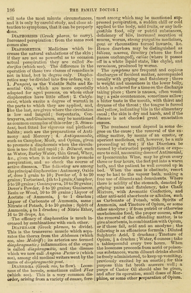 will note the most minute circumstances, and it is only by careful study, and close at- tention to symptoms, that it can be properly done. Diaphoresis (Greek phoreo, to carry). Increased perspiration : from the same root comes also Diaphoretics. Medicines which in- crease the natural exhalations of the skin ; if they are not so powerful as to occasion actual perspiration they are called Su- dorifics (which see). The difference in the operation of these two classes of remedies is not in kind, but in degree only. Diapho- retics may be divided into five orders, viz.: 1. Pungent, as the Volatile Salts and Es- sential Oils, which are more especially adapted for aged persons, on whom other diaphoretics have little effect; 2. Calefa- cient, which excite a degree of warmth in the parts to which they are applied, and, like the last, are given where the circulation is low and languid; Serpentaria, Con- trayerva, and Guaiacura, may be mentioned as common examples of this order ; 3. Stimii- lant, best fitted for vigorous and plethoric habits; such are the preparations of Anti- mony and Mercury ; 4. Antlspasmodic, such as Camphor, Musk, and Opium, given to promote a diaphoresis when the circula- tion is too full and rapid ; 5. Diluent, such as Water, Harley Water, thin Gruel, Whey, &c., given when it is desirable to promote perspiration, and so check the course of active diseases. The following are among the principal diaphoretics : Antimony, Oxide of, dose 1 grain to 10; Powder of, 5 to 20 grains; Tartarized, -|th to 1 grain; Camphor, 6 to 20 grains ; Contrayerva, 10 to 30 grains; Dover’s Powder, 5 to 20 grains; Guaiacum, Resin or Wood, 10 to 30 grains ; Liquor of Acetate of Ammonia, 5 to 1 drachm; Liquor of Cai'bonate of Ammonia, same ; Nitrate of Potash, 5 to 10 grains ; Spirit of Ammonia, ^ to 1 drachm; of Nitric Ether, 10 to 20 drops, &c. The efficacy of diaphoretics is much in- creased by combinations with each other. Diaphragm (Greek phrasso, to divide). This is the transverse muscle which sepa- rates the thorax from the Abdomen (which see, also Midriff); its arteries are termed diaphragmatic; inflammation of the organ is called diaphragmitis, and the disease which we now call Angina Pectoris (which Bee), among old medical writers went by the name of diaphragmatic gout. Diarrhcea (Greek reo, to flow). Loose- ness of the bowels, sometimes called Flux (which see). This is a very common dis- order, arising from a variety of causes, fore- most among which may be mentioned sup- pressed perspiration, a sudden chill or cold applied to the body, acid fruits, or any indi- gestible food, oily or putrid substances, deficiency of bile, increased secretion of mucus, worms, strong purgative medicines, gout or rheumatism turned inwards, &c. Hence diarrhoea may be distinguished as bilious, mucous, lienitery (where the food passes unchanged), coeliac (where it passes off in a white liquid state, like chyle), and verminose, produced by worms. The symptoms are frequent and copious discharges of feculent matter, accompanied usually with griping and flatulency ; there is weight and uneasiness in the lower belly, which is relieved for a time on the discharge taking place ; there is nausea, often vomit- ing ; a pale countenance, sometimes sallow; a bitter taste in the mouth, with thirst and diyness of the throat; the tongue is furred and yellow, indicating bile in the alimentary canal; the skin is dry and harsh, and if the disease is not checked great emaciation ensues. The treatment must depend in some de- gree on the cause ; the removal of the ex- citing matter, by means of an emetic, or aperient medicines, will, however, be a safe proceeding at first; if the Diarrhoea be caused by obstructed perspiration or expo- sure to cold, nauseating doses of Antimonial, or Ipecacuanha Wine, may be given every three or four hours, the feet put into a warm bath, and the patient be well covered up in bed. When the case is obstinate, resort may be had to the vapour bath, making a free use of diluents and demulcents. Where there is acidity of the stomach, denoted by griping pains and flatulency, take Chalk Mixture, with Aromatic Confection, and other anti-acid absorbents or alkalies, such as Carbonate of Potash, with Spirits of Ammonia, and Tincture of Opium, or some other anodyne ; if from putrid or otherwise unwholesome food, the proper course, after the removal of the offending matter, is to give absorbents, in combination with Opium, or if these fail, acid and an anodyne ; the following is an efficacious formula : Diluted Sulphuric Acid, 2 drachms ; Tincture of Opium, ^ a drachm ; Water, 6 ounces; take a tablespoonful every two hours. When the looseness proceeds from acrid or poison- ous substances, warm diluent drinks should be freely administered, to keep up vomiting, previously excited by an emetic; for this pm*pose thin fat broth answers well; a purge of Castor Oil should also be given, and after its operation, small doses of Mor- phine, or some other preparation of Opium,