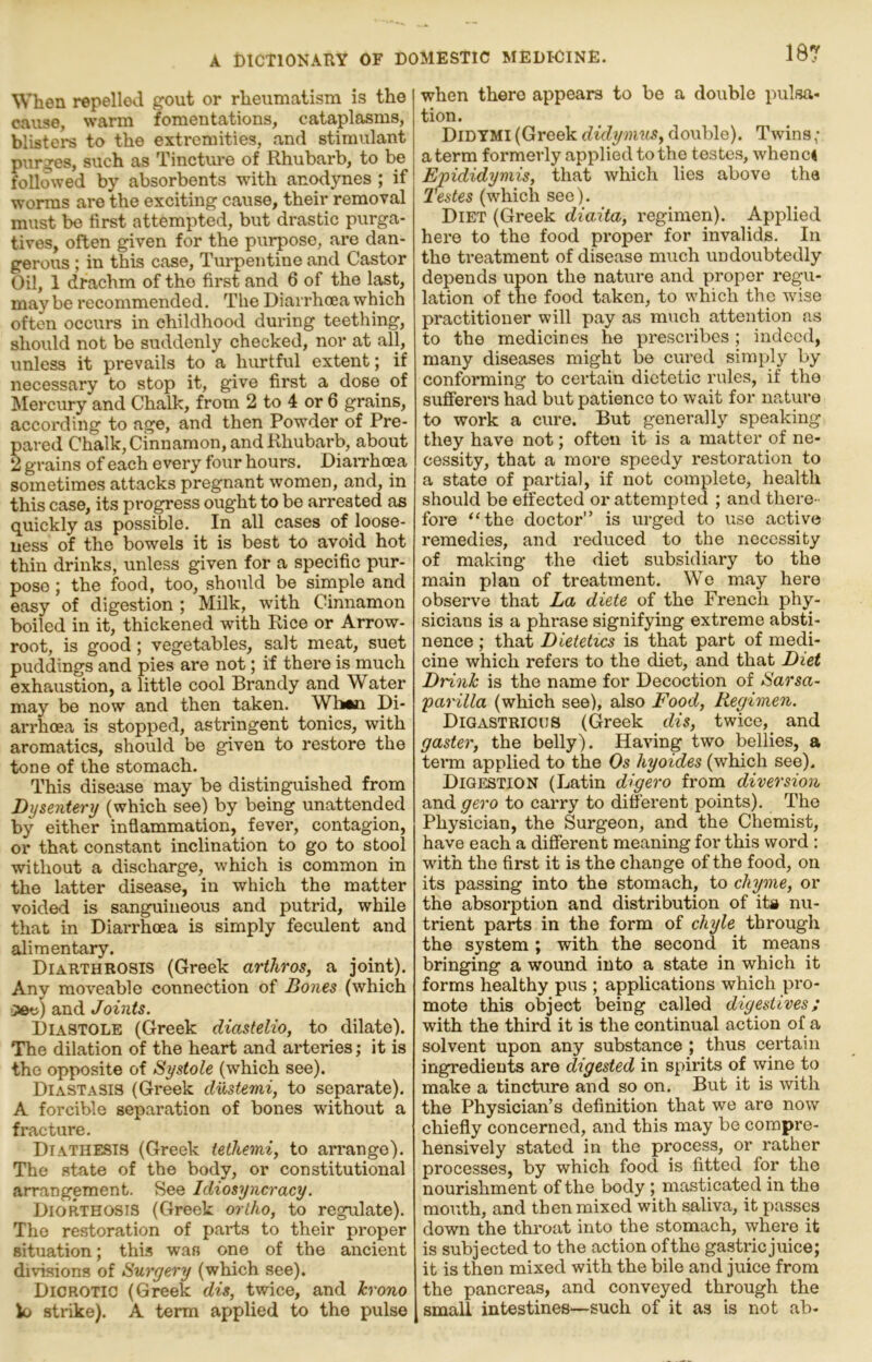 When repelled gout or rheumatism is the cause, warm fomentations, cataplasms, blisters to the extremities, and stimulant purges, such as Tincture of Rhubarb, to be followed by absorbents with anodynes ; if worms are the exciting cause, their remoTal must bo first attempted, but drastic purga- tives, often given for the purpose, are dan- gerous ; in this case. Turpentine and Castor Oil, 1 drachm of the first and 6 of the last, may be recommended. The Diarrhoea which often occurs in childhood during teething, should not be suddenly checked, nor at all, unless it prevails to a hirntful extent; if necessary to stop it, give first a dose of ^lercury and Chalk, from 2 to 4 or 6 grains, according to age, and then Powder of Pre- pared Chalk, cinnamon, and Rhubarb, about 2 grains of each every four hours. DiaiThoea sometimes attacks pregnant women, and, in this case, its progress ought to be arrested as quickly as possible. In all cases of loose- ness of the bowels it is best to avoid hot thin drinks, unless given for a specific pur- pose ; the food, too, should be simple and easy of digestion ; Milk, with Cinnamon boiled in it, thickened with Rice or Arrow- root, is good; vegetables, salt meat, suet puddings and pies are not; if there is much exhaustion, a little cool Brandy and Water may be now and then taken. Wh«n Di- arrhoea is stopped, astringent tonics, with aromatics, should be given to restore the tone of the stomach. This disease may be distinguished from Dysentery (which see) by being unattended by either inflammation, fever, contagion, or that constant inclination to go to stool without a discharge, which is common in the latter disease, in which the matter voided is sanguineous and putrid, while that in Diarrhoea is simply feculent and alimentary. Diarthrosis (Greek arthros, a joint). Any moveable connection of Bones (which and Joints. Diastole (Greek diastelio, to dilate). The dilation of the heart and arteriesit is the opposite of Systole (which see). Diastasis (Greek dustemi, to separate). A forcible separation of bones without a fracture. Diathesis (Greek tethemi, to arrange). The state of the body, or constitutional arrangement. See Idiosyncracy. Diorthosis (Greek ortho, to regulate). The restoration of parts to their proper situation; this was one of the ancient divisions of Surgery (which see). Dicrotic (Greek dis, twice, and hrono k» strike). A term applied to the pulse when there appears to be a double pulsa- tion. Didtmi (Greek didymm, double). Twins ; a term formerly applied to the testes, whence Epididymis, that which lies above the Testes (which see). Diet (Greek diaita, regimen). Applied here to the food proper for invalids. In the treatment of disease much undoubtedly depends upon the natm-e and proper regu- lation of the food taken, to which the wise practitioner will pay as much attention as to the medicines he prescribes; indeed, many diseases might be cured simply by conforming to certain dietetic rules, if the sufferers had but patience to wait for nature to work a cure. But generally speaking they have not; often it is a matter of ne- cessity, that a more speedy restoration to a state of partial, if not complete, health should be effected or attempted ; and there- fore “the doctor” is urged to uso active remedies, and reduced to the necessity of making the diet subsidiary to the main plan of treatment. We may hero observe that La diete of the French phy- sicians is a phrase signifying extreme absti- nence ; that Dietetics is that part of medi- cine which refers to the diet, and that Diet Drinh is the name for Decoction of Sarsa- parilla (which see), also Food, Regimen. Digastric us (Greek dis, twice, and gaster, the belly). Having two bellies, a term applied to the Os hyoides (which see). Digestion (Latin digero from diversion and gero to carry to different points). The Physician, the Surgeon, and the Chemist, have each a different meaning for this word : with the first it is the change of the food, on its passing into the stomach, to chyme, or the absorption and distribution of its nu- trient parts in the form of chyle through the system; with the second it means bringing a wound into a state in which it forms healthy pus ; applications which pro- mote this object being called digestives; with the third it is the continual action of a solvent upon any substance ; thus certain ingredients are digested in spirits of wine to make a tincture and so on. But it is with the Physician’s definition that we are now chiefly concerned, and this may be compre- hensively stated in the process, or rather processes, by which food is fitted for the nourishment of the body; masticated in the mouth, and then mixed with saliva, it passes down the throat into the stomach, where it is subjected to the action ofthe gastric juice; it is then mixed with the bile and juice from the pancreas, and conveyed through the small intestines—such of it as is not ab-