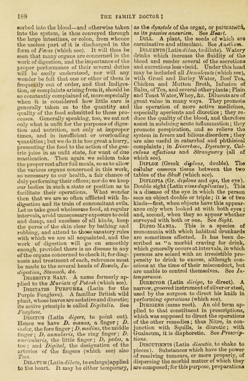 Borbed into tlie blood—and otherwise taken into the system, is thus conveyed through the large intestines, or colon, from whence the useless part of it is discharged in the form of Fceces (which see). It will thus be seen that many organs are concerned in the work of digestion, and the importance of the proper performance of their several duties will be easily understood, nor will any wonder be felt that one or other of them is frequently out of order, and that Indiges- tion, or comj)laints arising from it, should bo so constantly complained of, more especially when it is considered how little care is generally taken as to the quantity and tpmlity of the food submitted to these pro- cesses. Generally speaking, too, we eat not only what is unfit for the purposes of diges- tion and nutrition, not only at improper times, and in insufficient or overloading quantities j but w'e do it in too great a hurry, presenting the food to the action of the go.s- tric juice in an unfit state, for w'ant of due mastication. Then again wm seldom take the proper rest after full meals, so as to allow the various organs concerned in this work, so necessary to our health, a fair chance of duly performing their offices; nor do wo keep our bodies in such a state or position as to facilitate their operations. What wonder then that wo are so often afflicted with In- digestion and its train of concomitant evils. Ijct us take good wholesome food, at regular intervals, avoid unnecessary exposure to cold and damp, and excesses of all kinds, keep the pores of the skin clear by bathing and rubbing, and attend to those sanatory i-ules with w'hich we are all acquainted, and the wmrk of digestion will go on smoothly enough, provided there is no disease in any of the organs concerned to check it; for diag- nosis and treatment of each, reference must be made to the several heads of Bowels, In- digestion, Stomach, <kc. Digestive Salt. A name formerly ap- plied to the Muriate of Potash (which see). DigitATES Purpurea (Latin for the Purple Foxglove). A familiar British wild plant, whose leaves are sedative and diuretic; its active principle is called Digitalis. See Foxglove. Digitus (Latin digere, to point out). Plence we have D. manus, a finger ; D. index, the fore finger ; D. medius, the middle finger; D. annidaris, the ring finger; D. auriculai'ts, the little finger ; D. pedes, a toe ; and Digital, the designation of the arteries of the fingers (which see) also Toes. Dilatum (Latin dtVufo, to enlarge)applied to the heart. It may be either temporary, as the dyastole of the orgar), or pel’tfiarieriiv as its passive aneurism. See Heart. Dill. A plant, the seeds of which are carminative and stimulant. See Anethum. Diluents (Latin diluo, to dilute). Watery drinks which increase the fluidity of the blood and render several of the secretions and excretions less viscid. Under this head may be included all Demulcents (which see), wdtli Gruel and Barley Water, Beef Tea, Chicken and Mutton Broth, Infu.sion of Balm, of Tea, and several other plants; Plain and Toast Water, Whey, &c. Diluents are of great value in many ways. They promote the operation of more active medicines, e.specially aperients and diuretics ; they re- duce the quality of the blood, and therefore assist in subduing acute inflammation; they promote perspiration, and so relieve the system in fevei's and bilious disorders ; they are also useful in catarrhal and phthisical complaints; in Diarrhoea, Dysentery, Cal- culous ajfections and Stranguary (all of which see). Diploe (Greek diplous, double). The ceilular osseous tissue between the two tables of the Skull (which see). Diplopia (Gr. diplous and ops, the eye). Double sight (Latin visus duplicaius). This is a disease of the eye in which the person sees an object double or triple; it is of two kinds—first, when objects have this appear- ance only when looked at with both eyes ; and, second, when they so appear whether surveyed with both or one. See Sight. Dipso-Mania. This is a species of monomania with which habitual drunkards are sometimes affected. It has been de- scribed as “a morbid craving for drink, which generally occurs at intervals, in which persons are seized with an irresistible pro- pensity to drink to excess, although con- scious at the time of their misconduct, but are unable to control themselves. See In- temperance. Director (Latin dirngo, to direct). A narrow, grooved instrument of silver or steel, used by the surgeon to direct his knife in performing operations (which see). Dirigens (same root). An old term ap- plied to that constituent in prescriptions, which was supposed to direct the operations of the other remedies ; thus Nitre, in con- junction with Squills, is diuretic; with Guaiacum, it is diaphoretic. See Presanp- tions. Discutients (Latin discutio, to shake to pieces). Substances which have the power of resolving tumours, or more properly, of di.spersing the morbid matter of which they are composed; for this purpose, preparations