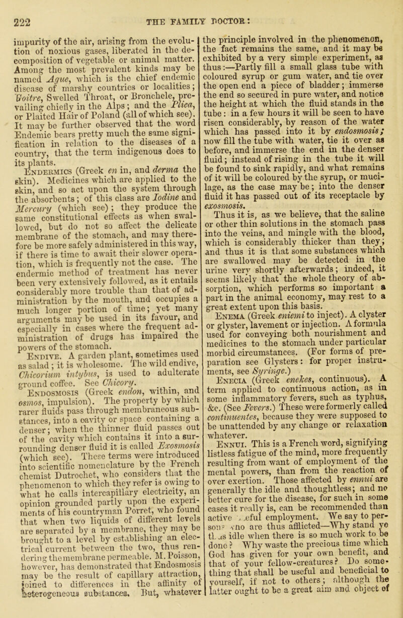 impurity of the air, arising from the evolu- tion of noxious gases, liberated in the de- composition of vegetable or animal matter. Among the most prevalent kinds may be named Ague^ which is the chief endemic disease of marshy countries or localities; Voitre, Swelled Throat, or Bronchele, pre- vailing chiefly in the Alps ; and the Flica^ or Plaited Hair of Poland (all of which see). It may be further observed that the wmrd Endemic bears pretty much the same signi- fication in relation to the diseases of a country, that the term indigenous does to its plants. . Endekmics (Greek_ en in, and derma the skin). Ikledicines which are applied to the skin, and so act upon the system through the absorbents; of this class are Iodine and Mercury (which see) ; they produce the same constitutional effects as when swal- lowed, but do not so aflect the delicate membrane of the stomach, and may there- fore be more safely administered in this way, if there is time to await their slower opem- tion, which is frequently not the case. The endermic method of treatment has never been very extensively followed, as it entails considerably more trouble than that of ad- ministration by the mouth, and occupies a much longer portion of time j yet many arguments may be used in its favour, and especially in cases where the frequent ad- ministration of drugs has impaired the powers of the stomach. Endive. A garden plant, sometimes used as salad ; it is wholesome. The wild endive, Chicorium intyhus^ is used to adulterate ground coffee. Sec Chicory. Endosmosis (Greek cndon., within, and osmos, impulsion). The property by which rarer fluids pass through membraneous sub- stances, into a oavity or space containing a denser; when the thinner fluid passes out of the cavity which contains it into a sur- rounding denser fluid it is called Fxosmosis (which see). These terms were introduced into scientific nomenclature by the Fiench chemist Dutrochet, who consideip that the phenomenon to which they refer is mving to what he calls intercapillary electricity, an opinion grounded partly upon the experi- ments of his countryman Porret, who found that when two liquids of diflerent levels are separated by a membrane, they may be brought to a level by establishing an elec- trical current between the two, thus^ ren- dering the membrane permeable. M, Poisson, however, has demonstrated that Endosmysis may be the result of capillary attraction, joined to differences in the affinity of aaterogeueoua substances. But, whatever the principle involved in the phenomenon, the fact remains the same, and it may be exhibited by a very simple experiment, aa thus:—Partly fill a small glass tube with coloured syrup or gum water, and tie over the open end a piece of bladder; immerse the end so secured in pure water, and notice the height at which the fluid stands in the tube: in a few hours it will be seen to have risen considerably, by reason of the water which has passed into it by endosmosis; now fill the tube with water, tie it over as before, and immerse the end in the denser fluid; instead of rising in the tube it will be found to sink rapidly, and what remains of it will be coloured by the syrup, or muci- lage, as the case may be; into the denser fluid it has passed out of its receptacle by exosmosis. Thus it is, as we believe, that the saline or other thin solutions in the stomach pass into the veins, and mingle with the blood, which is considerably thicker than theyi and thus it is that some substances which are swallowed may be detected in the urine verv shortly afterwards; indeed, it seems likely that the whole theory of ab- sorption, which performs so important a part in the animal economy, may rest to a great extent upon this basis. _ Enema (Greek enicmi to inject). A clyster or glyster, lavement or injection. A formula used* for conveying both nourishment and medicines to the stomach under particular morbid circumstances. (For forms of pre- paration see Glysters: for proper instru- ments, see Syringe.) Enecia (Greek enehes., continuous). A term applied to continuous action, as in some inflammatory fevers, such as typhus, &c. (See Fevers.) These were formerly called continuentes., because they Avere supposed to be unattended by any change or relaxation whatever. . . Ennui. This is a French word, signifying listless fatigue of the mind, more frequently resulting from want of employment of the mental powers, than from the reaction of over exertion. Those afiPected by ennui are generally the idle and thoughtless; and no better cure for the disease, for such in some cases it really is, can be recommended than acthm ..eful employment. We say to per- son := vno are thus aflfiicted—Why stand ye tl. us idle when there is so much work to be done ? Why waste the precious time which God has given for your own benefit, and that of your fellow-creatures.^ Do some- thing that shall be useful and beneficial to yourself, if not to others; rdthough the latter ought to be a great aim and object of