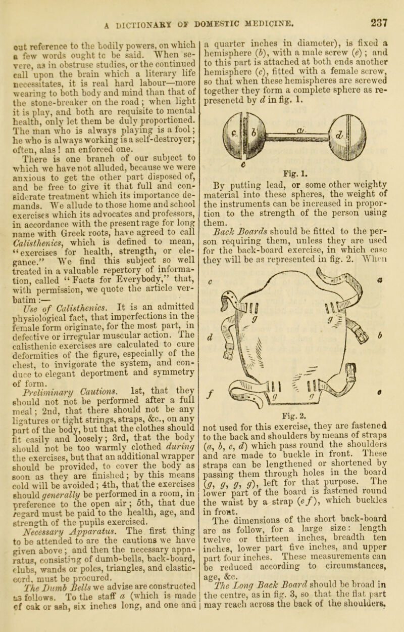 out reference to the bodily powers, on which a few words ought tc be said. When se- vere, as in obstruse studies, or the continued call upon the brain which a literary life necessitates, it is real hard labour—more wearing to both body and mind than that of the stone-breaker on the road ; when light it is play, and both are requisite to mental health, only let them be duly proportioned. The man who is always playing is a fool; he who is always working is a self-destroyer; often, alas ! an enforced one. There is one branch of our subject to w'hich we have not alluded, because we were anxious to get tne other part disposed of, and be free to give it that full and con- siderate treatment which its importance de- mands. We allude to those home and school exercises which its advocates and professors, in accordance with the present rage for long name with Greek roots, have agreed to call Calisthenics^ which is defined to mean, “exercises for health, strength, or ele- gance.” We find this subject _ so well treated in a valuable repertory of informa- tion, called “ Facts for Everybody,” that, with permission, we quote the article ver- batim: . T ^ Use of Calisthenics. ^ It is an admitted physiological fact, that imperfections in the female form originate, for the most part, in defective or irregular muscular action. The calisthenic exercises are calculated to cure deformities of the figure, especially of the chest, to invigorate the system, and con- duce to elegant deportment and symmetry of form. Preliminary Cautions. 1st, that they should not not be performed after a full meal; 2nd, that there should not be any ligatures or tight strings, straps, &c., on any part of the body, but that the clothes should fit easily and loosely; 3rd, ttat the body should not be too warmly clothed during the exercises, but that an additional wrapper should be provided, to cover the body as soon as they are finished; by this means cold will be avoided; 4th, that the exercises should ge^ierally be performed in a room, in preference to the open air; 5 th, that due /egard must be paid to the health, age, and strength of the pupils exercised. Necessary Apparatus. The first thing to be attended to are the cautions we have given above ; and then the necessary appa- ratus, consisting of dumb-bells, back-board, clubs, wands or poles, triangles, and elastic- cord, must be procured. The Dumb Dells we advise are constructed as follows. To the staff a (which is made cf oak or ash, six inches long, and one and a quarter inches in diameter), is fixed a hemisphere (5), with a male screw (e); and to this part is attached at both ends another hemisphere (c), fitted with a female screw, so that when these hemispheres are screwed together they form a complete sphere as re- presenetd by d in fig. 1. By putting lead, or some other weighty material into these spheres, the weight of the instruments can be increased in propor- tion to the strength of the person using them. Back Boards should be fitted to the per- son requiring them, unless they are used for the back-board exercise, in which case they will be as represented in fig. 2. When m b not used for this exercise, they are fastened to the back and shoulders by means of straps (ff, 5, c, d) which pass round the shoulders and are made to buckle in front. Ihese straps can be lengthened or shortened by passing them through holes in the board {g^ «, g), left for that purpose. The lower part of the board is fastened round the waist by a strap ipf)-) which buckles in front. , j The dimensions of the short back-board are as follow, for a large size: length twelve or thirteen inches, breadth ten inches, lower part five inches, and upper part four inches. These measurements can be reduced according to circumstances, age, &c. The Long Back Board should be broad in the centre, as in fig. 3, so that the fiat part may reach across the back of the shoulders,