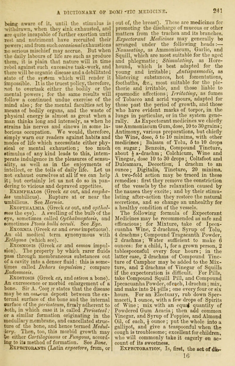 beinj? aware of it, until the stimulus is withdrawn, when they sink exhausted, and are quite incapable of further exertion until rest and nutriment have recruited their powers; and from such occa^/owa/exhaustions no serious mischief may accrue. But when the daily labours of life are such as produce them, it is plain that nature will in time rebel against such excessive task-work, and there will be organic disease and a debilitated state of the system which will render it impossible. It is the truest policy, therefore, not to overtask either the bodily or the mental poivers; for the same results will follow a continued undue exercise of the mind also ; for the mental faculties act by means of bodily organs, and the waste of physical energy is almost as great when a man thinks long and intensely, as when he strains his nerves and sinews in some la- borious occupation. We would, therefore, simply warn our readers against habits and modes of life which necessitate either phy- sical or mental exhaustion; too much stimulus of any kind leads to this, intem- perate indulgence in the pleasures of sensu- ality, as well as in the enjoyments of intellect, or the toils of daily Me. Let us not exhaust ourselves at all if we can help it; but certainly let us not do so in pan- dering to vicious and depraved appetites. Exemphalos (Greek ex out, and empha- los umbilicus). Eupture at or near the umbilicus. See Hernia. Exopthalmia (Greek ex out, and opthal- tnos the eye). A swelling of the bulb of the eye, sometimes called Opthalmoptosis, and sometimes Ftosis bulbi occult. See Eye. Exormia (Greek ex and orme impetuous). An old medical term synonymous wdth Ecthyma (which see). Exosmosis (Greek ex and osmon impul- sion). The property by ivhich rarer fluids pass through membraneous substances out of a cavity into a denser fluid: this is some- times called Eehors impulsion; compare Endcsmosis. Exostosis (Greek ex^ and osteon a bone). An excrescence or morbid enlargement of a bone. Sir A. Gooj ^r states that the disease may be an osseous depoat between the ex- ternal surface of the bone and the internal Qurface of the periosteum., firmly adherent to i>oth, in which case it is called Periosteal : or a similar formation originating in the medullary membrane, and cancellated struc- ture of the bone, and hence termed Medul- lary. Then, too, this morbid growth may ye either Cartilaginous or Fungous, accord- ing to its method of formation. See Bone. ExPEcrroBANTS (Latin expectore, from, or out of, the breast). These are medicines for promoting the discharge of mucous or other matters from the trachea and its branches. Expectorant Medicines may generally be arranged under the following heads:— Nauseating, as Ammoniacum, Garlic, and Squill, which are most suitable for the aged and phlegmatic; Stimulating, as Hore- hound, which is best adapted for the young and irritable; Antispasmodic, as blistering substances, hot fomentations, footbaths, &c., most suitable for the ple- thoric and irritable, and those liable to spasmodic affections; Irritating, as fumes of Tobacco and acrid vapours, adapted for those past the period of growth, and those who have evident marks of torpor, in the lungs in particular, or in the system gene- rally. As Expectorant medicines we chiefly use Ammoniacum Gum, dose, 10 to 30 grains; Antimony, various preparations, but chiefly the Wine, dose, 5 to 10 minims, with other medicines ; Balsam of Tolu, 5 to 10 drops on sugar; Benzoin, Compound Tincture, about \ a-drachm; Colchicum, Wine and Vinegar, dose 10 to 30 drops; Coltsfoot and Dulcamara, Decoction, 1 drachm to an ounce; Digitalis, Tincture, 20 minima. A two-fold action may be traced in these remedies: first they remove the constriction of the vessels by the relaxation caused by the nausea they excite; and by their stimu- lating after-action they restore the natural secretions, and so change an unhealthy for a healthy condition of the vessels. The following formula of Expectorant Medicines may be recommended as safe and eflicacious; for Mixture, take of Ipeca- cuanha Wine, 2 drachms. Syrup of Tolu, 4 drachms ; Compound Tragacanth Powder, 2 drachms; Water sufiicient to make 6 ounces: for a child, 1, for a grown person, 2 tablespoonsful every four hours; in the latter case, 2 drachms of Compound Tinc- ture of Camphor may be added to the Mix- ture, and 2 drachms of Vinegar of Squills if the expectoration is difficult. For Pills, take Compound Squill Pill, and Compound Ipecacuanha Powder, of each, 1 drachm; mix, and make into 24 pills; one every four or six hours. For an Electuary, rub down Sper- maceti, 1 ounce, with a few drops of Spirits of Wine; mix with an equa^ quantity of Powdered Gum Acacia; then add common Vinegar, and Syrup of Poppies, and Almond Oil, of each, ^ ounce ; put the whole into a gallipot, and give a teaspoonful when the cough is troublesome; excellent for children, who will commonly take it eagerly on ac- count of its sweetness. Expectoration, Is, first, theaotofdib- 16