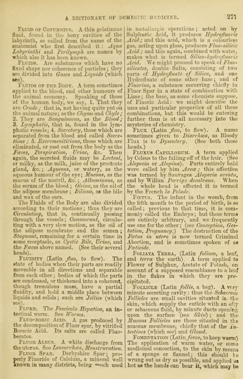 A DICTIONAllY OF DOMK^TIC aIT;T)ICTXF. 271 Fluid of Cotunntus. A thin gelatinous fluid, found in the bony ca\nties of the labyrinth, so called from the name of the anatomist who first described it : Aqua Labyrinthi and Ferilymph are names by which also it has been known. Fluids. Are substances which have no fixed shape nor coherence of particles ; they are.divided into Gases and Liquids (which eee). Fluids of the Body. A term sometimes applied to the blood, and other humours of the animal economy. Speaking of those of the human body, we say, 1. That they are Crude ; that is, not having quite put on the animal nature; as the Chyme Ghijle; 2. They are Sanguineous^ as the Blood; 3. Ijymphatic, that is, found in the lym- phatic vessels; 4. Secretory, those which are separated from the blood and called Secre- tions ; 5. Bxcremenitiiious, those which are eliminated, or cast out from the body as the FeeceSy Ferspiration, Urine, &c. Then again, the secreted fluids may be Lacteal, or milky, as the milk, juice of the prostrate gland, &c.; Aqueous, or watery, as the aqueous humour of the eye; Mucous, as the mucus of the nostril, &c.; Albuminous, as the senim of the blood ; Oleitie, as the oil of the adipose membrane ; Bilious, as the bile and wax of the ears. The Fluids of the Body are also divided according to their motions; thus they are Circulating, that is, continually passing through the vessels; Commorant, circula- ting with a very slow motion, as the oil of the adipose membrane and the semen; Stagnant, remaining for a certain time in some receptacle, as Cystic Bile, Urine, and the Fceces above named. (See their several heads). Fluidity (Latin jluo, to flow). The state of bodies when their parts are readily moveable in all directions and separable from each other ; bodies of which the parts are condensed, or thickened into a coherent, though tremulous mass, have a partial fluidity, and hold a middle place between liquids and solids; such are Jellies (which see). Fluke. The Fascicola LLepatica, an in- testinal worm. See Worms. Fluo-boric Acid. A gas produced by the decomposition of Fluor spar, by vitrified Boracic Acid. Its salts are called Fluo- berates. Fluor Aldus. A white discharge from the uterus. See Leucorrhcca, Menstruration. Fluor Spar. Derbyshire Spar; pro- perly Fluoride of Calcium, a mineral well Known in many districts, being much used in nietaliurgic operations ; acted on by Sulphuric Acid, it ])roduces Hydrojluorlc Acid; and this acid, which is a colourless gas, acting upon glass, produces Fluo-silicic Acid ; and this again, combined with water, makes what is termed Silico-hydrojluoric Acid. AYe might proceed to speak of Fluo- silicates, double Salts, consisting of two parts of LLydroJiuate of Silica, and one llydrofluate of some other base; and of Fluorine, a substance occurring chiefly in Fluor Spar in a state of combination with Lime; the base, as some chemists suppose, of Fluoric Acid; we might desci’ibe the uses and particular properties of all these combinations, but this would be entering further than is at all necessary into the mysteries of chemistry. Flux (Latin Jluo, to flow). A name sometimes given to Biarrhcea, as Bloody Flux is to Dysentery. (See both those heads.) Fluxus Capillorum. a term applied by Celsus to the falling off of the hair. (See Alopecia or Alopina), Parts entirely bald were called by him Areoe; this aftection was termed by Sauvages Alopecia areata, and by Willan Forrigo decalvans. AVhen the whole head is atfected it is termed by the French la Felade. Fcetus. The infant in the womb, from the fifth month to the period of birth, is so called; previous to that time, it is com- monly called the Embryo; but these terms are entirely arbitrary, and we frequently use one for the other; (see Conception, Ges- tation, Fregnancy.) The destruction of the Foetus in utero is now termed Criminal Abortion, and is sometimes spoken of as Feticide. Foliata Terra, (Latin folium, a leaf, and terra the earth), A term applied to Flower of Sulphur, Acetate of Potash, on account of a supposed resemblance to a leaf in the flakes in which they are pre- cipitated. Follicle (Latina bag). Aver]' minute secreting cavity: thus the SehaA^oiit Follicles are small cavities situated ii\ the skin, which supply the cuticle with an of'.y or sebaceous fluid, by minute ducts operiiLfi upon the surface (see Shin) ; and the Mucous Follicles are those situated in Sbe mucous membrane, chiefly that of the in- testines (which se^ and Gland. Fomentation (Latin ybvee, to keep warm) The application of warm water, or some medicinal concoction, to the skin by mea'/iB of a sponge or flannel; this should le wrung out as dry as possible, and applied us hot as the hands can bear it, which may ba
