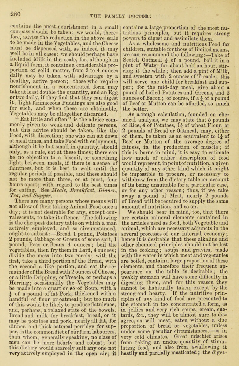 the familv doctor: ('ontaiua the most nourishment in a small ooinpass should be taken; we would, there- fore, advise the reduction in the above scale to be made in the Vegetables, and the Cheese must be dispensed with, as indeed it may well be in all cases; we should perhaps have included Milk in the scale, for, although in a liquid form, it contains a considerable pro- portion of solid matter, from 2 to 4 ounces daily may be taken with advantage by a healthy, active person; those who require nourishment in a concentrated form may take at least double the quantity, and an Egg or two daily, if they find that they can digest it; light farinaceous Puddings are also good for such, and when these are obtainable. Vegetables may be altogether discarded. “ Eat little and often” is the advice com- monly given to weak and delicate persons, but this advice should be taken, like the Food, with discretion; one who can sit down at meal times, and take Food with enjoyment, although it be but small in quantity, should only, as a rule, eat at these times; there can be no objection to a biscuit, or something light, between meals, if there is a sense of faintness, but it is best to wait until the regular periods if possible, and these should not be more than three, or at most, four hours apart; with regard to the best times for eating. See Meals^ Breakfast^ Dinner, Tea, and Supper. There are many persons whose means will not allow of their taking Animal Food once a day; it is not desirable for any, except con- valescents, to take it oftener. The following is the cheapest dietar)’’ table on which a man actively employed, and so circumstanced, ought to subsist:—Bread 1 pound. Potatoes 2 pounds, Cabbage or Greens of some sort, 1 pound. Peas or Beans 4 ounces; boil the vegetables, then fi-y them in Lard, 4 ounces; divide the mess into two meals; with the first, take a third portion of the Bread, with the second a like portion, and eat the re- mainder of the Bread with 2 ounces of Cheese, or a little Dripping, or Treacle, or perhaps a Herring; occasionally the Vegetables may be made into a quart or so of Soup, with a \ of a pound of fat Pork, thickened with a handful of flour or oatmeal; but too much of this would be likely to produce flatulence, and, perhaps, a relaxed state of the bowels. Bread and milk for breakfast, bread, or it may be potatoes and pork, nearly all fat, for ilinner, and thick oatmeal porridge for sup- per, is the commondietof ourfarm labourers, than whom, generally speaking, no class of men can be more hearty and robust; but this dietary would scarcely suit any one not very actively employed in the open air; it j contains a large proportion of the most nu- tritious principles, but it requires strong powers to digest and assimilate them. As a wholesome and nutritious Food for children, suitable for those of limited means, we can recommend the following:—Take of Scotch Oatmeal | of a pound, boil it in a pint of Water for about half an hour, stir- ring it the while ; then add a pint of Milk, and sweeten with 2 ounces of Treacle; this will serve one child for breakfast and sup- per; for the mid-day meal, give about a pound of boiled Potatoes and Greens, and 2 ounces of Bacon; of course, if a j of a pound of Beef or Mutton can be afibrded, so much the better. As a rough calculation, founded on che- mical analysis, we may state that 5 pounds of Eice, 4 of Potatoes, of wheat Flour, or 2 pounds of Bread or Oatmeal, may, either of them, be taken as an equivalent to of Beef or Mutton of the average degree of fatness, in the production of muscle; if this is borne in mind, it is easy to estimate how much of either description of food would represent, in point of nutrition, a given quantity of any other kind which it might be impossible to procure, or necessary to withdraw from the dietary table on account of its being unsuitable for a particular case, or for any other reason; thus, if we take away a pound of Meat, nearly 2 pounds of Bread will be required to supply the same amount of nutrition, and so on. We should bear in mind, too, that there are certain mineral elements contained in the articles used as food, both Vegetable and animal, which are necessary adjuncts in the several processes of our internal economy; hence it is desirable that these alkaline and other chemical principles should not be lost in the cooking; soups and gravies, made with the water in which meat and vegetables are boiled, contain a large proportion of these elements, and therefore their frequent ap- pearance on the table is desirable; the weakly stomach will have some difficulty in digesting them, and for this reason they cannot be habitually taken, except by the strong and hearty. If the nutritive prin- ciples of any kind of food are presented to the stomach in too concentrated a form, as in jellies and very rich soups, cream, cuo=> tards, &c., they will be almost sure to dis- agree, as will meat, eaten without a due proportion of bread or vegetables, unless under some peculiar circumstances,—as in very cold climates. Great mischief arises from taking an undue quantity of stimu- lating food, and also from swallowing it hastily and partially masticated; the diges-