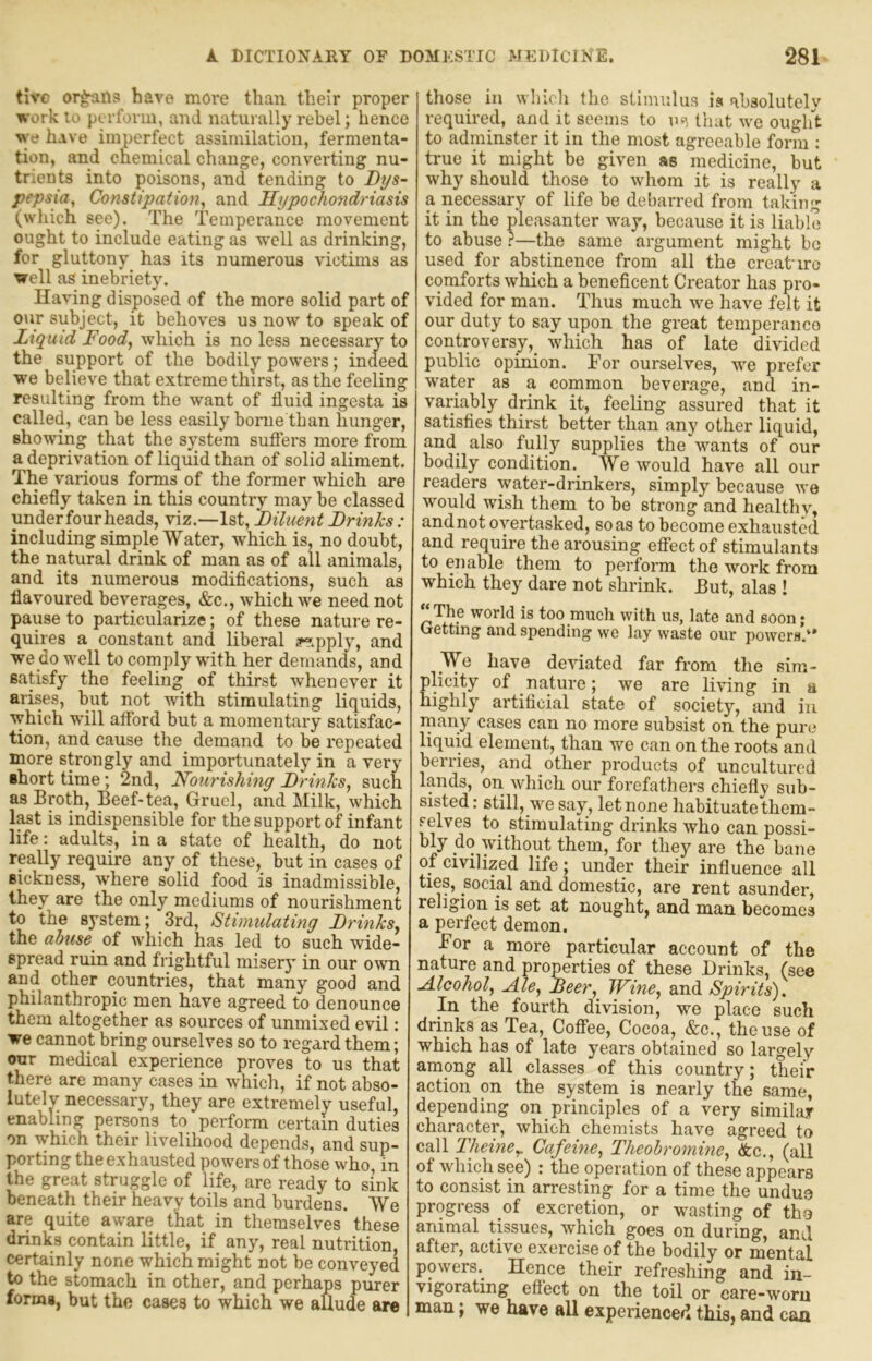 tivc organs have more than their proper work lo perform, and naturally rebel; hence we have imperfect assimilation, fermenta- tion, and chemical change, converting nu- trients into poisons, and tending to Dys- pepsia, Constipation, and Hypochondriasis (which see). The Temperance movement ought to include eating as w’ell as drinking, for gluttony has its numerous victims as well as inebriety. Having disposed of the more solid part of our subject, it behoves us now to speak of Liquid Food, which is no less necessary to the support of the bodily powers; indeed we believe that extreme thirst, as the feeling resulting from the want of fluid ingesta is called, can be less easily borne than hunger, showing that the system sufiers more from a deprivation of liquid than of solid aliment. The various forms of the former which are chiefly taken in this country may be classed underfourheads, viz.—1st, Diluent Drinks: including simple Water, which is, no doubt, the natural drink of man as of all animals, and its numerous modifications, such as flavoured beverages, &c., which we need not pause to particularize; of these nature re- quires a constant and liberal i^.pply, and we dowell to comply with her demands, and satisfy the feeling of thirst whenever it arises, but not with stimulating liquids, which will afford but a momentary satisfac- tion, and cause the demand to be repeated more strongly and importunately in a very short time; 2nd, Nourishing Drinks, such as Broth, Beef-tea. Gruel, and Milk, which l^t is indispensible for the support of infant life: adults, in a state of health, do not really require any of these, but in cases of sickness, where solid food is inadmissible, they are the only mediums of nourishment to the system; 3rd, Stimulating Drinks, the abuse of which has led to such wide- spread ruin and frightful misery in our own and other countries, that many good and philanthropic men have agreed to denounce them altogether as sources of unmixed evil; we cannot bring ourselves so to regard them; our medical experience proves to us that there are many cases in which, if not abso- lutely necessary, they are extremely useful, enabling persons to perform certain duties on which their livelihood depends, and sup- porting the exhausted powers of those who, in the great struggle of life, are ready to sink beneath their heavy toils and burdens. We are quite aware that in themselves'these drinks contain little, if any, real nutrition, certainly none which might not be conveyed to the stomach in other, and perhaps purer fonng, but the cases to which we aUude are those ill which the stimulus is absolutely required, and it seems to m that we ouglit to adminster it in the most agreeable form ; true it might be given as medicine, but why should those to whom it is really a a necessary of life be debarred from taking it in the pleasanter way, because it is liable to abuse?—the same argument might be used for abstinence from all the creak ire comforts which a beneficent Creator has pro- vided for man. Thus much we have felt it our duty to say upon the great temperanco controversy, which has of late divided public opinion. For ourselves, we prefer water as a common beverage, and in- variably drink it, feeling assured that it satisfies thirst better than any other liquid, and also fully supplies the'wants of our bodily condition. We would have all our readers water-drinkers, simply because we would wish them to be strong and healthy, and not overtasked, so as to become exhausted and require the arousing effect of stimulants to enable them to perform the work from which they dare not shrink. But, alas ! “The world is too much with us, late and soon; Getting and spending we lay waste our powers’*' We have deviated far from the sim- plicity of nature; we are living in a highly artifleial state of society, and in many cases can no more subsist on the pur*? liquid element, than we can on the roots and berries, and other products of uncultured lands, on which our forefathers chiefly sub- sisted : still, we say, let none habituate them- selves to stimulating drinks who can possi- bly do without them, for they are the bane of civilized life; under their influence all ties, social and domestic, are rent asunder, religion is set at nought, and man becomes a perfect demon. For a more particular account of the nature and properties of these Drinks, (see Alcohol, Ale, Aeer, Wine, and Spirits). In the fourth division, we place such drinks as Tea, Coffee, Cocoa, &c., the use of which has of late years obtained so largely among all classes of this country; their action on the system is nearly the same, depending on principles of a very similar character, which chemists have agreed to call Theine,. Cafeine, Theobromine, &c., (all of which see) : the operation of these appears to consist in arresting for a time the undue progress of excretion, or wasting of tho animal tissues, which goes on during, and after, active exercise of the bodily or mental powers. Hence their refreshing and in- vigorating eft'ect on the toil or care-worn man; we have all experienced this, and can