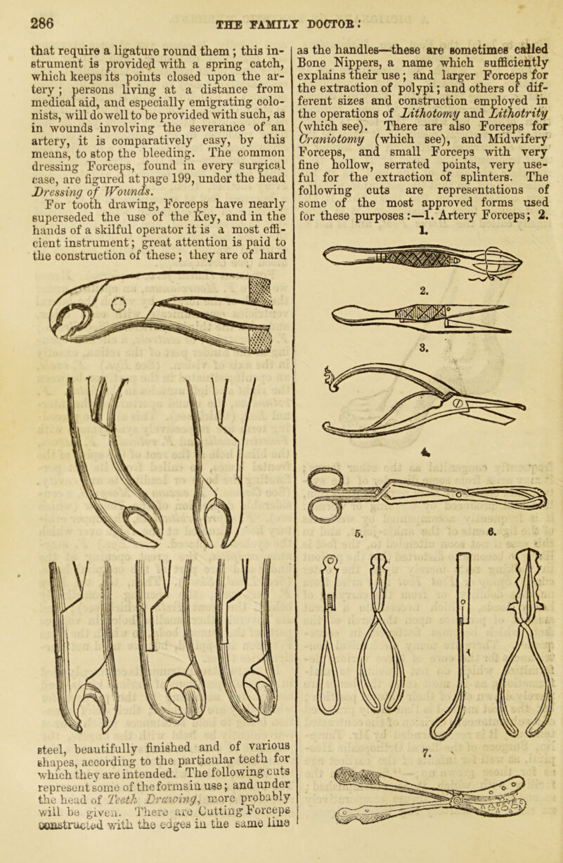 that require a ligature round them; this in- strument is provided with a spring catch, which keeps its points closed upon the ar- tery ; persons living at a distance from medical aid, and especially emigrating colo- nists, will do well to be provided with such, as in wounds involving the severance of an artery, it is comparatively easy, by this means, to stop the bleeding. The common dressing Forceps, found in every surgical case, are figured at page 199, under the head Dressing of JFonnds. For tooth drawing. Forceps have nearly superseded the use of the Key, and in the hands of a skilful operator it is a most effi- cient instrument; great attention is paid to the construction of these; they are of hard steel, beautifully finished and of various shapes, according to the particular teeth for which they are intended. The following cuts represent some of the forms in use; and under the head of Teeth Trctwing^ more probably v/ill be given, 'i'here are Cutting Forceps umstrufcLad v/ith the edges in the same Una as the handles—these are sometimes called Bone Nippers, a name which sufficiently explains their use; and larger Forceps for the extraction of polypi; and others of dif- ferent sizes and construction employed in the operations of Lithotomy and Lithotrity ^vhichsee). There are also Forceps for Craniotomy (which see), and Midwifery Forceps, and small Forceps with very fine hollow, serrated points, very use- ful for the extraction of splinters. The following cuts are representations of some of the most approved forms used for these purposes:—1. Artery Forceps; 2. 1.