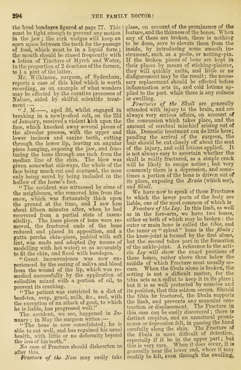 the head bandag'es figured at page 77. This must be tight enough to pi'event any motion in the jaw ; the cork wedges will keep an open space between the teeth for the passage of food, which must be in a liquid form; the mouth should be rinsed frequently with a lotion of Tincture of Myrrh and AVater, in the proportion of 2 drachms of the former, to a pint of the latter. Mr, Wilkinson, surgeon, of Sydenham, reports a case of this kind which is worth recording, as an example of what wonders may be efected by the curative processes of Nature, aided by skilful scientific treat- ment :— “ J. M , aged 56, whilst engaged in breaking in a newly-shod colt, on the 22d of January, received a violent kick upon the face, which knocked away several pieces of the alveolar process, with the upper and lower incisors and canine teeth, cutting through the lower lip, leaving an angular piece hanging, exposing the jaw, and frac- turing the bone through one inch from the median line of the chin. The blow was given somewhat sideways, the whole of the face being much cut and contused, the nose only being saved by being included in the hollow of the horse’s foot. “ The accident was witnessed by s6me of the neighbours, who removed him from the snow, which was fortunately tliick upon the ground at the time, and I saw him about fifteen minutes after, when he had recovered from a partial state of insen- sibilitv. The loose pieces of bone were re- moved, the fractured ends of the bone reduced and placed in apposition, and a gutta percha chin-piece, padded with soft lint, was made and adapted (by means of modelling with hot water) so as accurately to fit the chin, and fixed with bandages. “ Great inconvenience was now ex- perienced by the oozing of saliva and blood from the wound of the lip, which was re- medied successfully; by the application of collodion mixed vuth a portion of oil, to prevent its cracking. “The patient was restricted to a diet of beef-tea, soup, gruel, milk, &c., and, with the exception of an attack of gout, to which he is liable, has progressed well.” The accident, we see, happened in Ja- nuary ; in May the surgeon writes :— “The bone is now consolidated; he is able to eat well, and has regained his usual health, with little or no deformity beyond the loss of his teeth.” No case of Fracture should dishearten us after this. Fracture of the Nose may easily take place, on account of the prominence of the feature, and the thinness of the bones. When any of these are broken, there is nothing to be done, save to elevate them from the inside, by introducing some smooth in- strument, such as a probe, or netting-pin. If the broken pieces of bone are kept in their places by means of stlcking-plaister, they will quickly unite, and little or no disfigurement may be the result; the neces- sary replacement should be effected before inflammation sets in, and cold lotions ap- plied to the part, while there is any redness or swelling. Fractures of the Skull are generally attended with injury to the brain, and are alwa3’s very serious affairs, on account of the concussion which takes place, and the amount of cerebral mischief arising out of this. Domestic treatment can do little here; ending the arrival of the surgeon, the air should be cut closely off about the seat of the injury, and cold lotions applied. It is not always easy to ascertain whether the skull is really fractured, as a simple crack will be likely to escape notice; but very commonly there is a depression, and some- times a portion of the bone is driven out of its place, exposing the Brain (which see), and Skull. AYe have now to speak of those Fractures to which the lower parts of the body are liable, one of the most common of which is Fracture of the Leg. In this limb, as well as in the fore-arm, we have two bones, either or both of which may be broken: the outer or main bone is called the tibia^ and the inner or “ splent” bone is the fibula ; the knee-joint is formed by the first alone, but the second takes part in the formation of the ankle-joint. A reference to the arti- cle Leg will show the exact positions of these bones, rather above than below the middle of which Fracture most usually oc- curs. When the fibula alone is broken, the setting is not a difficult matter, for the tibia acts as a splint to keep it in its place ; but it is so well protected by muscles and its position, that this seldom occurs. Should the tibia be fractured, the fibula supports the limb, and prevents any muscular con- traction or displacement. The Fracture in this case can be easily discovered ; there is distinct crepitus, and an unnatural promi- nence or depression felt, in passing the hand carefully along the shin. The Fracture of the fibula is more difficult of detection, especially if it be in the upper part; but this is very rare. When it does occur, it is generally near the lower end, where it may readily be felt, even through the swelling,