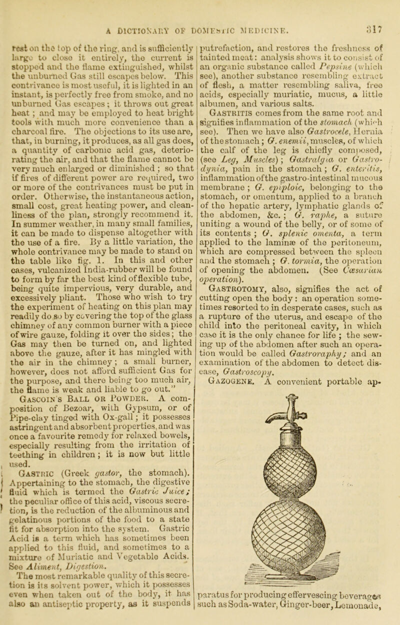 rest on the top of the ring, and is sufficiently large to close it entirely, the current is stopped and the tiame extinguished, whilst the unbumed Gas still escapes below. This contrivance is most iiseful, it is lighted in an instant, is perfectly free from smoko, and no Uuburned Gas escapes ; it thi'ows out great heat ; and may be employed to heat bright tools with much more convenience than a chai'coal lire. The objections to its use are, that, in burning, it produces, as all gas does, a quantity of carbonic acid gas, deterio- rating the air, and that the flame cannot be very much enlarged or diminished ; so that if fires of different power are required, two or more of the contrivances must be put in order. Otherwise, the instantaneous action, small cost, great heating power, and clean- liness of the plan, strongly recommend it. In summer weather, in many small families, it can be made to dispense altogether with the use of a fire. By a little variation, the whole contrivance may be made to stand on the table like fig. 1. In this and other cases, vulcanized India-rubber will be found to form by far the best kind of flexible tube, being quite impervious, very durable, and excessively pliant. Those who wish to try the experiment of heating on this plan may readily do so by covering the top of the glass chimney of any common burner with a piece of wire gauze, folding it over the sides; the Gas may then be turned on, and lighted above the gauze, after it has mingled with the air in the chimney ; a small burner, however, does not afford sufficient Gas for the purpose, and there being too much air, the flame is weak and liable to go out.” Gascoin s Ball or Powder. A com- position of Bezoar, with Gypsum, or of Pipe-clay tinged with Ox-gall; it possesses astringent and absorbent properties, and was once a favourite remedy for relaxed bowels, especially resulting from the irritation of teething in children ; it is now but little , used. i Gastric (Greek gastor, the stomach). I Appertaining to the stomach, the digestive ' fluid which is termed the Gastric Jake; the peculiar office of this acid, viscous secre- ! tion, is the reduction of the albuminous and gelatinous portions of the food to a state fit for absorption into the system. Gastric Acid is a term which has sometimes been applied to this fluid, and sometimes to a mixture of Muriatic and Vegetable Acids. See Aliment, Digestion. The most remarkable quality of this secre- tion is its solvent power, which it possesses even when taken out of the body, it has ahm an antiseptic property, as it suspends p'utrefaction, and restores the freshness of tainted moat: analysis shows it to cotisi.st of an organic substance called Pepsine (which see), another substance resembling e.vtract of flesh, a matter resembling saliva, free acids, especially muriatic, mucus, a little albumen, and various salts. Gastritis comes from the same root and signifies inflammation of the stomach (whi'^-h see). Then we have also Gastrocele, Hernia of the stomach; G*. muscles, of which the calf of the leg is chiefly composed, (see Leg, Muscles); Gastralg la or Gastro- dynia, pain in the stomach ; G. enteritis, inflammationofthe gastro-intestinal mucous membrane ; G. epiploic, belonging to the stomach, or omentum, applied to a bi-a,uch of the hepatic artery, lymphatic glands of the abdomen, &c. ; G. raphe, a suture uniting a wound of the belly, or of some of its contents ; G. splenic omenta, a term applied to the laminae of the peritoneum, which are compressed between the spleen and the stomach ; G. tormia, the operation of opening the abdomen. (See Ccesarian operation). Gastrotomy, also, signifies the act of cutting open the body: an operation some- times resorted to in desperate cases, such as a rupture of the uterus, and escape of the child into the peritoneal cavity, in which case it is the only chance for life ; the sew- ing up of the abdomen after such an opera- tion would be called Gastroraphy; and an examination of the abdomen to detect dis- ease, Gastroscopy. Gazogene. A convenient portable ap- paratus for producing effervescing beverage>s such as Soda-water, Ginger-beer, Lemonade,