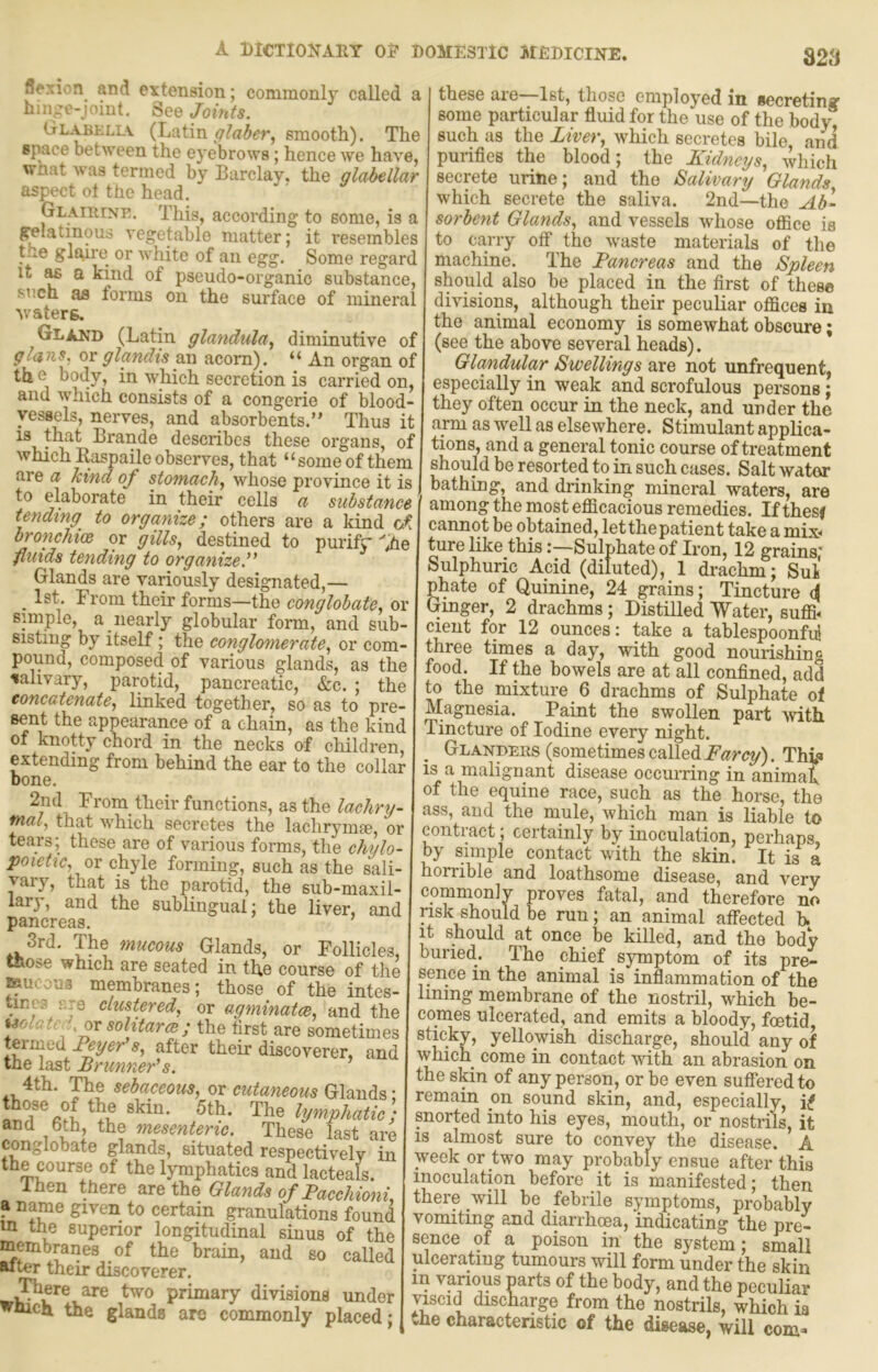 flexion and extension; commonly called a hin^e-joint. See Joints. Glabellv (Latin smooth). The space between the eyebrows; hence we have, vrnat was termed by Barclay, the glabellar aspect ol the head. Glairinp,. This, according to some, is a gelatinous vegetable matter; it resembles tue gl£^ire or white of an egg. Some regard It ^ a kmd of pseudo-organic substance, such as forms on the surface of mineral waters. Gland (Latin glaridula^ diminutive of glans. or glandis an acorn). “ An organ of the hody, in which secretion is carried on, and which consists of a congerie of blood- vessels, nerves, and absorbents.” Thus it t^e.t Brande describes these organs, of which Raspaile observes, that “ some of them are a kind of stomachy whose province it is to elaborate in their cells a substance tending to organize; others are a kind bronchtoe or gills, destined to purifr >e fluids tending to organize. Glands are variously designated,— _ 1st. From their forms—the conglobate, or snnple, a nearly globular form, and sub- sisting by itself; the conglomerate, or com- pound, composed of various glands, as the salivary, parotid, pancreatic, «S:c. ; the concatenate, linked together, so as to pre- sent the appearance of a chain, as the kind of knotty chord in the necks of children, extending from behind the ear to the collar bone. From their functions, as the lackry- that 'which secretes the lachrymae. or tears; these are of various forms, the chylo- poietic, ox chyle forming, such as the sali- xary, that is the parotid, the sub-maxil- lary, and the sublingual; the liver, and pancreas. 3rd. The mucous Glands, or Follicles, those which are seated in the course of the Kucoua membranes; those of the intes- tines r.je clustered, or agminatce, and the isolated ox solitary; the first are sometimes termed Feyer s, after their discoverer, and the last Brunner's. 4th. The sebaceous, ox cutaneous lymphatic) and 6th, the mesenteric. These last are conglobate glands, situated respectively in the course of the lymphatics and lacteals. Ihen there are the Glands of BacchionL a name given to certain granulations found m the superior longitudinal sinus of the membranes of the brain, and so called alter their discoverer. are two primary divisions under wuich. the glands arc commonly placed; these are—1st, those employed in secreting some particular fluid for the use of the body such as the Liver, which secretes bile, and purifies the blood; the Kidneys, which secrete urine; and the Salivary Glands which secrete the saliva. 2nd—the Ab- sorbent Glands, and vessels whose ofiice is to carry off' the waste materials of the machine. The Pancreas and the Spleen should also be placed in the first of these divisions, although their peculiar offices in the animal economy is somewhat obscure; (see the above several heads). Glcindular Swellings are not unfrequent, especially in weak and scrofulous persons ; they often occur in the neck, and under the arm as well as elsewhere. Stimulant applica- tions, and a general tonic course of treatment should be resorted to in such cases. Salt water bathing, and drinking mineral waters, are among the most efficacious remedies. If thesf cannot be obtained, letthepatient take a mix- ture like thisSulphate of Iron, 12 grains' Sulphuric Acid (diluted), 1 drachm; Sul phate of Quinine, 24 grains; Tincture i Ginger, 2 drachms; Distilled Water, suffi- cient for 12 ounces: take a tablespoonful three times a day, with good nourishing food. If the bowels are at all confined, add to the mixture 6 drachms of Sulphate ol Magnesia. Paint the swollen part with Tincture of Iodine every night. ^ Glanders (sometimes called Farcy). Thi<» is a malignant disease occurring in animal of the equine race, such as the horse, the ass, and the mule, which man is liable to contiact; certainly by inoculation, perhaps, by simple contact with the skin. It is a horrible and loathsome disease, and very commonly proves fatal, and therefore no risk should be run; an animal affected b. it should at once be killed, and the body buried. The chief symptom of its pre- sence in the animal is inflammation of the lining membrane of the nostril, which be- comes ulcerated, and emits a bloody, foetid, sticky, yellowish discharge, should any of which come in contact with an abrasion on ;he skin of any person, or be even suff'ered to remain on sound skin, and, especially, if snorted into his eyes, mouth, or nostrils, it is almost sure to convey the disease. A week or two may probably ensue after this inoculation before it is manifested; then there will be febrile symptoms, probably vomiting and diarrhoea, indicating the pre- sence of a poison in the system; small ulcerating tumours will form under the skin in various parts of the body, and the peculiar viscid discharge from the nostrils, which ia the charactenstic of the disease, will com-