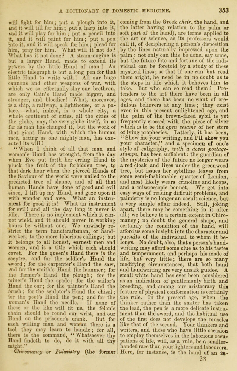wrlll figrilt for him; put a plough into it, wul it will till for him ; put a harp into it, wul it will play for him ; put a pencil into it, and it will j)aint for him; put a pen into it, and it will speak for him; plead for him, pray for him. What will it not do ? What has it not done? A steam-engine is but a larger Hand, made to extend its p-jwers by the little Hand of man ! An electric telegraph is but a long pen for that little Hand to write with ! All our huge cannons and other weapons of war, with which we so etfectually slay our brethren, are only Cain’s Hand made bigger, and stronger, and bloodier! What, moreover, is a ship, a railway, a lighthouse, or a pa- lace,—what, indeed, is a whole city, a whole continent of cities, all the cities of the globe, nay, the very globe itself, in so far as man has changed it, but the work of that giant Hand, with which the human race, acting as one mighty man, has exe- cuted its will! “Wlien 1 think of all that man and w'Oman’s Hand has wrought, from the day when Eve put forth her erring Hand to pluck the fruit of the forbidden tree, tp that dark hour when the pierced Hands of the Saviour of the world were nailed to the predicted tree of shame, and of all that human Hands have done of good and evil since, I lift up my Hand, and gaze upon it with wonder and awe. What an instru- ment for good it is I What an instrument for evil! and all the day long it never is idle. There is no implement which it can- not wield, and it should never in working hours be without one. We unwisely re- strict the term handicraftsman, or hand- worker, to the more laborious callings; but it belongs to all honest, earnest men and women, and is a title which each should covet. For the queen’s Hand there is the sceptre, and for the soldier’s Hand the %word ; for the carpenter’s Hand the saw, .md for the smith’s Hand the hammer; for Ihe farmer’s Hand the plough; for the miner’s Hand the spade; for the sailor’s Hand the oar; for the painter’s Hand the brush ; for the sculptor’s Hand the chisel; for the poet’s Hand the pen; and for the woman’s Hand the needle. If none of these or the like will fit us, the felon’s chain should be round out wrist, and our Hand on the prisoner’s crank. But for each willing man and woman there is a tool they may learn to handle; for all, there is the command, “ Whatsoever thy Hand findeth to do, do it with all thy might.” Chiromancy or Falmi*try (tho former coming from the Greek cheir, the hand, and the latter having relation to the palm or soft part of the hand), are terms applied to the art or science, as its professors would call it, of deciphering a person’s disposition by the lines naturally impressed upon the palm : not only can this be done, say some, but the future fate and fortune of the indi- vidual can be foretold by a study of these mystical linos; so that if one can but read them aright, he need be in no doubt as to the steps in life which it behoves him to take. But who can so read them ? Pre- tenders to the art there have been in all ages, and there has been no want of cre- dulous believers at any time; they exist even in this present enlightened age, and the palm of the brown-faced sybil is yet frequently crossed with the piece of silver which is to be the open sesame of her store of lying prophecies. Latterlv, it has been, “ Show me your writing, and I’ll thow you your character,” and a specimen of one’s style of caligraphy, with a dozen postage^' stamps^ has been sulEcient: the guardian of the mysteries of the future no longer wears a red cloak and lives under the greenwood tree, but issues her sybilline leaves from some semi-fashionable quarter of London, and most likely wears crinoline and hoops, and a miscroscopic bonnet. We get into easy ways of reading difficult problems, and palmistry is no longer an occult science, but a very simple affair indeed. Still, joking apart, there may be something in it after all; we believe to a certain extent in Chiro- mancy ; no doubt the general shape, and certainly the condition of the hand, will afford us some insight into the character and pursuits of the individual to whom it be- longs. No doubt, also, that a person’s hand- writing may afford some clue as to his tastes and temperament, and perhaps his mode of life, but very little; there are so many modifying circumstances, that both hand and handwriting are very unsafe guides. A small white hand has ever been considered as an indication of gentlemanly birth and breeding, and among our aristocracy this feature of physical conformation is certainly tlie rule. In the present age, when the thinker rather than the smiter has taken the lead, the pen is a more delicate instru-«- ment than the sword, and the habitual use of the first does not develope the muscles like that of tlie second. Your thinkers and -writers, and those who have little occasion to employ themselves in the laborious occu- pations of life, will, as a rule, be n smaller- handed race than your figlitcrs and labourers. Here, for instance, is the hand of an iji- 23